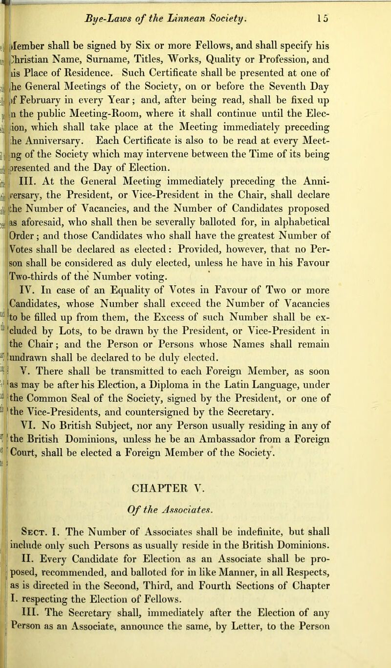 si ,i Member shall be signed by Six or more Fellows, and shall specify his m Christian Name, Surname, Titles, Works, Quality or Profession, and iis Place of Residence. Such Certificate shall be presented at one of -)! he General Meetings of the Society, on or before the Seventh Day >| if February in every Year; and, after being read, shall be fixed up n the public Meeting-Room, where it shall continue until the Elec- ion, which shall take place at the Meeting immediately preceding he Anniversary. Each Certificate is also to be read at every Meet- ill ng of the Society which may intervene between the Time of its being nil presented and the Day of Election. IIL At the General Meeting immediately preceding the Anni- ,lii rersary, the President, or Vice-President in the Chair, shall declare e Number of Vacancies, and the Number of Candidates proposed .(j as aforesaid, who shall then be severally balloted for, in alphabetical Order; and those Candidates who shall have the greatest Number of Votes shall be declared as elected: Provided, however, that no Per- son shall be considered as duly elected, unless he have in his Favour Two-thirds of the Number voting. IV. In case of an Equality of Votes in Favour of Two or more Candidates, whose Number shall exceed the Number of Vacancies to be filled up from them, the Excess of such Number shall be ex- cluded by Lots, to be drawn by the President, or Vice-President in the Chair; and the Person or Persons whose Names shall remain undrawn shall be declared to be duly elected. V. There shall be transmitted to each Foreign Member, as soon as may be after his Election, a Diploma in the Latin Language, under the Common Seal of the Society, signed by the President, or one of the Vice-Presidents, and countersigned by the Secretary. VI. No British Subject, nor any Person usually residing in any of i!: j the British Dominions, unless he be an Ambassador from a Foreign (l; Court, shall be elected a Foreign Member of the Society. CHAPTER V. Of the Associates. Sect. I. The Number of Associates shall be indefinite, but shall include only such Persons as usually reside in the British Dominions. II. Every Candidate for Election as an Associate shall be pro- posed, recommended, and balloted for in like Manner, in all Respects, as is directed in the Second, Third, and Fourth Sections of Chapter I. respecting the Election of Fellows. IIL The Secretary shall, immediately after the Election of any Person as an Associate, announce the same, by Letter, to the Person