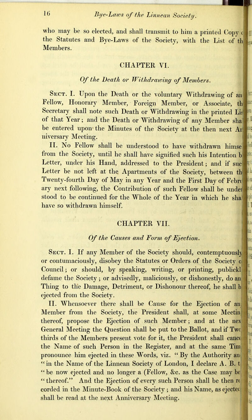 10 who may be so elected, and shall transmit to him a printed Copy cl the Statutes and Bye-Laws of the Society, with the List of th Members. CHAPTER VI. Of the Death or Withdrawing of Members. ■X Sect. I. Upon the Heath or the voluntary Withdrawing of an Fellow, Honorary Member, Foreign Member, or Associate, th Secretary shall note such Death or Withdrawing in the printed Lis of that Year; and the Death or Withdrawing of any Member sha be entered upon' the Minutes of the Society at the then next Ar niversary Meeting. II. No Fellow shall be understood to have withdrawn himse from the Society, until he shall have signified such his Intention b Letter, under his Hand, addressed to the President; and if sue Letter be not left at the Apartments of the Society, between th Twenty-fourth Day of May in any Year and the First Day of Febri ary next following, the Contribution of such Fellow shall be undei stood to be continued for the Whole of the Year in which he sha have so withdrawn himself. CHAPTER VII. Of the Causes and Form of Ejection. Sect. I. If any Member of the Society should, contemptuouslj or contumaciously, disobey the Statutes or Orders of the Society o Council; or should, by speaking, writing, or printing, publickl defame the Society; or advisedly, maliciously, or dishonestly, do an Thing to the Damage, Detriment, or Dishonour thereof, he shall b ejected from the Society. II. Whensoever there shall be Cause for the Ejection of an Member from the Society, the President shall, at some Meetin thereof, propose the Ejection of such Member; and at the nex General Meeting the Question shall be put to the Ballot, and if Two thirds of the Members present vote for it, the President shall cance the Name of such Person in the Register, and at the same Tim pronounce him ejected in these Words, viz. “By the Authority an “in the Name of the Linnean Society of London, I declare A. B. t “ be now ejected and no longer a (Fellow, &c. as the Case may be “ thereof.” And the Ejection of every such Person shall be then re corded in the Minute-Book of the Society ; and his Name, as ejectec shall be read at the next Anniversary Meeting. M sflf ■' l i