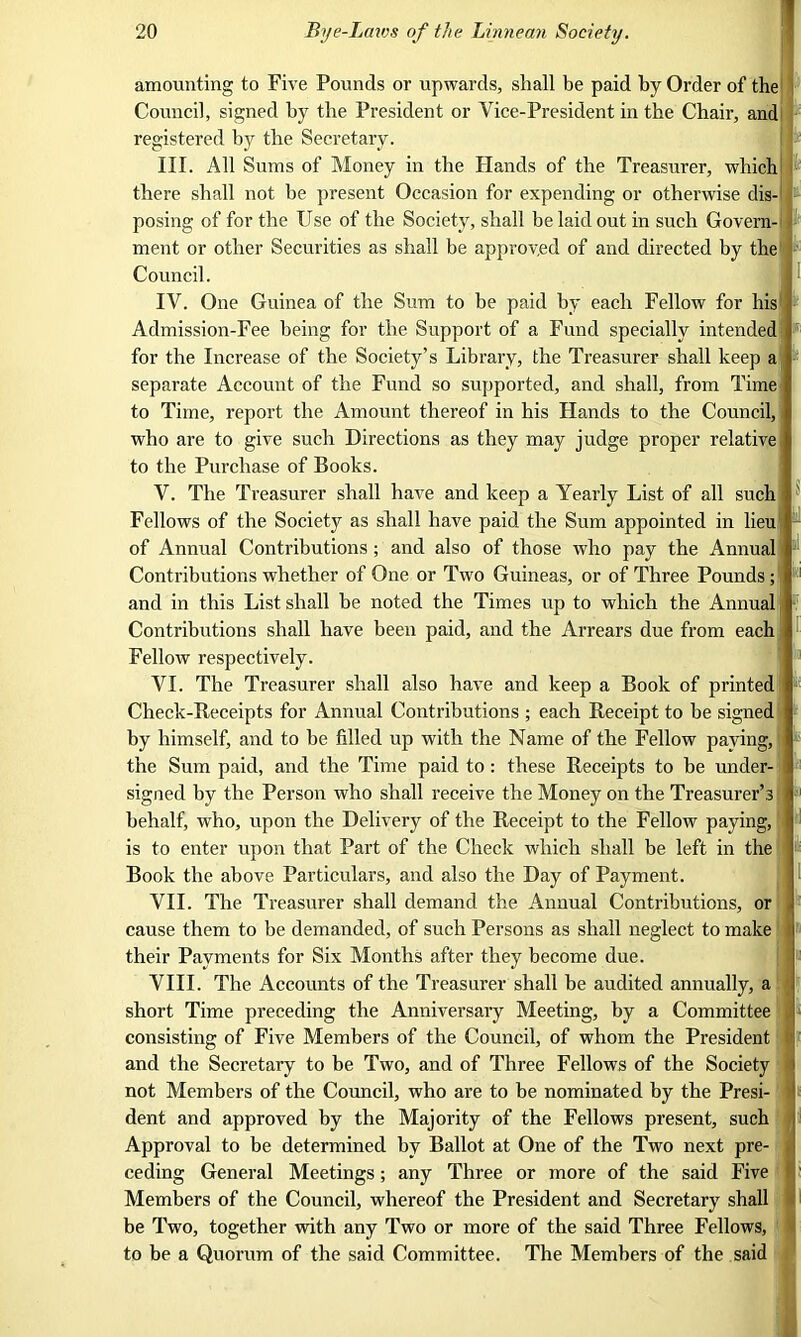 amounting to Five Pounds or upwards, shall be paid by Order of the Council, signed by the President or Vice-President in the Chair, and registered by the Secretary. III. All Sums of Money in the Hands of the Treasurer, which! there shall not be present Occasion for expending or otherwise dis- posing of for the Use of the Society, shall be laid out in such Govern- ment or other Securities as shall be approved of and directed by the Council. IV. One Guinea of the Sum to be paid by each Fellow for his Admission-Fee being for the Support of a Fund specially intended for the Increase of the Society’s Library, the Treasurer shall keep a separate Account of the Fund so supported, and shall, from Time to Time, report the Amount thereof in his Hands to the Council, who are to give such Directions as they may judge proper relative to the Purchase of Books. V. The Treasurer shall have and keep a Yearly List of all such Fellows of the Society as shall have paid the Sum appointed in lieu of Annual Contributions ; and also of those who pay the Annual t Contributions whether of One or Two Guineas, or of Three Pounds ; and in this List shall be noted the Times up to which the Annual Contributions shall have been paid, and the Arrears due from each Fellow respectively. VI. The Treasurer shall also have and keep a Book of printed] Check-Receipts for Annual Contributions ; each Receipt to be signed by himself, and to be filled up with the Name of the Fellow paying, the Sum paid, and the Time paid to : these Receipts to be under- signed by the Person who shall receive the Money on the Treasurer’s behalf, who, upon the Delivery of the Receipt to the Fellow paying, is to enter upon that Part of the Check which shall be left in the Book the above Particulars, and also the Day of Payment. VII. The Treasurer shall demand the Annual Contributions, or cause them to be demanded, of such Persons as shall neglect to make their Payments for Six Months after they become due. VIII. The Accounts of the Treasurer shall be audited annually, a short Time preceding the Anniversary Meeting, by a Committee consisting of Five Members of the Council, of whom the President and the Secretary to be Two, and of Three Fellows of the Society not Members of the Council, who are to be nominated by the Presi- dent and approved by the Majority of the Fellows present, such Approval to be determined by Ballot at One of the Two next pre- ceding General Meetings ; any Three or more of the said Five Members of the Council, whereof the President and Secretary shall be Two, together with any Two or more of the said Three Fellows, to be a Quorum of the said Committee. The Members of the said