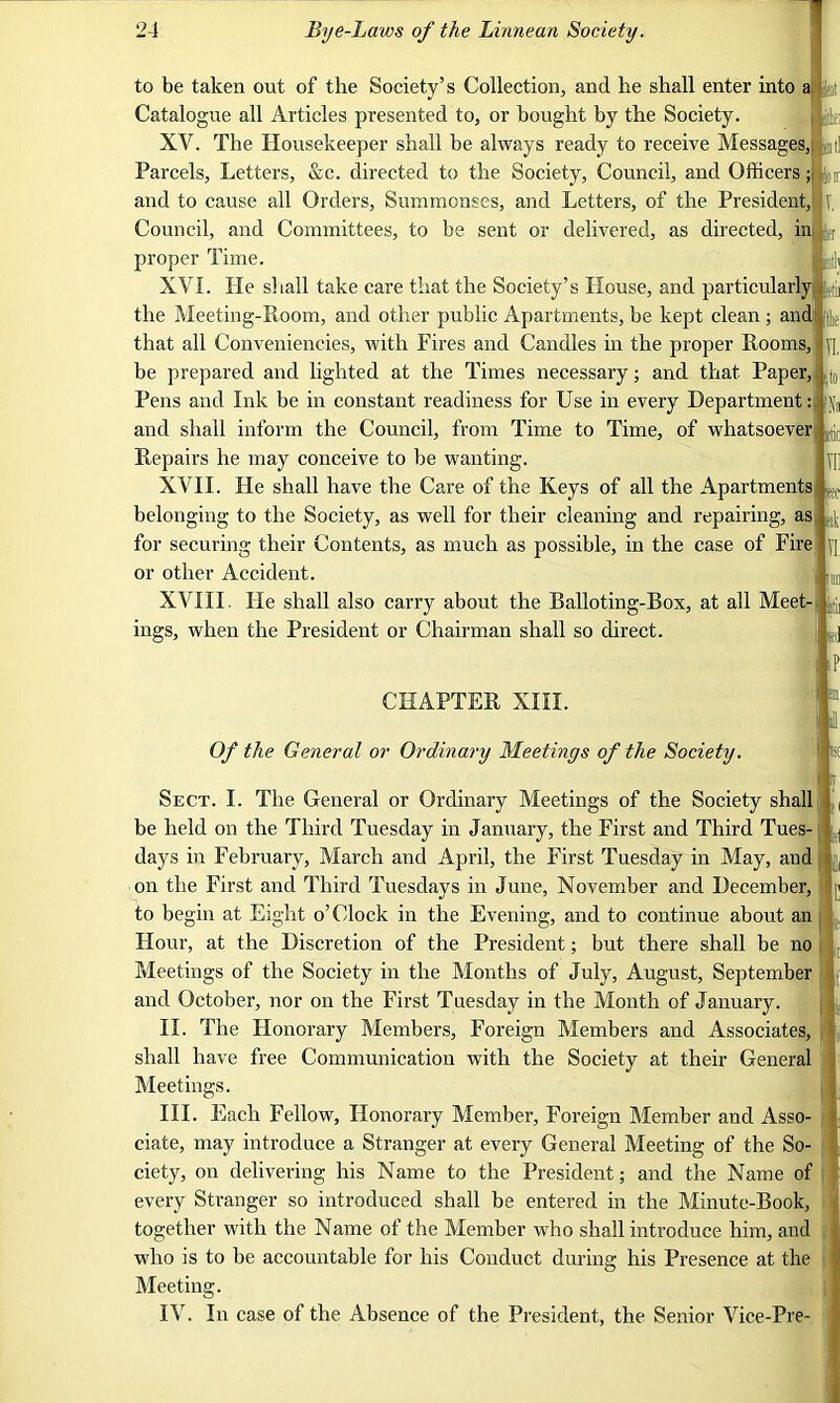 to be taken out of the Society’s Collection, and he shall enter into a Jgt Catalogue all Articles presented to, or bought hy the Society. J jjfta XV. The Housekeeper shall he always ready to receive Messages, at! Parcels, Letters, &c. directed to the Society, Council, and Officers; ^ and to cause all Orders, Summonses, and Letters, of the President, T, Council, and Committees, to be sent or delivered, as directed, in |tr proper Time. U XVI. He shall take care that the Society’s House, and particularly yj the Meeting-Room, and other public Apartments, be kept clean; and [|e that all Conveniencies, with Fires and Candles in the proper Rooms, yi. be prepared and lighted at the Times necessary; and that Paper, ,|0 Pens and Ink be in constant readiness for Use in every Department: p and shall inform the Council, from Time to Time, of whatsoever ^ Repairs he may conceive to be wanting. U XVII. He shall have the Care of the Keys of all the Apartments (!t belonging to the Society, as well for their cleaning and repairing, aS| 4 for securing their Contents, as much as possible, in the case of Fire ]] or other Accident. V in XVIII. lie shall also carry about the Balloting-Box, at all Meet-: ^ ings, when the President or Chairman shall so direct. j CHAPTER XIII. Of the General or Ordinary Meetings of the Society. P -!1 ill Sect. I. The General or Ordinary Meetings of the Society shall he held on the Third Tuesday in January, the First and Third Tues- days in February, March and April, the First Tuesday in May, and on the First and Third Tuesdays in June, November and December, to begin at Eight o’Clock in the Evening, and to continue about an Hour, at the Discretion of the President; hut there shall be no Meetings of the Society in the Months of July, August, September and October, nor on the First Tuesday in the Month of January. II. The Honorary Members, Foreign Members and Associates, shall have free Communication with the Society at their General Meetings. III. Each Fellow, Honorary Member, Foreign Member and Asso- ciate, may introduce a Stranger at every General Meeting of the So- ciety, on delivering his Name to the President; and the Name of every Stranger so introduced shall be entered in the Minute-Book, together with the Name of the Member who shall introduce him, and who is to be accountable for his Conduct during his Presence at the Meeting. IV. In case of the Absence of the President, the Senior Vice-Pre-