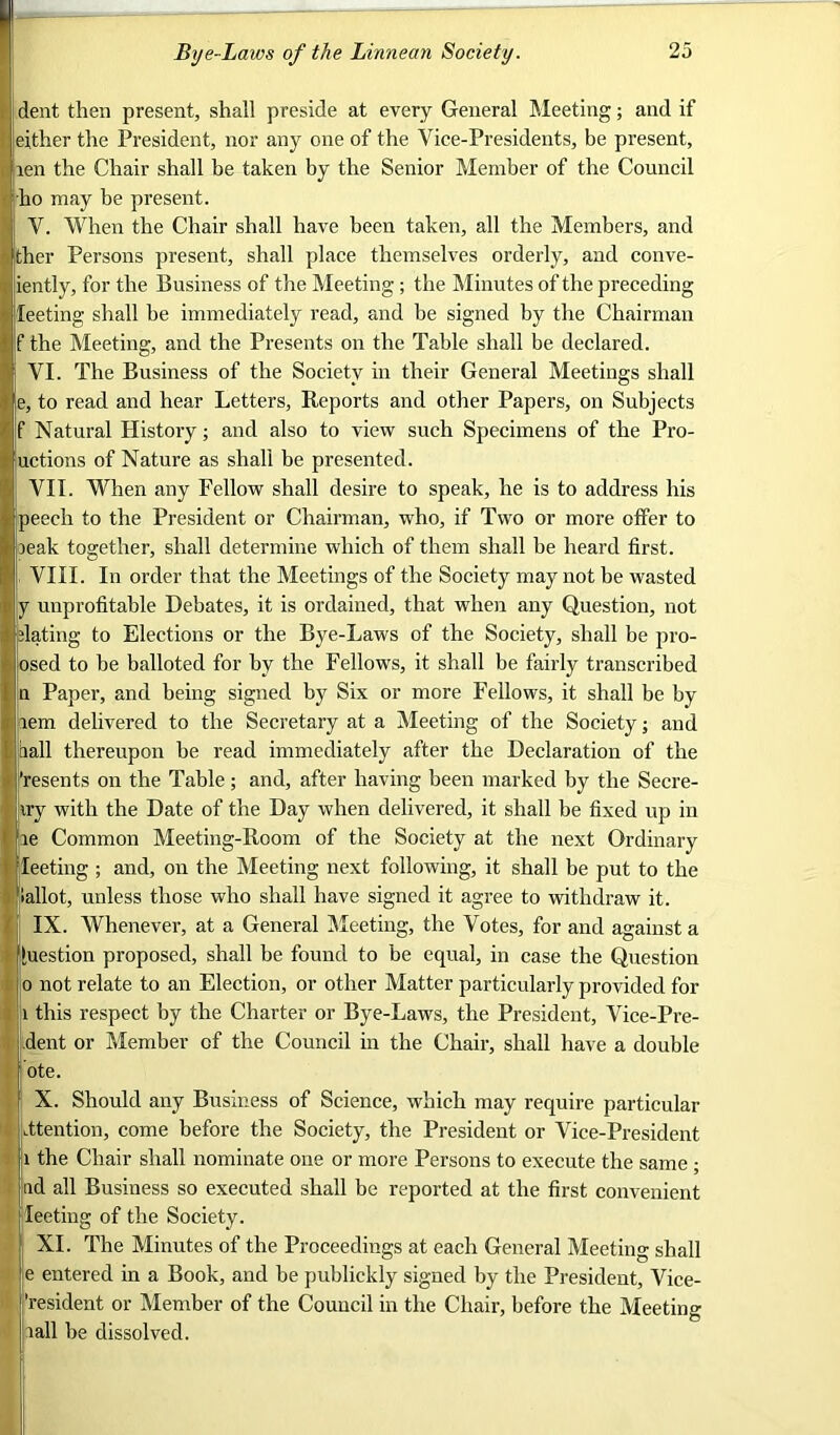 dent then present, shall preside at every General Meeting; and if either the President, nor any one of the Vice-Presidents, be present, len the Chair shall be taken by the Senior Member of the Council ho may be present. V. When the Chair shall have been taken, all the Members, and ther Persons present, shall place themselves orderly, and conve- iently, for the Business of the Meeting ; the Minutes of the preceding leeting shall he immediately read, and be signed by the Chairman f the Meeting, and the Presents on the Table shall be declared. VI. The Business of the Society in their General Meetings shall e, to read and hear Letters, Reports and other Papers, on Subjects f Natural History; and also to view such Specimens of the Pro- uctions of Nature as shall he presented. VII. When any Fellow shall desire to speak, he is to address his peech to the President or Chairman, who, if Two or more offer to leak together, shall determine which of them shall be heard first. , VIII. In order that the Meetings of the Society may not be wasted y unprofitable Debates, it is ordained, that when any Question, not dating to Elections or the Bye-Laws of the Society, shall be pro- osed to be balloted for by the Fellows, it shall be fairly transcribed n Paper, and being signed by Six or more Fellows, it shall be by lem delivered to the Secretary at a Meeting of the Society; and hall thereupon be read immediately after the Declaration of the S’resents on the Table ; and, after having been marked by the Secre- iry with the Date of the Day when delivered, it shall be fixed up in le Common Meeting-Room of the Society at the next Ordinary j leeting ; and, on the Meeting next following, it shall be put to the [lallot, unless those who shall have signed it agree to withdraw it. j IX. Whenever, at a General Meeting, the Votes, for and against a Question proposed, shall be found to be equal, in case the Question 0 not relate to an Election, or other Matter particularly provided for 1 this respect by the Charter or Bye-Laws, the President, Vice-Pre- dent or Member of the Council in the Chair, shall have a double j’ote. X. Should any Business of Science, which may require particular attention, come before the Society, the President or Vice-President i the Chair shall nominate one or more Persons to execute the same ; ad all Business so executed shall be reported at the first convenient leeting of the Society. XI. The Minutes of the Proceedings at each General Meeting shall e entered in a Book, and be publickly signed by the President, Vice- 'resident or Member of the Council in the Chair, before the Meeting ball be dissolved.