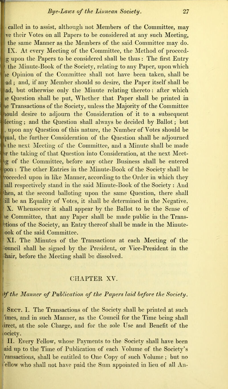 called in to assist, although not Members of the Committee, may ve their Votes on all Papers to be considered at any such Meeting, the same Manner as the Members of the said Committee may do. IX. At every Meeting of the Committee, the Method of proceed- g upon the Papers to be considered shall be thus: The first Entry . the Minute-Book of the Society, relating to any Paper, upon which Le Opinion of the Committee shall not have been taken, shall be ■ad ; and, if any Member should so desire, the Paper itself shall be |ad, but otherwise only the Minute relating thereto: after which Le Question shall be put. Whether that Paper shall be printed in te Transactions of the Society, unless the Majority of the Committee lould desire to adjourn the Consideration of it to a subsequent leeting; and the Question shall always be decided by Ballot; but , upon any Question of this nature, the Number of Votes should be pial, the further Consideration of the Question shall be adjourned i the next Meeting of the Committee, and a Minute shall be made ir the taking of that Question into Consideration, at the next Meet- ig of the Committee, before any other Business shall be entered pon: The other Entries in the Minute-Book of the Society shall be roceeded upon in like Manner, according to the Order in which they lall respectively stand in the said Minute-Book of the Society : And hen, at the second balloting upon the same Question, there shall j ill be an Equality of Votes, it shall be determined in the Negative. ' X. Whensoever it shall appear by the Ballot to be the Sense of !ie Committee, that any Paper shall be made public in the Trans- itions of the Society, an Entry thereof shall be made in the Minute- ook of the said Committee. XI. The Minutes of the Transactions at each Meeting of the ouncil shall be signed by the President, or Vice-President in the ■hair, before the Meeting shall be dissolved. CHAPTER XV. f the Manner of Publication of the Papers laid before the Society. Sect. I. The Transactions of the Society shall be printed at such 'imes, and in such Manner, as the Council for the Time being shall irect, at the sole Charge, and for the sole Use and Benefit of the ociety. II. Every Fellow, whose Payments to the Society shall have been aid up to the Time of Publication of each Volume of the Society’s i'ransactions, shall be entitled to One Copy of such Volume ; but no ellow who shall not have paid the Sum appointed in lieu of all An-