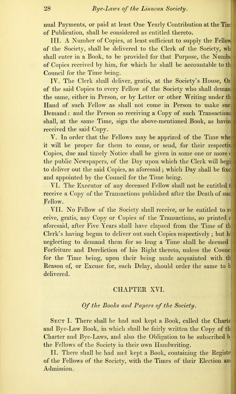 nual Payments, or paid at least One Yearly Contribution at the Tim1 ■ of Publication, shall be considered as entitled thereto. III. A Number of Copies, at least sufficient to supply the Felloe of the Society, shall he delivered to the Clerk of the Society, wb shall enter in a Book, to he provided for that Purpose, the Numbe of Copies received by him, for which he shall be accountable to th Council for the Time being. IV. The Clerk shall deliver, gratis, at the Society’s House, Or of the said Copies to every Fellow of the Society who shall deman the same, either in Person, or by Letter or other Writing under th Hand of such Fellow as shall not come in Person to make sue Demand : and the Person so receiving a Copy of such Transaction: shall, at the same Time, sign the above-mentioned Book, as haviu received the said Copy. Y. In order that the Fellows may be apprized of the Time whe it will be proper for them to come, or send, for their respecth Copies, due and timely Notice shall be given in some one or more < the public Newspapers, of the Day upon which the Clerk will begi to deliver out the said Copies, as aforesaid; which Day shall be fixe and appointed by the Council for the Time being. VI. The Executor of any deceased Fellow shall not be entitled 1 receive a Copy of the Transactions published after the Death of sue Fellow. VII. No Fellow of the Society shall receive, or he entitled to ri ceive, gratis, any Copy or Copies of the Transactions, so printed i aforesaid, after Five Years shall have elapsed from the Time of th ) Clerk’s having begun to deliver out such Copies respectively; but hi neglecting to demand tliem for so long a Time shall be deemed Forfeiture and Dereliction of his Bight thereto, unless the Counc for the Time being, upon their being made acquainted with th Reason of, or Excuse for, such Delay, should order the same to h delivered. CHAPTER XVI. Of the Boohs and Papers of the Society. Sect I. There shall he had and kept a Book, called the Charte i and Bye-Law Book, in which shall be fairly written the Copy of th Charter and Bye-Laws, and also the Obligation to be subscribed b the Fellows of the Society in their own Handwriting. II. There shall be had and kept a Book, containing the Registe of the Fellows of the Society, with the Times of their Election air Admission.