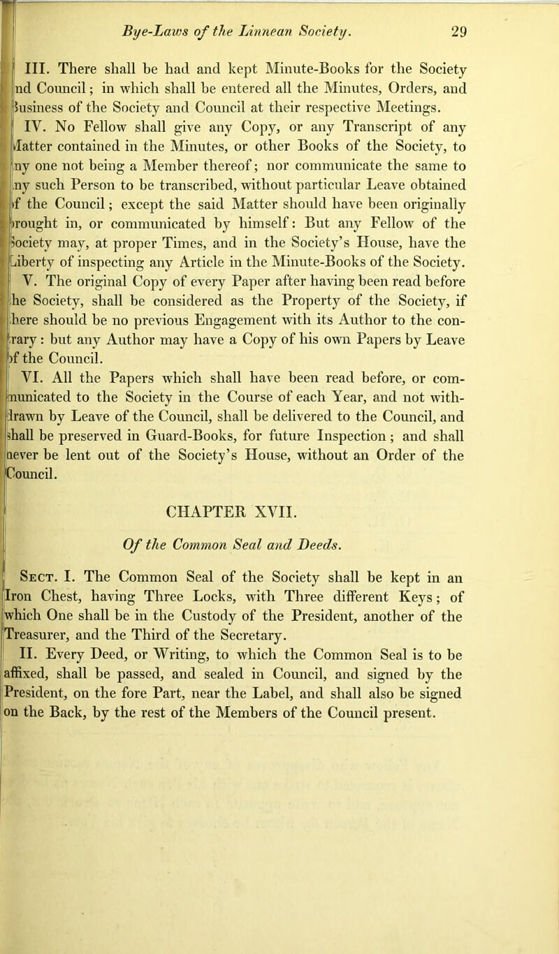 III. There shall be had and kept Minute-Books for the Society nd Council; in which shall he entered all the Minutes, Orders, and i Susiness of the Society and Council at their respective Meetings. 1 I IV. No Fellow shall give any Copy, or any Transcript of any datter contained in the Minutes, or other Books of the Society, to ny one not being a Member thereof; nor communicate the same to ,ny such Person to be transcribed, without particular Leave obtained if the Council; except the said Matter should have been originally irought in, or communicated by himself: But any Fellow7 of the pocietv may, at proper Times, and in the Society’s House, have the liberty of inspecting any Article in the Minute-Books of the Society. V. The original Copy of every Paper after having been read before he Society, shall he considered as the Property of the Society, if here should he no previous Engagement with its Author to the con- rary : but any Author may have a Copy of his own Papers by Leave if the Council. VI. All the Papers which shall have been read before, or com- nunicated to the Society in the Course of each Year, and not with- irawn by Leave of the Council, shall be delivered to the Council, and shall be preserved in Guard-Books, for future Inspection ; and shall aever be lent out of the Society’s House, without an Order of the Council. CHAPTER XVII. Of the Common Seal and Deeds. Sect. I. The Common Seal of the Society shall be kept in an Iron Chest, having Three Locks, v7ith Three different Keys; of which One shall be in the Custody of the President, another of the Treasurer, and the Third of the Secretary. II. Every Deed, or Writing, to which the Common Seal is to be affixed, shall be passed, and sealed in Council, and signed by the President, on the fore Part, near the Label, and shall also be signed on the Back, by the rest of the Members of the Council present.