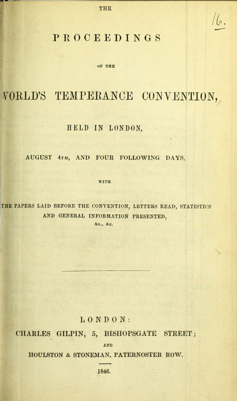 THE IL PROCEEDINGS OF THE WORLD’S TEMPERANCE CONVENTION, HELD IN LONDON, AUGUST 4th, AND FOUR FOLLOWING DAYS, WITH THE PAPERS LAID BEFORE THE CONVENTION, LETTERS READ, STATISTICS AND GENERAL INFORMATION PRESENTED, &c., &c. . \ LONDON: CHARLES GILPIN, 5, BISHOPSGATE STREET; AND IIOULSTON & STONEMAN, PATERNOSTER ROW. 1846.