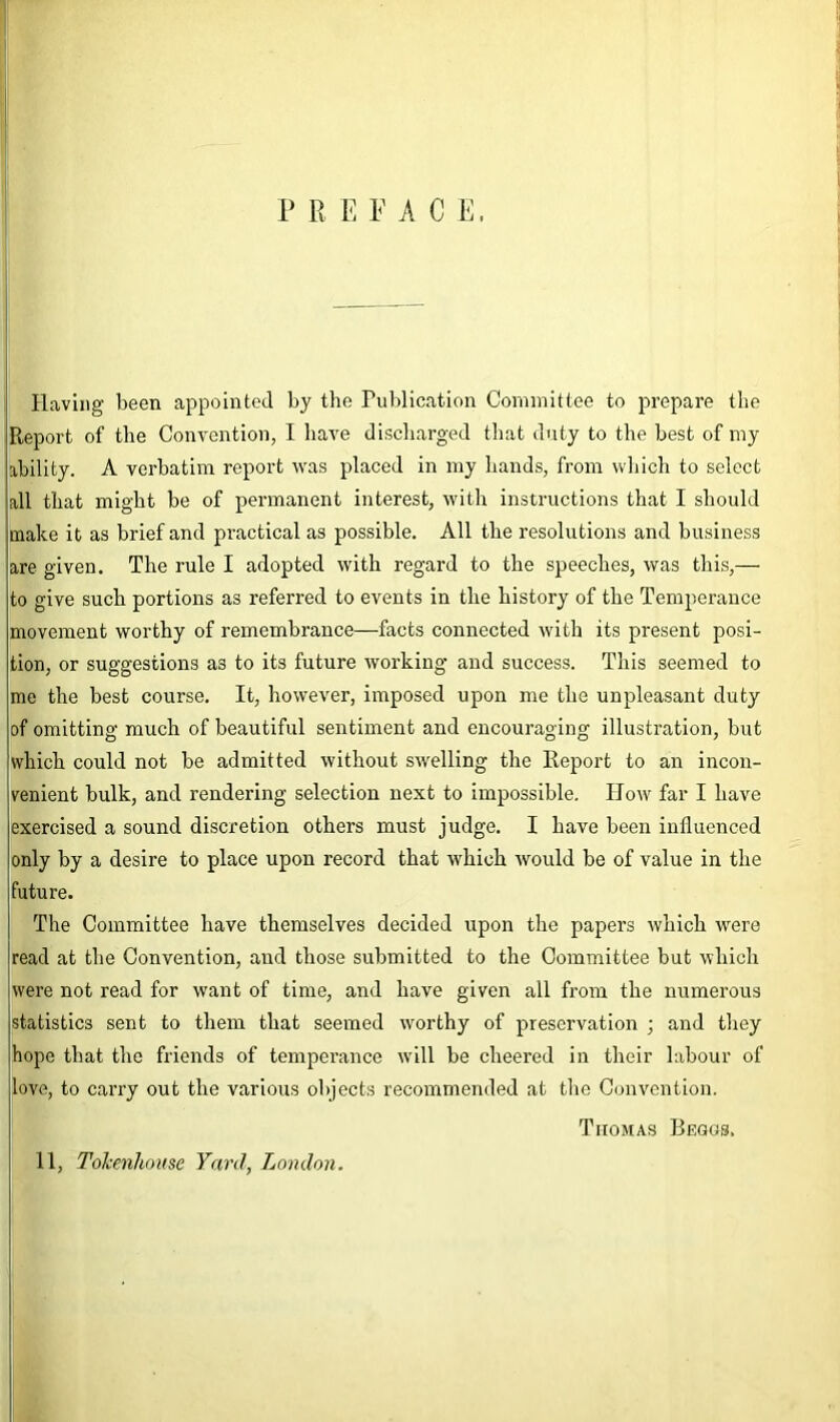 P R E E ACE. Having been appointed by the Publication Committee to prepare the Report of the Convention, I have discharged that duty to the best of my ability. A verbatim report was placed in my hands, from which to select all that might be of permanent interest, with instructions that I should make it as brief and practical as possible. All the resolutions and business are given. The rule I adopted with regard to the speeches, was this,— to give such portions as referred to events in the history of the Temperance movement worthy of remembrance—facts connected with its present posi- tion, or suggestions as to its future working and success. This seemed to me the best course. It, however, imposed upon me the unpleasant duty of omitting much of beautiful sentiment and encouraging illustration, but which could not be admitted without swelling the Report to an incon- venient bulk, and rendering selection next to impossible. IIow far I have exercised a sound discretion others must judge. I have been influenced only by a desire to place upon record that which would be of value in the future. The Committee have themselves decided upon the papers which were read at the Convention, and those submitted to the Committee but which were not read for want of time, and have given all from the numerous statistics sent to them that seemed worthy of preservation ; and they hope that the friends of temperance will be cheered in their labour of love, to carry out the various objects recommended at the Convention. Tiiomas Begos. 11, ToJcenhmtse Yard, London.