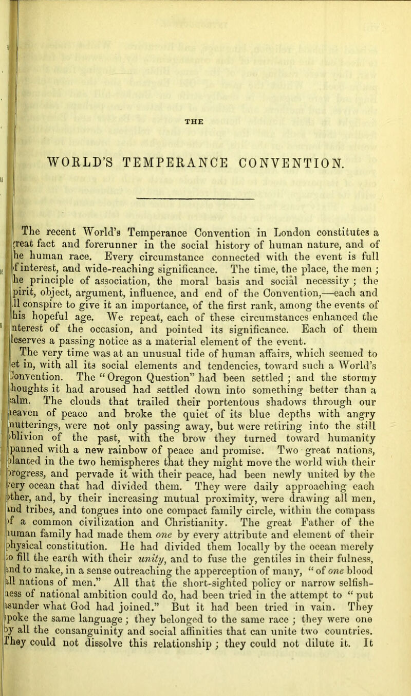 WORLD’S TEMPERANCE CONVENTION. The recent World’s Temperance Convention in London constitutes a ,freat fact and forerunner in the social history of human nature, and of he human race. Every circumstance connected with the event is full 'f interest, and wide-reaching significance. The time, the place, the men ; he principle of association, the moral basis and social necessity ; tire pirit, object, argument, influence, and end of the Convention,—each and 11 conspire to give it an importance, of the first rank, among the events of his hopeful age. We repeat, each of these circumstances enhanced the nterest of the occasion, and pointed its significance. Each of them leserves a passing notice as a material element of the event. The very time was at an unusual tide of human affairs, which seemed to et in, with all its social elements and tendencies, toward such a World’s Convention. The “ Oregon Question” had been settled ; and the stormy houghts it had aroused had settled down into something better than a :alm. The clouds that trailed their portentous shadows through our leaven of peace and broke the quiet of its blue depths with angry utterings, were not only passing away, but were retiring into the still blivion of the past, with the brow they turned toward humanity panned with a new rainbow of peace and promise. Two great nations, lanted in the two hemispheres that they might movefile world with their rogress, and pervade it with their peace, had been newly united by the ery ocean that had divided them. They were daily approaching each ither, and, by their increasing mutual proximity, wrere drawing all men, md tribes, and tongues into one compact family circle, within the compass >f a common civilization and Christianity. The great Father of the mman family had made them one by every attribute and element of their ihysical constitution. He had divided them locally by the ocean merely 10 fill the earth with their unity, and to fuse the gentiles in their fulness, md to make, in a sense outreaching the apperception of many, “ of one blood ill nations of men.” All that the short-sighted policy or narrow selfish- ness of national ambition could do, had been tried in the attempt to “ put tsunder what God had joined.” But it had been tried in vain. They spoke the same language; they belonged to the same race ; they were one J°y all the consanguinity and social affinities that can unite two countries. They could not dissolve this relationship ; they could not dilute it. It
