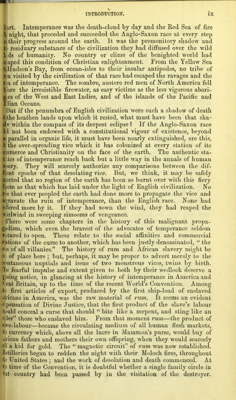 1 irt. Intemperance was the death-cloud by day and the Red Sea of fire t night, that preceded and succeeded the Anglo-Saxon race at every step o their progress around the earth. It was the premonitory shadow and ti residuary substance of the civilization they had diffused over the wild Lds of humanity. No country or clime of the benighted world had elaped this condition of Christian enlightenment. From the Yellow Sea tiHudson’s Bay, from ocean-isles to their insular antipodes, no tribe of im visited by the civilization of that race had escaped the ravages and the fin of intemperance. The sombre, austere red men of North America fell More the irresistible firewater, as easy victims as the less vigorous abori- gines of the West and East Indies, and of the islands of the Pacific and Ilian Oceans. But if the penumbra of English civilization were such a shadow of death t the heathen lands upon which it rested, what must have been that sha- dv within the compass of its deepest eclipse? If the Anglo-Saxon race Ip not been endowed with a constitutional vigour of existence, beyond a parallel in organic life, it must have been nearly extinguished, ere this, b the over-spreading vice which it has colonized at every station of its clnmerce and Christianity on the face of the earth. The authentic sta- Kpics of intemperance reach back but a little way in the annals of human n?ery. They will scarcely authorize any comparisons between the dif- fent epochs of that desolating vice. But, we think, it may be safely averted that no region of the earth has been so burnt over with this fiery Mom as that which has laid under the light of English civilization. No rfe that ever peopled the earth had done more to propagate the vice and ajravate the ruin of intemperance, than the English race. None had sjfered more by it. If they had sown the wind, they had reaped the v irlwind in sweeping simooms of vengeance. There were some chapters in the history of this malignant propa- gklisrn, which even the bravest of the advocates of temperance seldom vdured to open. These relate to the social affinities and commercial ritions of the curse to another, which has been justly denominated, “the s n of all villanies.” The history of rum and African slavery might be o* of place here ; but, perhaps, it may be proper to advert merely to the smtaneous nuptials and issue of two monstrous vices, twins by birth. 3 e fearful impulse and extent given to both by their wedlock deserve a psing notice, in glancing at the history of intemperance in America and teat Britain, up to the time of the recent World’s Convention. Among first articles of export, produced by the first ship-load of enslaved Means in America, was the raw material of rum. It seems an evident pensation of Divine Justice, that the first product of the slave’s labour iuld conceal a curse that should “bite like a serpent, and sting like an ler” those who enslaved him. From that moment rum—the product of ve-labour—became the circulating medium of all human flesh markets, j currency which, above all the lucre in Mammon’s purse, would buy of Mean fathers and mothers their own offspring, when they would scarcely si a kid for gold. The “magnetic circuit” of rum was now established. 3ptilleries began to redden the night with their Moloch fires, throughout United States ; and the work of desolation and death commenced. At time of the Convention, it is doubtful whether a single family circle in Ut country had been passed by in the visitation of the destroyer.