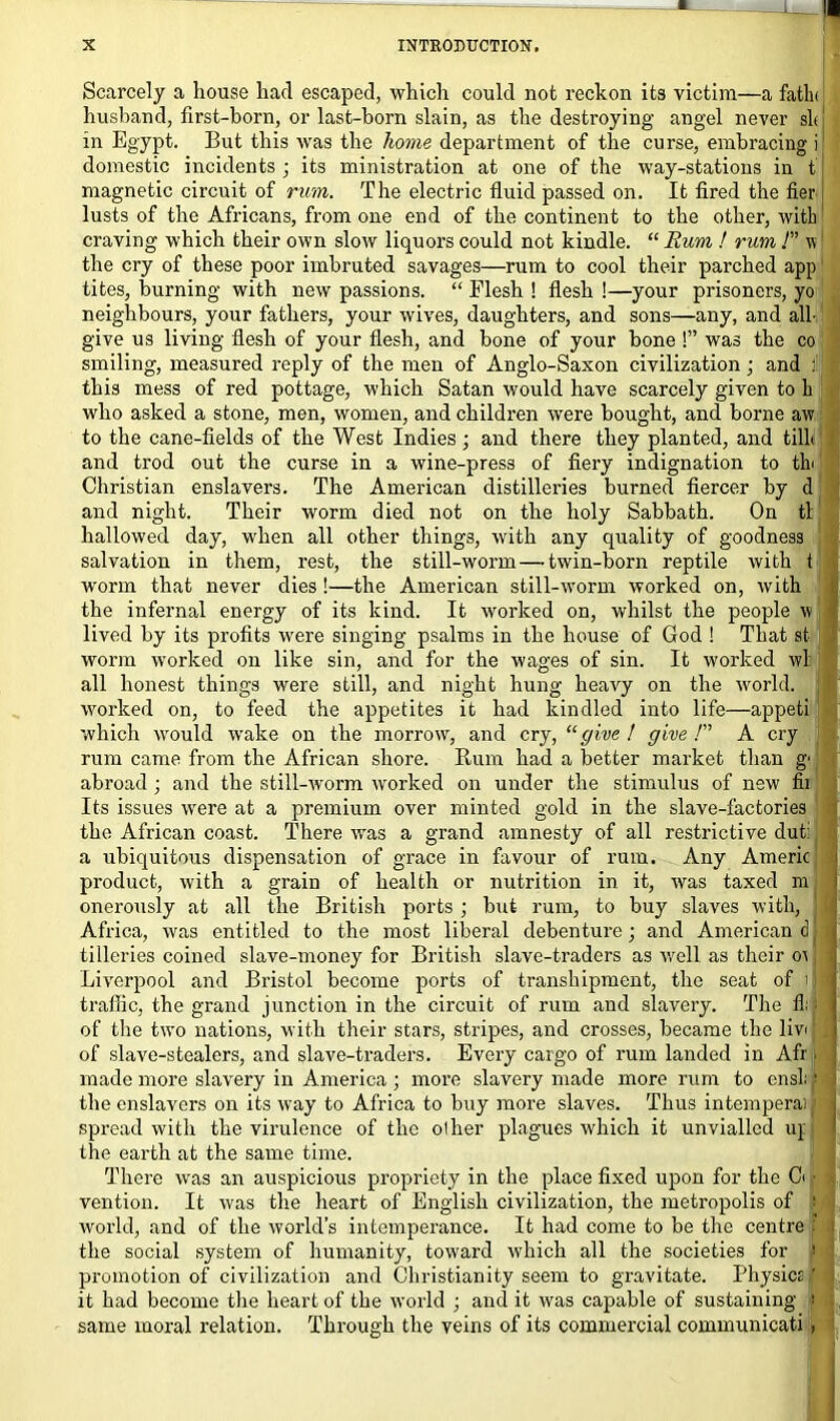 Scarcely a house had escaped, which could not reckon its victim—a fatin' husband, first-born, or last-born slain, as the destroying angel never sit j in Egypt. But this was the home department of the curse, embracing i domestic incidents ; its ministration at one of the way-stations in t magnetic circuit of rum. The electric fluid passed on. It fired the fier lusts of the Africans, from one end of the continent to the other, with craving which their own slow liquors could not kindle. “ Rum ! rum ! v the cry of these poor iuibruted savages—rum to cool their parched app tites, burning with new passions. “ Flesh ! flesh !—your prisoners, yo neighbours, your fathers, your wives, daughters, and sons—any, and all- give us living flesh of your flesh, and bone of your bone !” was the co smiling, measured reply of the men of Anglo-Saxon civilization; and : this mess of red pottage, which Satan would have scarcely given to h who asked a stone, men, women, and children were bought, and borne aw to the cane-fields of the West Indies; and there they planted, and till* and trod out the curse in a wine-press of fiery indignation to tb Christian enslavers. The American distilleries burned fiercer by d and night. Their worm died not on the holy Sabbath. On tl hallowed day, when all other things, with any quality of goodness salvation in them, rest, the still-worm—-twin-born reptile with t worm that never dies !—the American still-worm worked on, with the infernal energy of its kind. It worked on, whilst the people w lived by its profits were singing psalms in the house of God ! That st worm worked on like sin, and for the wages of sin. It worked wl all honest things were still, and night hung heavy on the world, worked on, to feed the appetites it had kindled into life—appeti which would wake on the morrow, and cry, “give ! give /” A cry rum came from the African shore. Rum had a better market than g' abroad ; and the still-worm worked on under the stimulus of new £il Its issues were at a premium over minted gold in the slave-factories the African coast. There was a grand amnesty of all restrictive dut: a ubiquitous dispensation of grace in favour of rum. Any Americ product, with a grain of health or nutrition in it, was taxed m onerously at all the British ports ; but rum, to buy slaves with, Africa, was entitled to the most liberal debenture; and American dj | tilleries coined slave-money for British slave-traders as well as their oi I \ Liverpool and Bristol become ports of transhipment, the seat of ill traffic, the grand junction in the circuit of rum and slavery. The fi of the two nations, vith their stars, stripes, and crosses, became the liv<; of slave-stealers, and slave-traders. Every cargo of rum landed in Afr - made more slavery in America ; more slavery made more rum to ensli' the enslavers on its way to Africa to buy more slaves. Thus intemperai spread with the virulence of the oilier plagues which it unviallcd up the earth at the same time. There was an auspicious propriety in the place fixed upon for the Ci • vention. It was the heart of English civilization, the metropolis of > ! world, and of the world’s intemperance. It had come to be the centre I the social system of humanity, toward which all the societies for '■ piromotion of civilization and Christianity seem to gravitate. Physics ' . it had become the heart of the world ; and it was capable of sustaining ? : same moral relation. Through the veins of its commercial communicati ,