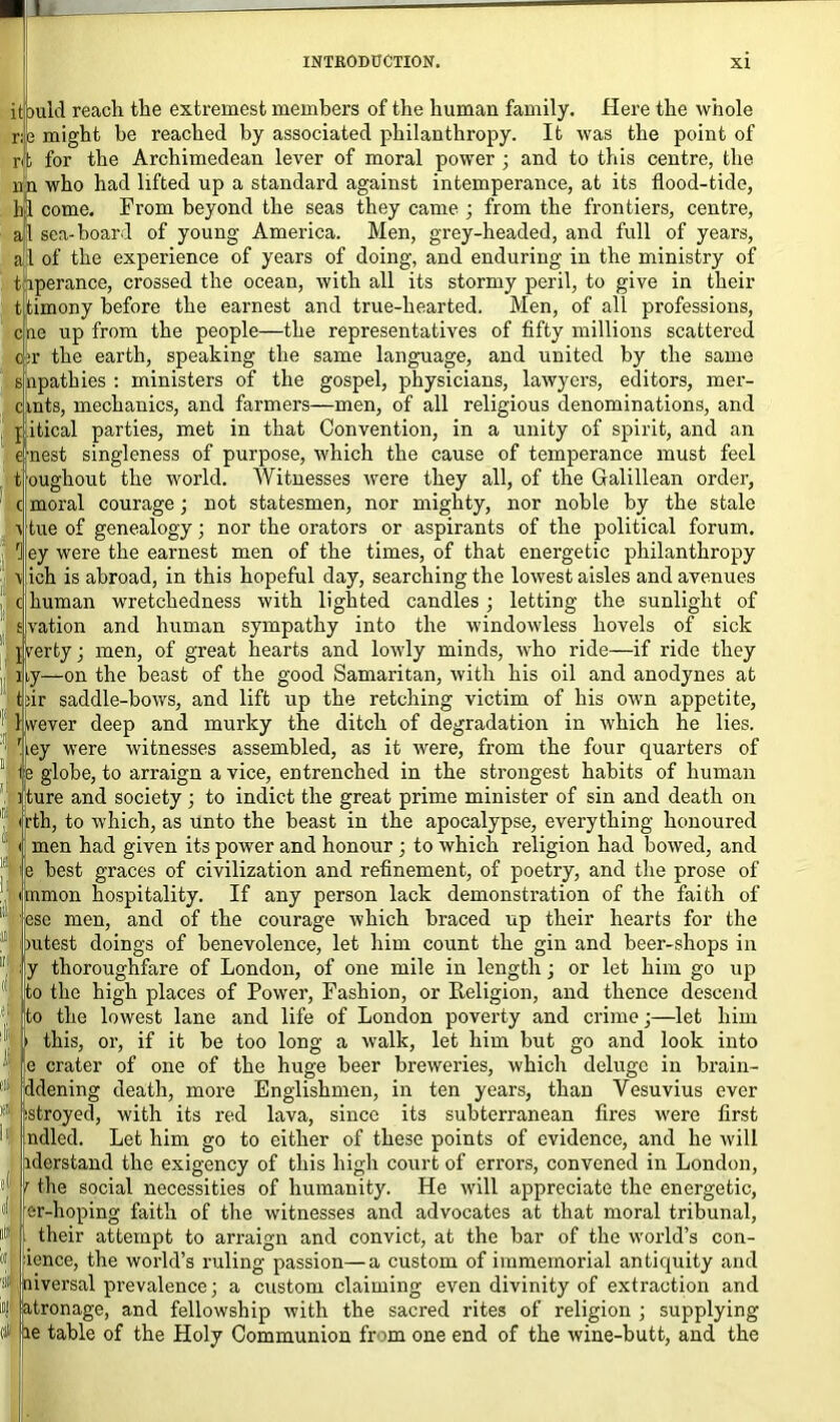 it ould reach the extremest members of the human family. Here the whole r;e might he reached by associated philanthropy. It was the point of rib for the Archimedean lever of moral power ; and to this centre, the nn who had lifted up a standard against intemperance, at its flood-tide, hi come. From beyond the seas they came ; from the frontiers, centre, al sea-hoard of young America. Men, grey-headed, and full of years, 1 of the experience of years of doing, and enduring in the ministry of t iperance, crossed the ocean, with all its stormy peril, to give in their t timony before the earnest and true-hearted. Men, of all professions, cne up from the people—the representatives of fifty millions scattered :r the earth, speaking the same language, and united by the same apathies : ministers of the gospel, physicians, lawyers, editors, mer- clnts, mechanics, and farmers—men, of all religious denominations, and pitical parties, met in that Convention, in a unity of spirit, and an nest singleness of purpose, which the cause of temperance must feel tjoughout the world. Witnesses were they all, of the Galillean order, moral courage; not statesmen, nor mighty, nor noble by the stale tue of genealogy; nor the orators or aspirants of the political forum, ey were the earnest men of the times, of that energetic philanthropy ich is abroad, in this hopeful day, searching the lowest aisles and avenues human wretchedness with lighted candles ; letting the sunlight of vation and human sympathy into the windowless hovels of sick rerty; men, of great hearts and lowly minds, who ride—if ride they y—on the beast of the good Samaritan, with his oil and anodynes at :ir saddle-bows, and lift up the retching victim of his own appetite, wever deep and murky the ditch of degradation in which he lies. iey were witnesses assembled, as it were, from the four quarters of e globe, to arraign a vice, entrenched in the strongest habits of human Iture and society ) to indict the great prime minister of sin and death on rth, to which, as unto the beast in the apocalypse, everything honoured men had given its power and honour ; to which religion had bowed, and !e best graces of civilization and refinement, of poetry, and the prose of inmon hospitality. If any person lack demonstration of the faith of esc men, and of the courage which braced up their hearts for the ratest doings of benevolence, let him count the gin and beer-shops in y thoroughfare of London, of one mile in length; or let him go up to the high places of Power, Fashion, or Religion, and thence descend to the lowest lane and life of London poverty and crime;—let him » this, or, if it be too long a walk, let him but go and look into e crater of one of the huge beer breweries, which deluge in brain- ddening death, more Englishmen, in ten years, than Vesuvius ever Istroyed, with its red lava, since its subterranean fires were first ndled. Let him go to either of these points of evidence, and he will iderstand the exigency of this high court of errors, convened in London, i the social necessities of humanity. He will appreciate the energetic, er-hoping faith of the witnesses and advocates at that moral tribunal, their attempt to arraign and convict, at the bar of the world’s con- ience, the world’s ruling passion—a custom of immemorial antiquity and 'niversal prevalence; a custom claiming even divinity of extraction and ;atronage, and fellowship with the sacred rites of religion ; supplying ie table of the Holy Communion from one end of the wine-butt, and the