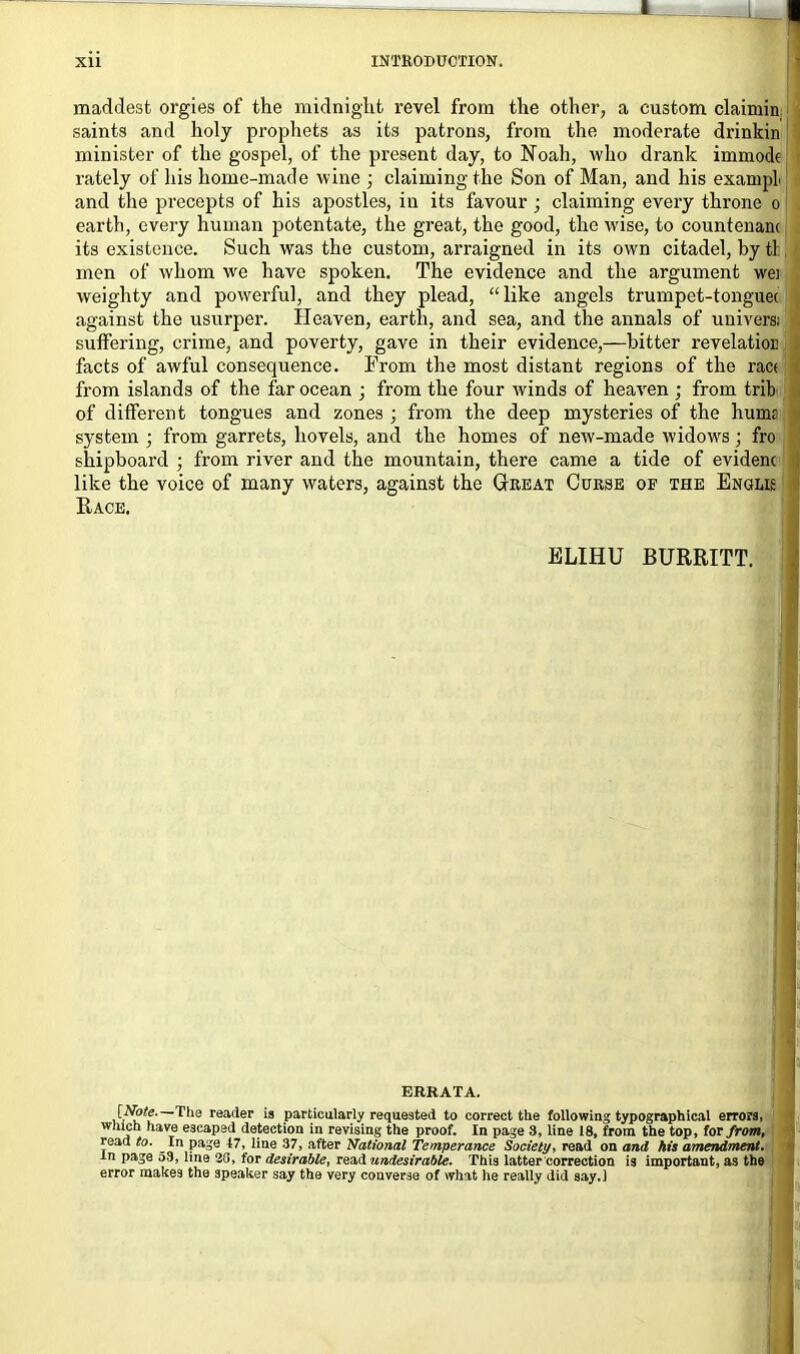 maddest orgies of the midnight revel from the other, a custom claimin saints and holy prophets as its patrons, from the moderate drinkin minister of the gospel, of the present day, to Noah, who drank immodt rately of his home-made wine ; claiming the Son of Man, and his exampL and the precepts of his apostles, in its favour ; claiming every throne o earth, every human potentate, the great, the good, the wise, to countenam its existence. Such was the custom, arraigned in its own citadel, by tl men of whom wre have spoken. The evidence and the argument wei weighty and powerful, and they plead, “like angels trumpet-tonguec against the usurper. Heaven, earth, and sea, and the annals of uni vers; suffering, crime, and poverty, gave in their evidence,—bitter revelation facts of awful consequence. From the most distant regions of the rac< from islands of the far ocean ; from the four winds of heaven ; from trib of different tongues and zones ; from the deep mysteries of the hums system • from garrets, hovels, and the homes of new-made widows; fro shipboard ; from river and the mountain, there came a tide of evidenc like the voice of many waters, against the Great Curse of the Enolk Race. ELIHU BURRITT. errata. [AJ/e.—Tha reader is particularly requested to correct the following typographical errors, which have escaped detection in revising the proof. In page 8, line 18, from the top, for from, read to. In page 47, line 37, after National Temperance Society, read on and his amendment. in page 53, line 20, for desirable, read undesirable. This latter correction is important, as the error makes the speaker say the very converse of what he really did say.J