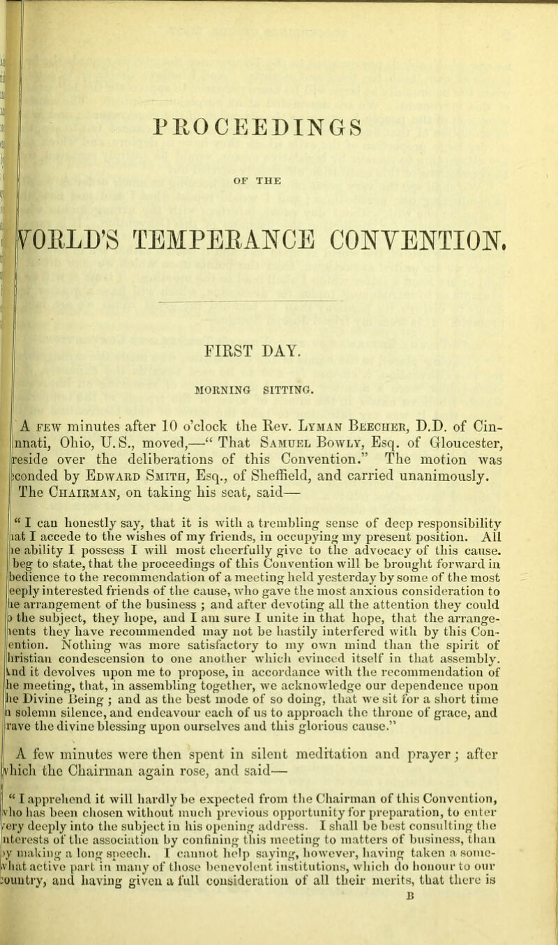 PROCEEDINGS OF THE VORLD’S TEMPERANCE CONVENTION. l few minutes after 10 o’clock the Rev. Lyman Beecher, D.D. of Cin- nati, Ohio, U. S., moved,—“That Samuel Bowly, Esq. of Gloucester, inside over the deliberations of this Convention.” The motion was iconded by Edward Smith, Esq., of Sheffield, and carried unanimously. [The Chairman, on taking his seat, said— “ I can honestly say, that it is with a trembling sense of deep responsibility lat I accede to the wishes of my friends, in occupying my present position. All iie ability I possess I will most cheerfully give to the advocacy of this cause, beg to state, that the proceedings of this Convention will be brought forward in bedience to the recommendation of a meeting held yesterday by some of the most eeply interested friends of the cause, who gave the most anxious consideration to ie arrangement of the business ; and after devoting all the attention they could p the subject, they hope, and I am sure I unite in that hope, that the arrange- lents they have recommended may not be hastily interfered with by this Con- lention. Nothing was more satisfactory to my own mind than the spirit of jliristian condescension to one another which evinced itself in that assembly. Vnd it devolves upon me to propose, in accordance with the recommendation of lie meeting, that, in assembling together, we acknowledge our dependence upon lie Divine Being ; and as the best mode of so doing, that wre sit for a short time a solemn silence, and endeavour each of us to approach the throne of grace, and rave the divine blessing upon ourselves and this glorious cause.” A few minutes were then spent in silent meditation and prayer; after vkich the Chairman again rose, and said— “ I apprehend it will hardly be expected from the Chairman of this Convention, vho has been chosen without much previous opportunity for preparation, to enter rery deeply into the subject in his opening address. I shall be best consulting the nterests of the association by confining this meeting to matters of business, than >y making a long speech. I cannot help saying, however, having taken a somc- MORNING SITTING. FIRST DAY.