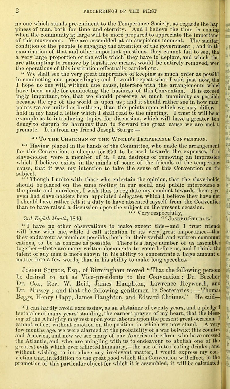 no one which stands pre-eminent to the Temperance Society, as regards the hap m piness of man, both for time and eternity. And I believe the time is coming when the community at large will be more prepared to appreciate the importance id of this movement. We are assembled at an auspicious moment. The sauitar' condition of the people is engaging the attention of the government ; and in thi 1 examination of that and other important questions, they cannot fail to see, tha a very large proportion of the evils which they have to deplore, and which the; are attempting to remove by legislative means, would be entirely removed, wer the operations of this institution effectually carried out. “ We shall see the very great importance of keeping as much order as possibl in conducting our proceedings ; and I would repeat what I said just now, tha I hope no one will, without duo cause, interfere with the arrangements whicl have been made for conducting the business of this Convention. It is exceed ingly important, too, that we should preserve as much unanimity as possible , because the eye of the world is upon us ; and it should rather see in how man; points we are united as brethren, than the points upon which we may differ, hold in my hand a letter which I shall read to the meeting. I trust it will be ai example as to introducing topics for discussion, which will have a greater ten dency to disturb its harmony than to forward the great cause we are met t promote. It is from my friend Joseph Sturge.— (S!in| “ ‘ To the Chairman of the World’s Temperance Convention. “ ‘ Having placed in the hands of the Committee, who made the arrangement for this Convention, a cheque for £50 to be used towards the expenses, if n 1 slave-holder were a member of it, I am desirous of removing an impression which I believe exists in the minds of some of the friends of the temperanc l;1 cause, that it was my intention to take the sense of this Convention on tli subject. “ ‘ Though I unite with those who entertain the opinion, that the slave-liolde should be placed on the same footing in our social and public intercourse a the pirate and murderer, I wish thus to regulate my conduct towards them ; ye even had slave-holders been appointed delegates, which I believe they have not I should have rather felt it a duty to have absented myself from the Conventioi than to have raised a discussion upon the subject on the present occasion. “ ‘ Very respectfully, 3rd Eighth Month, 1846. “ ‘ Joseph Sturge.’ “ I have no other observations to make except this—and I trust friend: will bear with me, while I call attention to its very .'great importance—tha they endeavour as much as possible, both in their verbal and written communi cations, to be as concise as possible. There is a large number of us assembler together—there are many written documents to come before us, and I think tin talent of any man is more shown in his ability to concentrate a large amount o matter into a few words, than in his ability to make long speeches. Joseph Sturge, Esq., of Birmingham moved “ That the following person: taj he desired to act as Vice-presidents to the Convention : Dr. Beecher *1 Dr. Cox, Rev. W. Reid, James Haughton, Lawrence Heyworth, and Dr. Musscy j and that the following gentlemen be Secretaries : — Thomas Beggs, Henry Clapp, James Haughton, and Edward Chrimes.” He said— ^ “ I can hardly avoid expressing, as an abstainer of twenty years, and a pledged teetotaler of many years’ standing, the earnest prayer of my heart, that the bless- ing of the Almighty may rest upon your labours upon the present great occasion. I cannot reflect without emotion on the position in which we now stand. A very ra few months ago, we were alarmed at the probability of a war betwixt this country and America, and now we see many of our American brethren who have crossed the Atlantic, and who are mingling with us to endeavour to abolish one of the greatest evils which ever afflicted humanity,—the use of intoxicating drinks ; and without wishing to introduce any irrelevant matter, I would express my con- viction that, in addition to the great good which this Convention will effect, in the promotion of this particular object for which it is assembled, it will be calculated 1.