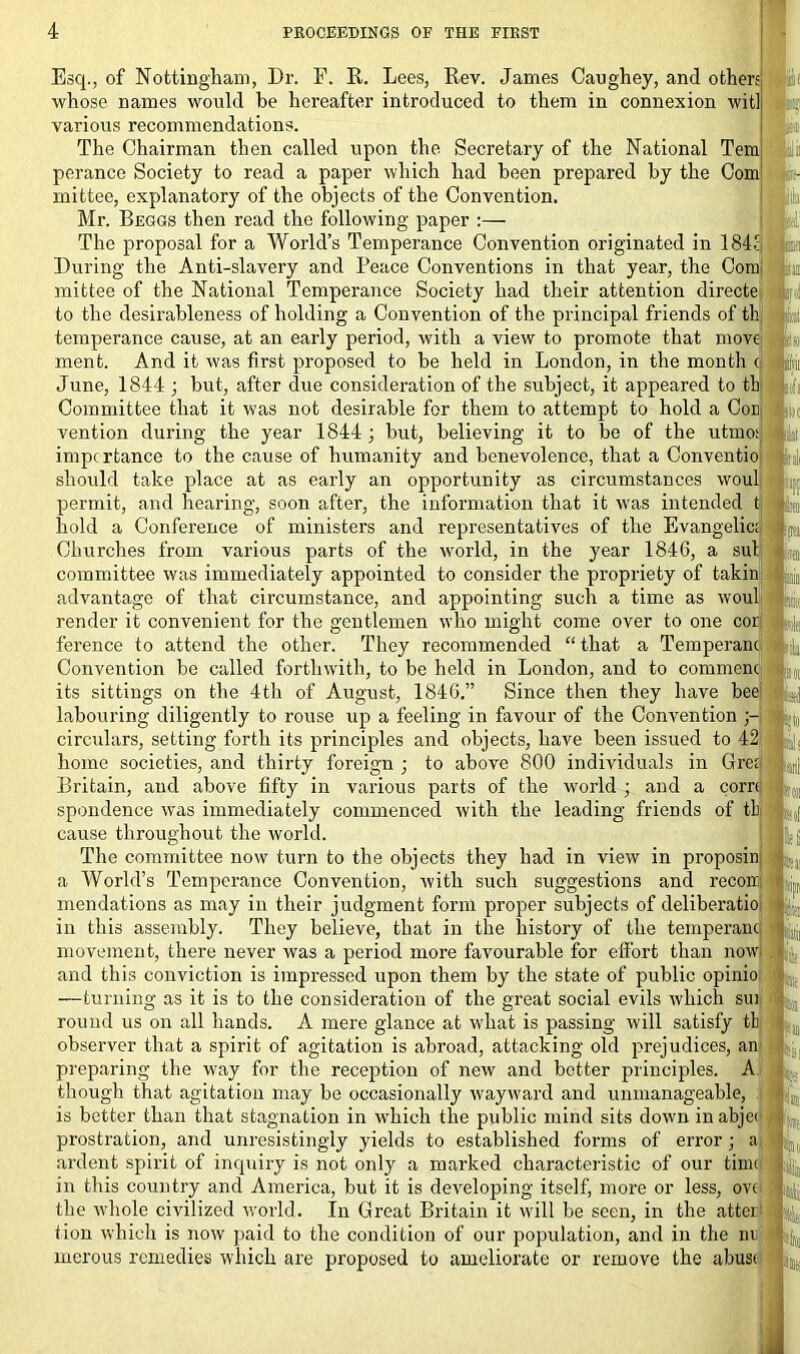 Esq., of Nottingham, Dr. F. R. Lees, Rev. James Caughey, and others; whose names would be hereafter introduced to them in connexion wit], various recommendations. The Chairman then called upon the Secretary of the National Temi I'aii perance Society to read a paper which had been prepared by the Com fcit- mittee, explanatory of the objects of the Convention. Mr. Beggs then read the following paper :— The proposal for a World’s Temperance Convention originated in 184; During the Anti-slavery and Peace Conventions in that year, the Com1 ibsi mittee of the National Temperance Society had their attention directe to the desirableness of holding a Convention of the principal friends of th temperance cause, at an early period, with a view to promote that move ment. And it was first proposed to be held in London, in the month e June, 1844 ; but, after due consideration of the subject, it appeared to th Committee that it was not desirable for them to attempt to hold a Con. vention during the year 1844 ; but, believing it to be of the utmo;, importance to the cause of humanity and benevolence, that a Conventio should take place at as early an opportunity as circumstances woul permit, and hearing, soon after, the information that it was intended t hold a Conference of ministers and representatives of the Evangelic; I Churches from various parts of the world, in the year 1846, a sul committee was immediately appointed to consider the propriety of takin L advantage of that circumstance, and appointing such a time as wouli k render it convenient for the gentlemen who might come over to one cor ference to attend the other. They recommended “ that a Temperanc Convention be called forthwith, to be held in London, and to commenc its sittings on the 4th of August, 1846.” Since then they have bee labouring diligently to rouse up a feeling in favour of the Convention circulars, setting forth its principles and objects, have been issued to 42 home societies, and thirty foreign ; to above 800 individuals in Gre; Britain, and above fifty in various parts of the world ; and a corn spondence w'as immediately commenced with the leading friends of th cause throughout the world. The committee now turn to the objects they had in view in proposin a World’s Temperance Convention, with such suggestions and recoin mendations as may in their judgment form proper subjects of deliberatio in this assembly. They believe, that in the history of the temperanc: movement, there never was a period more favourable for effort than now . and this conviction is impressed upon them by the state of public opinio I il( —turning as it is to the consideration of the great social evils which sui round us on all hands. A mere glance at what is passing will satisfy tb observer that a spirit of agitation is abroad, attacking old prejudices, an preparing the way for the reception of new and better principles. A.™ though that agitation may be occasionally wayward and unmanageable, is better than that stagnation in which the public mind sits down inabjec prostration, and unresistingly yields to established forms of error ; a ardent spirit of inquiry is not only a marked characteristic of our time in this country and America, but it is developing itself, more or less, ovc the whole civilized world. In Great Britain it will be seen, in the atter tion which is now paid to the condition of our population, and in the mi merous remedies which are proposed to ameliorate or remove the abuse 'ill / i:i •ini