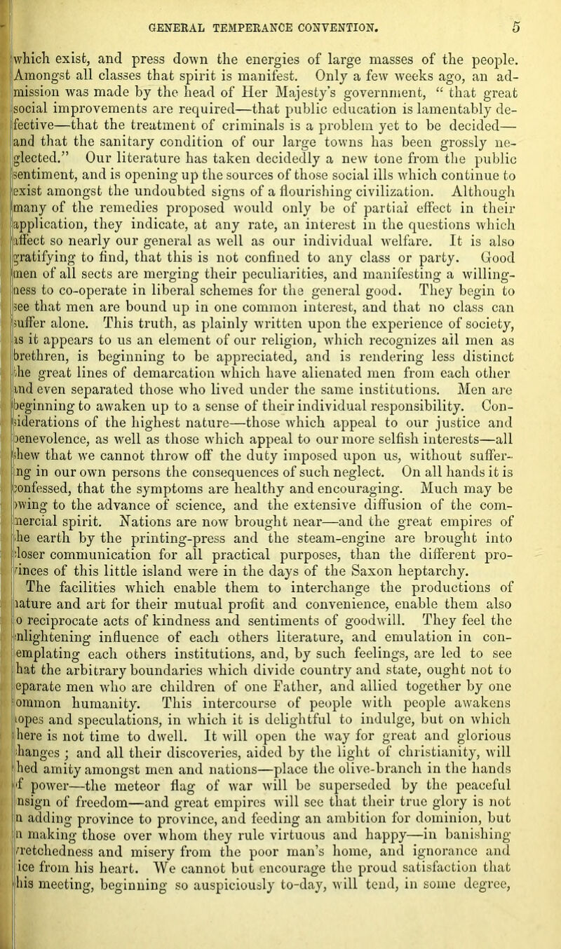 which exist, and press down the energies of large masses of the people. Amongst all classes that spirit is manifest. Only a few weeks ago, an ad- mission was made by the head of Her Majesty’s government, “ that great social improvements are required—that public education is lamentably de- fective—that the treatment of criminals is a problem yet to be decided— and that the sanitary condition of our large towns has been grossly ne- glected.” Our literature has taken decidedly a new tone from the public ■sentiment, and is opening up the sources of those social ills which continue to (exist amongst the undoubted signs of a flourishing civilization. Although many of the remedies proposed would only be of partial effect in their application, they indicate, at any rate, an interest in the questions which (affect so nearly our general as well as our individual welfare. It is also (gratifying to find, that this is not confined to any class or party. Good (men of all sects are merging their peculiarities, and manifesting a willing- ness to co-operate in liberal schemes for the general good. They begin to (see that men are bound up in one common interest, and that no class can [suffer alone. This truth, as plainly written upon the experience of society, rs it appears to us an element of our religion, which recognizes ail men as brethren, is beginning to be appreciated, and is rendering less distinct the great lines of demarcation which have alienated men from each other ind even separated those who lived under the same institutions. Men are beginning to awaken up to a sense of their individual responsibility. Con- siderations of the highest nature—those which appeal to our justice and renevolence, as well as those which appeal to our more selfish interests—all ihew that w’e cannot throw off the duty imposed upon us, without suffer- ng in our own persons the consequences of such neglect. On all hands it is ’onfessed, that the symptoms are healthy and encouraging. Much may be wing to the advance of science, and the extensive diffusion of the com- nercial spirit. Nations are now brought near—and the great empires of he earth by the printing-press and the steam-engine are brought into loser communication for all practical purposes, than the different pro- vinces of this little island were in the days of the Saxon heptarchy. The facilities which enable them to interchange the productions of lature and art for their mutual profit and convenience, enable them also o reciprocate acts of kindness and sentiments of goodwill. They feel the nlightening influence of each others literature, and emulation in con- emplating each others institutions, and, by such feelings, are led to see hat the arbitrary boundaries which divide country and state, ought not to eparate men who are children of one Father, and allied together by one ommon humanity. This intercourse of people with people awakens topes and speculations, in which it is delightful to indulge, but on which here is not time to dwell. It will open the way for great and glorious ■hanges ; and all their discoveries, aided by the light of Christianity, will hed amity amongst men and nations—place the olive-branch in the hands 'f power—the meteor flag of war will be superseded by the peaceful nsign of freedom—and great empires will see that their true glory is not u adding province to province, and feeding an ambition for dominion, but n making those over whom they rule virtuous and happy—in banishing wretchedness and misery from the poor man’s home, and ignorance and ice from his heart. We cannot but encourage the proud satisfaction that his meeting, beginning so auspiciously to-day, will tend, in some degree,