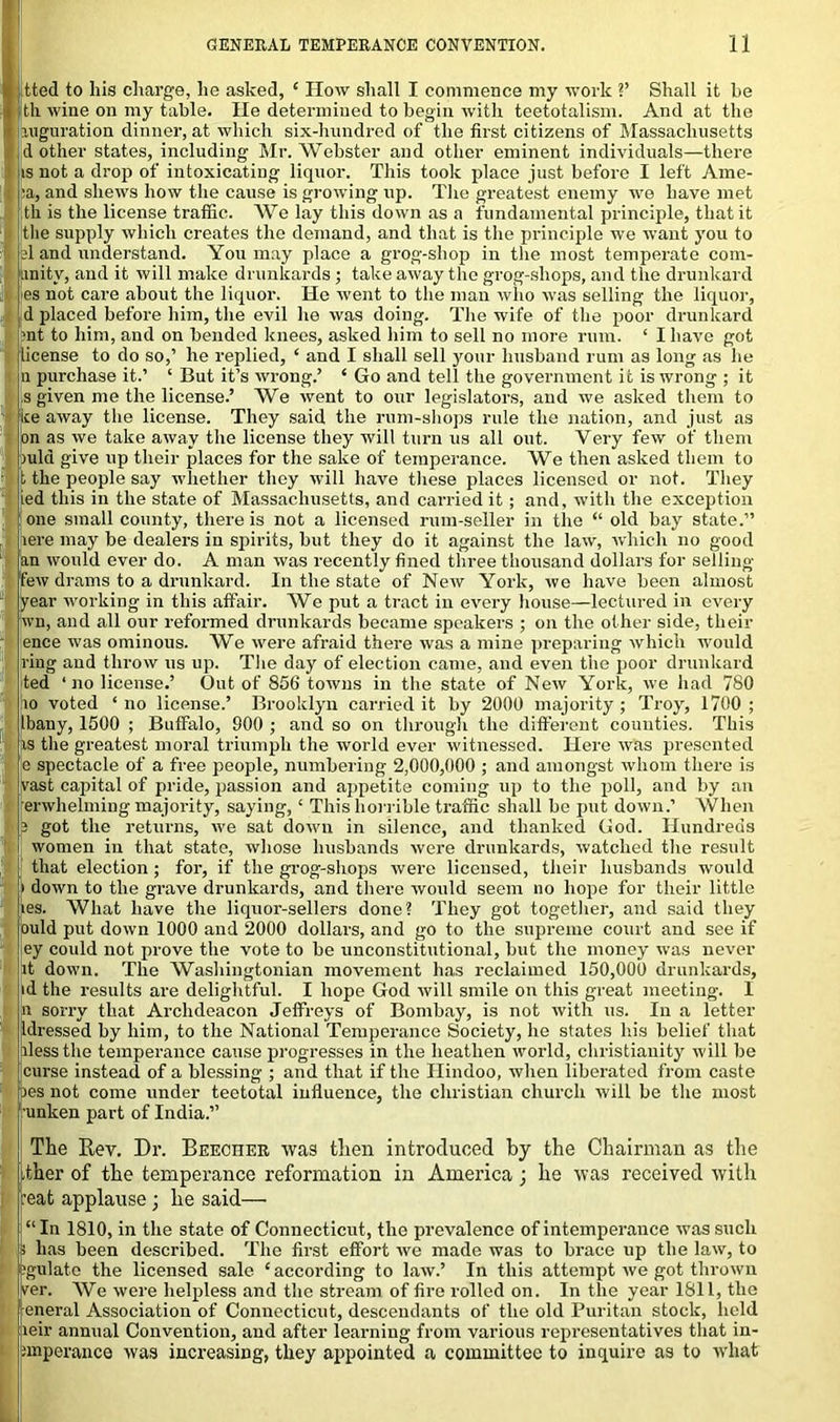 , 1 tted to his charge, he asked, ‘ How shall I commence my work V Shall it be th wine on my table. He determined to begin with teetotalism. And at the jjiuguration dinner, at which six-hundred of the first citizens of Massachusetts d other states, including Mr. Webster and other eminent individuals—there is not a drop of intoxicating liquor. This took place just before I left Ame- la, and shews how the cause is growing up. The greatest enemy we have met tli is the license traffic. We lay this down as a fundamental principle, that it the supply which creates the demand, and that is the principle we want you to d and understand. You may place a grog-shop in the most temperate com- .lnitv, and it will make drunkards ; take away the grog-shops, and the drunkard es not care about the liquor. He went to the man who was selling the liquor, d placed before him, the evil he was doing. The wife of the poor drunkard >nt to him, and on bended knees, asked him to sell no more rum. ‘ I have got license to do so,’ he replied, ‘ and I shall sell your husband rum as long as he n purchase it.’ ‘ But it’s wrong.’ ‘ Go and tell the government it is wrong ; it s given me the license.’ We went to our legislators, and we asked them to ice away the license. They said the rum-shops rule the nation, and just as [on as we take away the license they will turn us all out. Very few of them )ula give up their places for the sake of temperance. We then asked them to the people say whether they will have these places licensed or not. They ed this in the state of Massachusetts, and carried it ; and, with the exception one small county, there is not a licensed rum-seller in the “ old bay state.” jere may be dealers in spirits, but they do it against the law, which no good an would ever do. A man was recently fined three thousand dollars for selling few drams to a drunkard. In the state of New York, we have been almost year working in this affair. We put a tract in every house—lectured in every wn, and all our reformed drunkards became speakers ; on the other side, their ence was ominous. We were afraid there was a mine preparing which would ring and throw us up. The day of election came, and even the poor drunkard ted ‘no license.’ Out of 856 towns in the state of New York, we had 780 10 voted ‘ no license.’ Brooklyn carried it by 2000 majority; Troy, 1700 ; bany, 1500 ; Buffalo, 900 ; and so on through the different counties. This is the greatest moral triumph the world ever witnessed. Here was presented e spectacle of a free people, numbering 2,000,000 ; and amongst whom there is vast capital of pride, passion and appetite coming up to the poll, and by an erwhelming majority, saying, ‘ This horrible traffic shall be put down.’ When ; got the returns, we sat down in silence, and thanked God. Hundreds women in that state, whose husbands were drunkards, watched the result that election; for, if the grog-shops were licensed, their husbands would down to the grave drunkards, and there would seem no hope for their little fes. What have the liquor-sellers done? They got together, and said they ould put down 1000 and 2000 dollars, and go to the supreme court and see if ey could not prove the vote to be unconstitutional, but the money was never it down. The Washingtonian movement has reclaimed 150,000 drunkards, id the results are delightful. I hope God will smile on this great meeting. I n sorry that Archdeacon Jeffreys of Bombay, is not with us. In a letter ldressed by him, to the National Temperance Society, he states his belief that llessthe temperance cause progresses in the heathen world, Christianity will be curse instead of a blessing ; and that if the Hindoo, when liberated from caste pes not come under teetotal influence, the Christian church will be the most unken part of India.” The Rev. Dr. Beecher was then introduced by the Chairman as the ither of the temperance reformation in America ; he was received with :eat applause • he said— “In 1810, in the state of Connecticut, the prevalence of intemperance was such i has been described. The first effort we made was to brace up the law, to gulate the licensed sale ‘according to law.’ In this attempt we got thrown ver. AVe were helpless and the stream of fire rolled on. In the year 1811, the eneral Association of Connecticut, descendants of the old Puritan stock, held eir annual Convention, and after learning from various representatives that in- mperance was increasing, they appointed a committee to inquire as to what