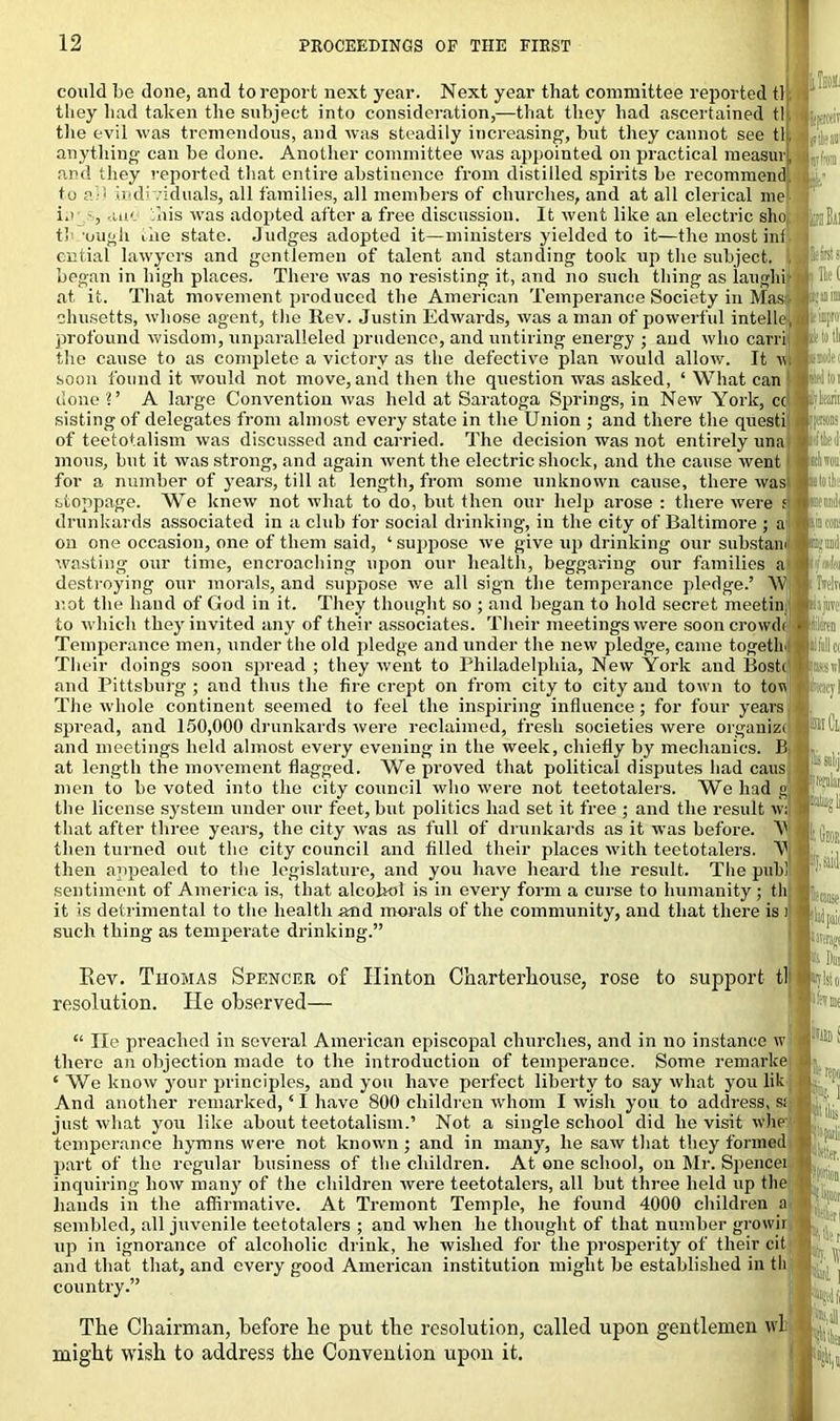 tat tew tit Item Ik lists could be done, and to report next year. Next year that committee reported tl they had taken the subject into consideration,—that they had ascertained til the evil was tremendous, and was steadily increasing, hut they cannot see tit anything can be done. Another committee was appointed on practical measurj, and they reported that entire abstinence from distilled spirits he recommend to ai-i individuals, all families, all members of churches, and at all clerical me ie , -uk this was adopted after a free discussion. It went like an electric sho tl ough the state. Judges adopted it—ministers yielded to it—the most ini ential lawyers and gentlemen of talent and standing took up the subject. , began in high places. There was no resisting it, and no such thing as laughi at it. That movement produced the American Temperance Society in Mas; chusetts, whose agent, the Rev. Justin Edwards, was a man of powerful intelle, |. impro1 profound wisdom, unparalleled prudence, and untiring energy ; and who carri • lotli the cause to as complete a victory as the defective plan would allow. It w «-■win soon found it would not move, and then the question was asked, ‘ What can I ■ J toi done ?’ A large Convention was held at Saratoga Springs, in New York, cc pin sisting of delegates from almost every state in the Union ; and there the questi j j»!■ of teetotalism was discussed and carried. The decision was not entirely una inous, hut it was strong, and again went the electric shock, and the cause went ■rimmi for a number of years, till at length, from some unknown cause, there waswdoll i .V'!. stoppage. We knew not what to do, but then our help arose : there were drunkards associated in a club for social drinking, in the city of Baltimore ; a on one occasion, one of them said, ‘ suppose we give up drinking our substam wasting our time, encroaching upon our health, beggaring our families a destroying our morals, and suppose we all sign the temperance pledge.’ W not the hand of God in it. They thought so ; and began to hold secret meetin to which they invited any of their associates. Their meetings were soon crowds ■ Temperance men, under the old pledge and under the new pledge, came togetlr ■:liu!lc( Their doings soon spread ; they went to Philadelphia, New York and Bosti Ewd and Pittsburg; and thus the fire crept on from city to city and town to tov cacyl The whole continent seemed to feel the inspiring influence; for four years spread, and 150,000 drunkards were reclaimed, fresh societies were organize and meetings held almost every evening in the week, chiefly by mechanics. B at length the movement flagged. We proved that political disputes had cans men to be voted into the city council who were not teetotalers. We had g ■ the license system under our feet, but politics had set it free ; and the result wi that after three years, the city was as full of drunkards as it was before. V then turned out the city council and filled their places with teetotalers. V then appealed to the legislature, and you have heard the result. The pub! sentiment of America is, that alcohol is in every form a curse to humanity ; th it is detrimental to the health and morals of the community, and that there is i such thing as temperate drinking.” I Pi'! cause Eev. Thomas Spencer of Hinton Charterhouse, rose to support tl resolution. He observed— “ lie preached in several American episcopal churches, and in no instance w there an objection made to the introduction of temperance. Some remarke ‘ We know your principles, and you have perfect liberty to say what you lit And another remarked, ‘ I have 800 children whom I wish you to address, s: just what you like about teetotalism.’ Not a single school did he visit whe temperance hymns were not known ; and in many, he saw that they formed part of the regular business of the children. At one school, on Mr. Spencei inquiring how many of the children were teetotalers, all but three held up the hands in the affirmative. At Tremont Temple, he found 4000 children a sembled, all juvenile teetotalers ; and when he thought of that number grown up in ignorance of alcoholic drink, he wished for the prosperity of their cit and that that, and every good American institution might be established in th country.” s repo Mil* N'fL ! ■ 'in ■'lit ; it r til ] The Chairman, before he put the resolution, called upon gentlemen vvl might wish to address the Convention upon it. | Ail li