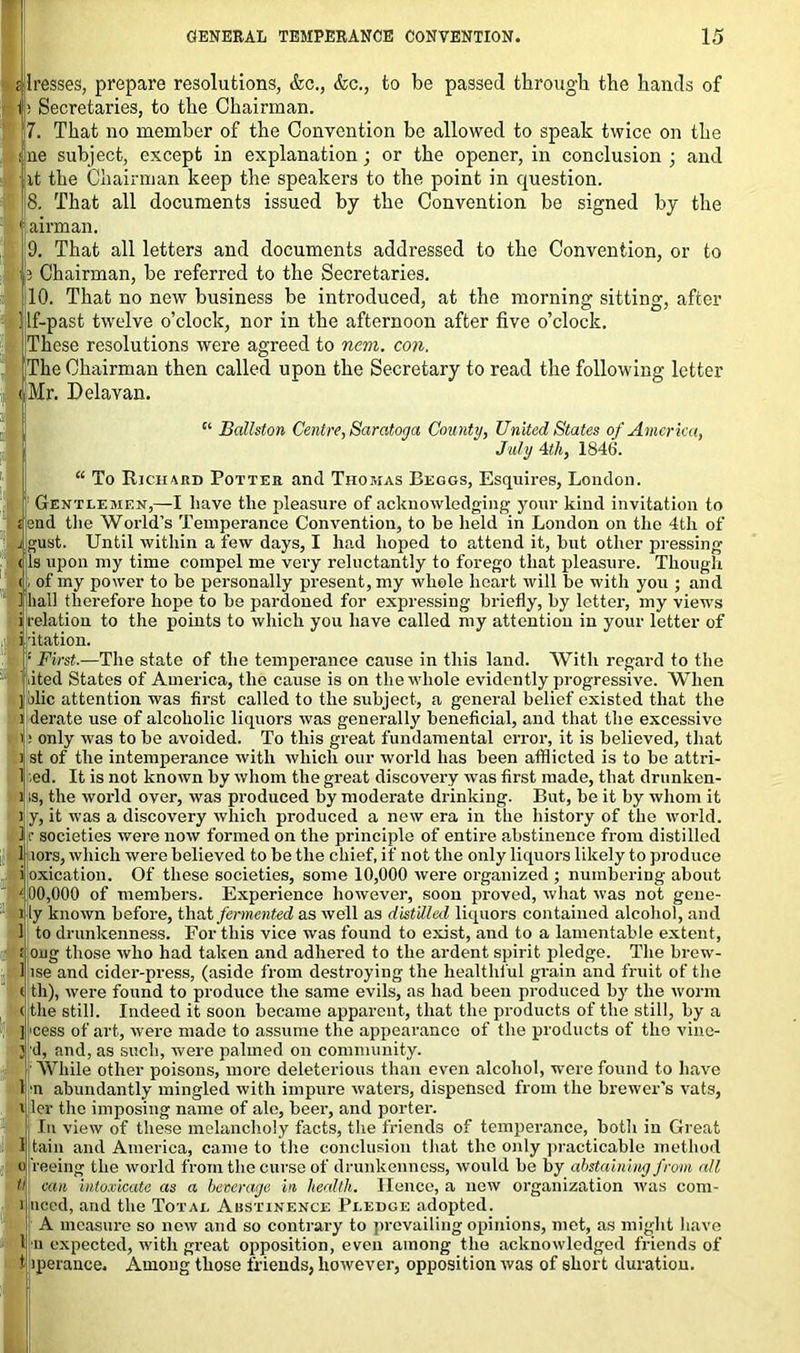 Presses, prepare resolutions, &c., &c., to be passed through the hands of Ip Secretaries, to the Chairman. 7. That no member of the Convention be allowed to speak twice on the fine subject, except in explanation; or the opener, in conclusion ; and at the Chairman keep the speakers to the point in question. 8. That all documents issued by the Convention be signed by the 1 airman. 9. That all letters and documents addressed to the Convention, or to 13 Chairman, be referred to the Secretaries. 110. That no new business be introduced, at the morning sitting, after Ilf-past twelve o’clock, nor in the afternoon after five o’clock. I These resolutions were agreed to nem. con. The Chairman then called upon the Secretary to read the following letter iMr. Delavan. “ Ballston Centre, Saratoga County, United States of America, July Mi, 1846. “ To Richard Potter and Thomas Beggs, Esquires, London. Gentlemen,—I have the pleasure of acknowledging your kind invitation to tend the World’s Temperance Convention, to be held in London on the 4th of gust. Until within a few days, I had hoped to attend it, but other pressing Is upon my time compel me very reluctantly to forego that pleasure. Though , of my power to be personally present, my whole heart will be with you ; and hall therefore hope to be pardoned for expressing briefly, by letter, my views ijrelation to the points to which you have called my attention in your letter of ii Ration. ! First.—The state of the temperance cause in this land. With regard to the iited States of America, the cause is on the whole evidently progressive. When ] jlic attention was first called to the subject, a general belief existed that the derate use of alcoholic liquors was generally beneficial, and that the excessive ; only was to be avoided. To this great fundamental error, it is believed, that st of the intemperance with which our world has been afflicted is to be attri- 1 ed. It is not known by whom the great discovery was first made, that drnnken- ;s, the world over, was produced by moderate drinking. But, be it by whom it y, it was a discovery which produced a new era in the history of the world, r societies were now formed on the principle of entire abstinence from distilled tors, which were believed to be the chief, if not the only liquors likely to produce oxication. Of these societies, some 10,000 were organized ; numbering about 00,000 of members. Experience however, soon proved, what was not gene- fly known before, that fermented as well as distilled liquors contained alcohol, and 1, to drunkenness. For this vice was found to exist, and to a lamentable extent, ong those who had taken and adhered to the ardent spirit pledge. The brew- lse and cider-press, (aside from destroying the healthful grain and fruit of the th), were found to produce the same evils, as had been produced by the worm the still. Indeed it soon became apparent, that the products of the still, by a 'cess of art, were made to assume the appearance of the products of the vine- d, and, as such, were palmed on community. While other poisons, more deleterious than even alcohol, were found to have I n abundantly mingled with impure waters, dispensed from the brewer’s vats, i ler the imposing name of ale, beer, and porter. In view of these melancholy facts, the friends of temperance, both in Great tain and America, came to the conclusion that the only practicable method feeing the world from the curse of drunkenness, would be by abstaining from all can intoxicate as a beverage in health. Hence, a new organization was com- nced, and the Total Abstinence Pledge adopted. A measure so now and so contrary to prevailing opinions, met, as might have n expected, with great opposition, even among the acknowledged friends of t iperance. Among those friends, however, opposition was of short duration.