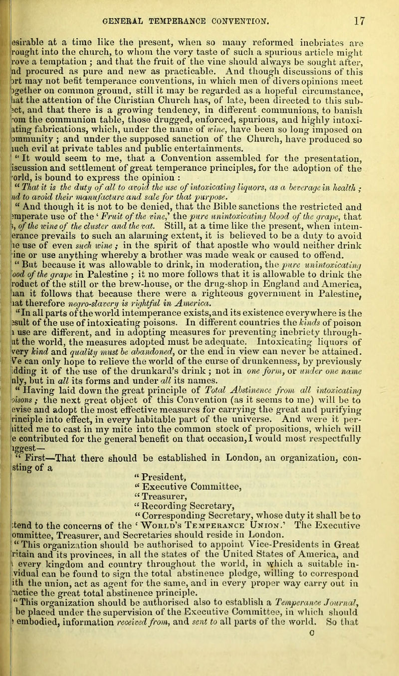 esirable at a time like the present, when so many reformed inebriates are rought into the church, to whom the very taste of such a spurious article might rove a temptation ; and that the fruit of the vine should always be sought after, pd procured as pure and new as practicable. And though discussions of this irt may not befit temperance conventions, in which men of divers opinions meet pgether on common ground, still it may be regarded as a hopeful circumstance, hat the attention of the Christian Church has, of late, been directed to this sub- let, and that there is a growing tendency, in different communions, to banish •om the communion table, those drugged, enforced, spurious, and highly intoxi- ating fabrications, which, under the name of wine, have been so long imposed on omniunity ; and under the supposed sanction of the Church, have produced so mch evil at private tables and public entertainments. “ It would seem to me, that a Convention assembled for the presentation, iscussion and settlement of great temperance principles, for the adopt ion of the orld, is bound to express the opinion : “ That it is the duty of all to avoid the use of intoxicating liquors, as a beveragein health ; nd to avoid their manufacture and sale for that purpose. “ And though it is not to be denied, that the Bible sanctions the restricted and ;mperate use of the ‘ Fruit of the vine,’’ the pure unintoxicating blood of the grape, that s, of the wine of the cluster and the vat. Still, at a time like the present, when intem- erance prevails to such an alarming extent, it is believed to be a duty to avoid le use of even such icine; in the spirit of that apostle who would neither drink ine or use anything whereby a brother was made weak or caused to offend. “ But because it was allowable to drink, in moderation, the pure unintoxicating ood of the grape in Palestine ; it no more follows that it is allowable to drink the roduct of the still or the brew-house, or the drug-shop in England and America, lian it follows that because there were a righteous government in Palestine, lat therefore negro-slavery is rightful in America. “In all parts of the world intemperance exists,and its existence everywhere is the ssult of the use of intoxicating poisons. In different countries the kinds of poison 1 use are different, and in adopting measures for preventing inebriety through- lit the world, the measures adopted must be adequate. Intoxicating liquors of very kind and quality must be abandoned, or the end in view can never be attained. Ve can only hope to relieve the world of the curse of drunkenness, by previously idding it of the use of the drunkard’s drink ; not in one form, or under one name nly, but in all its forms and under all its names. “ Ilaving laid down the great principle of Total Abstinence from all intoxicating oisons ; the next great object of this Convention (as it seems to me) will be to evise and adopt the most effective measures for carrying the great and purifying rinciple into effect, in every habitable part of the universe. And were it per- litted me to cast in my mite into the common stock of propositions, which will e contributed for the general benefit on that occasion, I would most respectfully [iggest— “ First—That there should be established in London, an organization, coa- sting of a “ President, “ Executive Committee, “ Treasurer, I “ Recording Secretary, “ Corresponding Secretai’y, whose duty it shall be to itend to the concerns of the £ World’s Temperance Union.’ The Executive ommittee, Treasurer, and Secretaries should reside in London. “ This organization should be authorised to appoint Vice-Presidents in Great ritain and its provinces, in all the states of the United States of America, and i every kingdom and country throughout the world, in which a suitable in- vidual can be found to sign the total abstinence pledge, willing to correspond ith the union, act as agent for the same, and in every proper way carry out in ■actice the great total abstinence principle. “ This organization should be authorised also to establish a Temperance Journal, be placed under the supervision of the Executive Committee, in which should > embodied, information received from, and sent to all parts of the world. So that 0