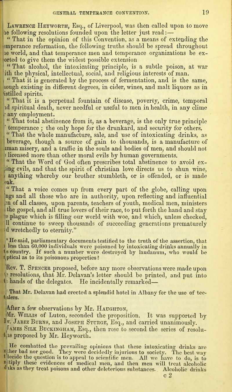Lawrence IIeyworth, Esq., of Liverpool, was then called upon to move be following resolutions founded upon the letter just read:— “ That in the opinion of this Convention, as a means of extending the 3mperance reformation, the following truths should be spread throughout le world, and that temperance men and temperance organizations he ex- orted to give them the widest possible extension “ That alcohol, the intoxicating principle, is a subtle poison, at war ith the physical, intellectual, social, and religious interests of man. “ That it is generated by the process of fermentation, and is the same, lough existing in different degrees, in cider, wines, and malt liquors as in istilled spirits. “ That it is a perpetual fountain of disease, poverty, crime, temporal id spiritual death, never needful or useful to men in health, in any clime • any employment. “ That total abstinence from it, as a beverage, is the only true principle temperance ; the only hope for the drunkard, and security for others. “ That the whole manufacture, sale, and use of intoxicating drinks, as beverage, though a source of gain to thousands, is a manufacture of iman misery, and a traffic in the souls and bodies of men, and should not licensed more than other moral evils by human governments. “ That the Word of God often prescribes total abstinence to avoid ex- dng evils, and that the spirit of Christian love directs us to shun wine, anything whereby our brother stumbleth, or is offended, or is made ak. “ That a voice comes up from every part of the globe, calling upon ngs and all those who are in authority, upon reflecting and influential 2n of all classes, upon parents, teachers of youth, medical men, ministers the gospel, and all true lovers of their race, to put forth the hand and stay e plague which is filling our world with woe, and which, unless checked, 11 continue to sweep thousands of succeeding generations prematurely d wretchedly to eternity.” ‘ He said, parliamentary documents testified to the truth of the assertion, that less than 60,000 individuals were poisoned by intoxicating drinks annually in I s country. If such a number were destroyed by laudanum, who would be i ptical as to its poisonous properties ? Rev. T. Spencer proposed, before any more observations were made upon 13 resolutions, that Mr. Delavan’s letter should be printed, and put into t: hands of the delegates. He incidentally remarked— That Mr. Delavan had erected a splendid hotel in Albany for the use of tee- t ilers. A-fter a few observations by Mr. Haugiiton, Mr. Willis of Luton, seconded the proposition. It was supported by v. Jabez Burns, and Joseph Sturoe, Esq., and carried unanimously. Tames Silk Buckingham, Esq., then rose to second the series of resolu- is proposed by Mr. Hey worth. He liber e combatted the prevailing opinions that these intoxicating drinks are ir bad nor good. They were decidedly injurious to society. The best way decide the question is to appeal to scientific men. All we have to do, is to intiply these evidences of medical men, and then men will treat alcoholic o >ks as they treat poisons and other deleterious substances. Alcoholic drinks c 2