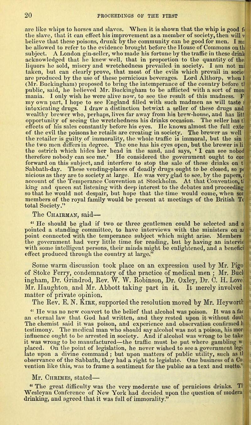 are like whips to horses and slaves. When it is shown that the whip is good fi the slave, that it can effect his improvement as a member of society, then will v believe that these poisons, drunk by the community can be good for men. I ma be allowed to refer to the evidence brought before the House of Commons on th subject. A London gin-seller, who made his fortune by the traffic in these drinli acknowledged that he knew well, that in proportion to the quantity of the; liquors he sold, misery and wretchedness prevailed in society. I am not mi taken, but can clearly prove, that most of the evils which prevail in socie are produced by the use of these pernicious beverages. Lord Althorp, when 1 (Mr. Buckingham) proposed to bring the intemperance of the country before tl public, said, he believed Mr. Buckingham to be afflicted with a sort of mon mania. I only wish he were alive now, to see the result of this madness. F my own part, I hope to see England filled with such madmen as will taste i intoxicating drugs. I draw a distinction betwixt a seller of these drugs and wealthy brewer who, perhaps, lives far away from his brew-house, and has litt opportunity of seeing the wretchedness his drinks occasion. The seller has till effects of his sales constantly before his eyes. He knows almost the full exte of the evil the poisons he retails are creating in society. The brewer as well the retailer is guilty of immorality, the whole traffic is immoral, but the sin the two men differs in degree. The one has his eyes open, but the brewer is li the ostrich which hides her head in the sand, and says, * I can see nobod therefore nobody can see me.’ He considered the government ought to cob forward on this subject, and interfere to stop the sale of these drinks on t Sabbath-day. These vending-places of deadly drugs ought to be closed, so p< nicious as they are to society at large. He was very glad to see, by the papers,! account of the Temperance Convention at Stockholm. At that Convention, tl king and queen sat listening with deep interest to the debates and proceeding so that he would not despair, but hope that the time would come, when sor members of the royal family would be present at meetings of the British Tc total Society.” The Chairman, said— “ He should be glad if two or three gentlemen could be selected and a pointed a standing committee, to have interviews with the ministers on ai point connected with the temperance subject which might arise. Members the government had very little time for reading, but by having an intervie with some intelligent persons, their minds might be enlightened, and a benefici effect produced through the country at large.” Some warm discussion took place on an expression used by Mr. Pigo of Stoke Ferry, condemnatory of the practice of medical men ; Mr. Bucl ingham, Dr. Grindrod, Rev. W. W. Robinson, Dr. Oxley, Dr. C. H. Love! Mr. ILaughton, and Mr. Abbott taking part in it. It merely involved matter of private opinion. The Rev. E. N. Kirk, supported the resolution moved by Mr. Heywortl: “ He was no new convert to the belief that alcohol was poison. It was a fac an eternal law that God had written, and they rested upon it without doul The chemist said it was poison, and experience and observation confirmed li testimony. The medical man who should say alcohol was not a poison, his mor influence ought to be arrested in society. And if alcohol was wrong to be take it was wrong to be manufactured—the traffic must be put where gambling w placed. On the point of legislation, he never wished to see a government legi late upon a divine command ; but upon matters of public utility, such as tl observance of the Sabbath, they had a right to legislate. One business of a Co vention like this, was to frame a sentiment for the public as a text and motto.’1 Mr. Ciirimes, stated— “ The great difficulty was the very moderate use of pernicious drinks. Tl Wesleyan Conference of New York had decided upon the question of modera drinking, and agreed that it was full of immorality.”