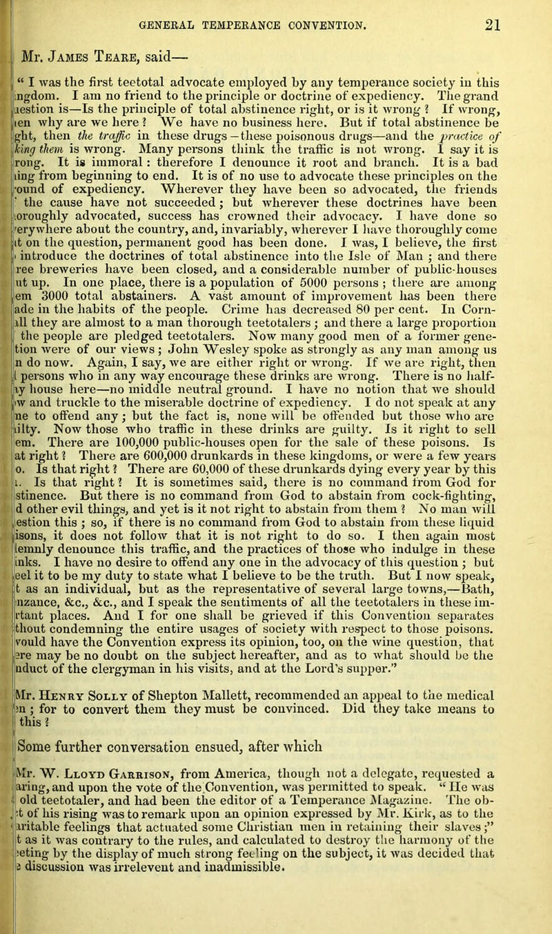 Mr. James Teare, said— “ I was the first teetotal advocate employed by any temperance society in this ingdom. I am no friend to the principle or doctrine of expediency. The grand aestion is—Is the principle of total abstinence right, or is it wrong 2 If wrong, len why are we here ? We have no business here. But if total abstinence be ght, then the traffic in these drugs—these poisonous drugs—and the practice of king them is wrong. Many persons think the traffic is not wrong. I say it is rong. It is immoral: therefore I denounce it root and branch. It is a bad ling from beginning to end. It is of no use to advocate these principles on the ound of expediency. Wherever they have been so advocated, the friends the cause have not succeeded; but wherever these doctrines have been loroughly advocated, success has crowned their advocacy. I have done so erywhere about the country, and, invariably, wherever I have thoroughly come it on the question, permanent good has been done. I was, I believe, the first i introduce the doctrines of total abstinence into the Isle of Man ; and there ree breweries have been closed, and a considerable number of public-houses ut up. In one place, there is a population of 5000 persons ; there are among em 3000 total abstainers. A vast amount of improvement has been there ade in the habits of the people. Crime has decreased 80 per cent. In Corn- ill they are almost to a man thorough teetotalers ; and there a large proportion the people are pledged teetotalers. Now many good men of a former gene- tion were of our views ; John Wesley spoke as strongly as any man among us n do now. Again, I say, we are either right or wrong. If we are right, then l persons who in any way encourage these drinks are wrong. There is no half- ly house here—no middle neutral ground. I have no notion that we should iw and truckle to the miserable doctrine of expediency. I do not speak at any ne to offend any; but the fact is, none will be offended but those who are lilty. Now those who traffic in these drinks are guilty. Is it right to sell em. There are 100,000 public-houses open for the sale of these poisons. Is at right 2 There are 600,000 drunkards in these kingdoms, or were a few years o. Is that right ? There are 60,000 of these drunkards dying every year by this t. Is that right 2 It is sometimes said, there is no command from God for stinence. But there is no command from God to abstain from cock-fighting, d other evil things, and yet is it not right to abstain from them 2 No man will estion this ; so, if there is no command from God to abstain from these liquid isons, it does not follow that it is not right to do so. I then again most lemnly denounce this traffic, and the practices of those who indulge in these inks. I have no desire to offend any one in the advocacy of this question ; but eel it to be my duty to state what I believe to be the truth. But I now speak, t as an individual, but as the representative of several large towns,—Bath, nzance, &c., &c., and I speak the sentiments of all the teetotalers in these im- rtant places. And I for one shall be grieved if this Convention separates tliout condemning the entire usages of society with respect to those poisons, vould have the Convention express its opinion, too, on the wine question, that are may be no doubt on the subject hereafter, and as to what should lie the uduct of the clergyman in his visits, and at the Lord’s supper.” Mr. Henry Solly of Shepton Mallett, recommended an appeal to the medical :n ; for to convert them they must be convinced. Did they take means to this 2 Some further conversation ensued, after which Mr. W. Lloyd Garrison, from America, though not a delegate, requested a aring,and upon the vote of tlie.Convention, was permitted to speak. “ He was old teetotaler, and had been the editor of a Temperance Magazine. The ob- t of his rising was to remark upon an opinion expressed by Mr. Kirk, as to the iritable feelings that actuated some Christian men in retaining their slaves t as it was contrary to the rules, and calculated to destroy the harmony of the :eting by the display of much strong feeling on the subject, it was decided that t discussion was irrelevent and inadmissible.