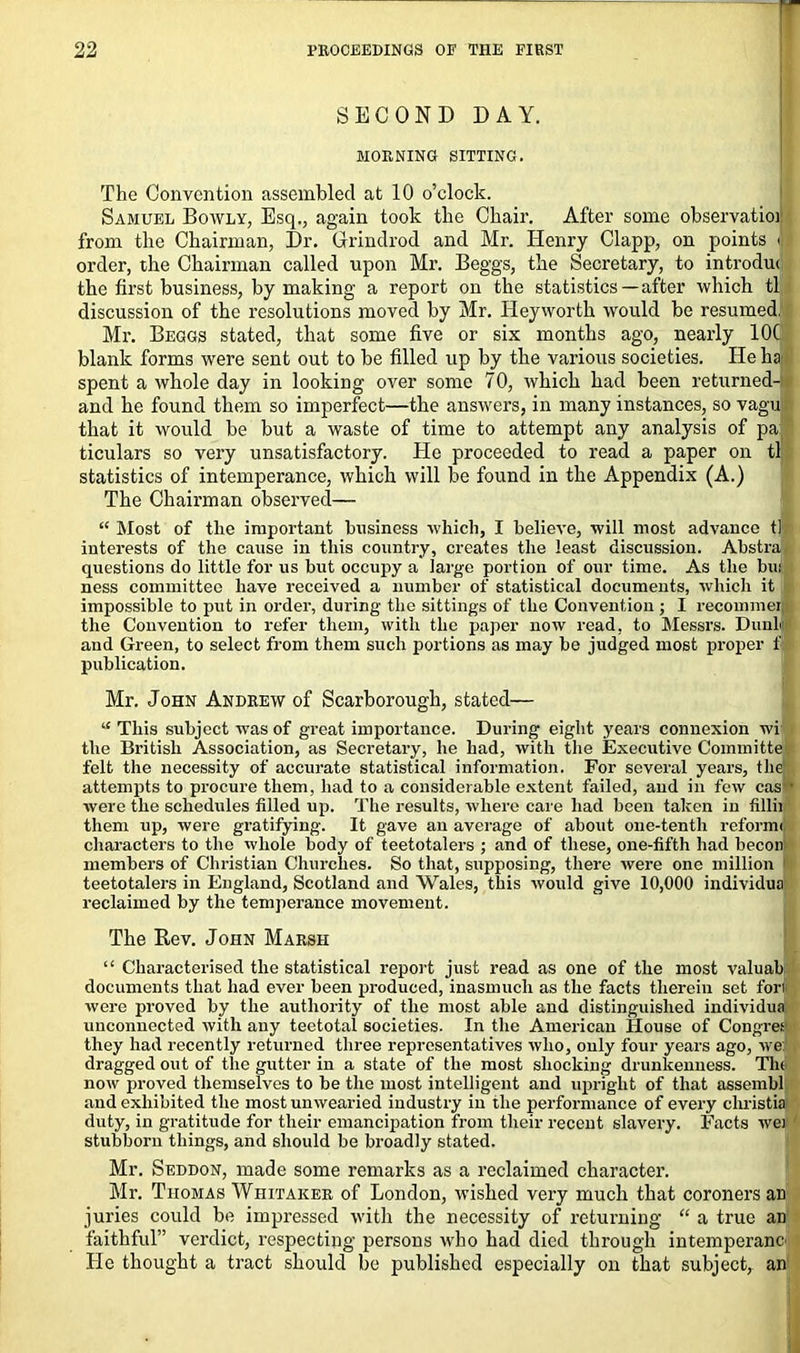 SECOND DAY. MORNING SITTING. The Convention assembled at 10 o’clock. Samuel Bowly, Esq., again took the Chair. After some observatioi from the Chairman, Dr. Grindrod and Mr. Henry Clapp, on points < order, the Chairman called upon Mr. Beggs, the Secretary, to introdut the first business, by making a report on the statistics—after which tl discussion of the resolutions moved by Mr. Heyworth would be resumed. Mr. Beggs stated, that some five or six months ago, nearly 10C blank forms were sent out to be filled up by the various societies. He ha spent a whole day in looking over some 70, which had been returned- and he found them so imperfect—the answers, in many instances, so vagu that it would be but a waste of time to attempt any analysis of pa ticulars so very unsatisfactory. He proceeded to read a paper on tl statistics of intemperance, which will be found in the Appendix (A.) The Chairman observed— “ Most of the important business which, I believe, will most advance tl interests of the cause in this country, creates the least discussion. Abstra questions do little for us but occupy a large portion of our time. As the bui ness committee have received a number of statistical documents, which it impossible to put in order, during the sittings of the Convention ; I recommei the Convention to refer them, with the paper now read, to Messrs. DunL and Green, to select from them such portions as may be judged most proper f publication. Mr. John Andrew of Scarborough, stated— “ This subject was of great importance. During eight years connexion wi the British Association, as Secretary, he had, with the Executive Committe felt the necessity of accurate statistical information. For several years, the attempts to procure them, had to a considerable extent failed, and in few cas • were the schedules filled up. The results, where care had been taken in fillii them up, were gratifying. It gave an average of about one-tenth reformij characters to the whole body of teetotalers ; and of these, one-fifth had becon members of Christian Churches. So that, supposing, there were one million 1 teetotalers in England, Scotland and Wales, this would give 10,000 individua reclaimed by the temperance movement. The Rev. John Marsh “ Characterised the statistical report just read as one of the most valuab documents that had ever been produced, inasmuch as the facts therein set fort were proved by the authority of the most able and distinguished individua unconnected with any teetotal societies. In the American House of Congres they had recently returned three representatives who, only four years ago, we: dragged out of the gutter in a state of the most shocking drunkenness. The now proved themselves to be the most intelligent and upright of that assembl and exhibited the most unwearied industry in the performance of every cliristia duty, in gratitude for their emancipation from their recent slavery. Facts wei stubborn things, and should be broadly stated. Mr. Seddon, made some remarks as a reclaimed character. Mr. Thomas Whitaker of London, wished very much that coroners an juries could be impressed with the necessity of returning “ a true an faithful” verdict, respecting persons who had died through intemperanc He thought a tract should be published especially on that subject, an