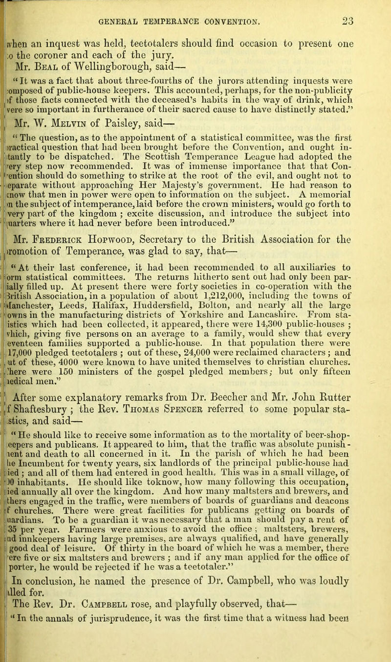 ivhen an inquest was held, teetotalers should find occasion to present one ,o the coroner and each of the jury. Mr. Beal of Wellingborough, said— “It was a fact that about three-fourtlis of the jurors attending inquests were ■omposed of public-house keepers. This accounted, perhaps, for the non-publicity if those facts connected with the deceased’s habits in the way of drink, which vere so important in furtherance of their sacred cause to have distinctly stated.” Mr. W. Melvin of Paisley, said— “ The question, as to the appointment of a statistical committee, was the first iractical question that had been brought before the Convention, and ought in- tantly to be dispatched. The Scottish Temperance League had adopted the iery step now recommended. It was of immense importance that that Con- ention should do something to strike at the root of the evil, and ought not to ■ eparate without approaching Her Majesty’s government. lie had reason to enow that men in power were open to infornnation on the subject. A memorial , in the subject of intemperance, laid before the crown ministers, would go forth to very part of the kingdom ; excite discussion, and introduce the subject into Quarters where it had never before been introduced.” Mr. Frederick Hopwood, Secretary to the British Association for the iromotion of Temperance, was glad to say, that— “ At their last conference, it had been recommended to all auxiliaries to orm statistical committees. The returns hitherto sent out had only been par- ially fdled up. At present there were forty societies in co-operation with the British Association, in a population of about 1,212,000, including the towns of danchester, Leeds, Halifax, Huddersfield, Bolton, and nearly all the large owns in the manufacturing districts of Yorkshire and Lancashire. From sta- istics which had been collected, it appeared, there were 14,300 public-houses ; vhicli, giving five persons on an average to a family, woidd shew that every eventeen families supported a public-house. In that population there were 17,000 pledged teetotalers ; out of these, 24,000 were reclaimed characters; and ut of these, 4000 were known to have united themselves to Christian churches, j’here were 150 ministers of the gospel pledged members; but only fifteen ledical men.” I After some explanatory remarks from Dr. Beecher and Mr. John Rutter f Shaftesbury ; the Rev. Thomas Spencer referred to some popular sta- j.sties, and said— J “ He should like to receive some information as to the mortality of beer-shop- eepers and publicans. It appeared to him, that the traffic was absolute punish - lent and death to all concerned in it. In the parish of which he had been lie Incumbent for twenty years, six landlords of the principal public-house had ied ; and all of them had entered in good health. This was in a small village, of 130 inhabitants. He should like toknow, how many following this occupation, ied annually all over the kingdom. And how many maltsters and brewers, and thers engaged in the traffic, were members of boards of guardians and deacons f churches. There were great facilities for publicans getting on boards of uardians. To be a guardian it was necessary that a man should pay a rent of 35 per year. Farmers were anxious to avoid the office ; maltsters, brewers, ad innkeepershaving large premises, are always qualified, and have generally good deal of leisure. Of thirty in the board of which he was a member, there ere five or six maltsters and brewers ; and if any man applied for the office of porter, he would be rejected if he was a teetotaler.” In conclusion, be named tbe presence of Dr. Campbell, who was loudly died for. Tbe Rev. Dr, Campbell rose, and playfully observed, that— “ In the annals of jurisprudence, it was the first time that a witness had been