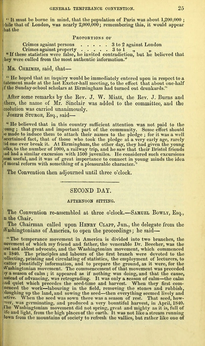 “ It must be borne in mind, that the population of Paris was about 1,200,000 ; bile that of London, was nearly 2,000,000; remembering this, it would appear Sliat the Proportions of Crimes against persons 3 to 2 against London Crimes against property 3 to 1 „ „ “If these statistics were false, he invited contradiction, but he believed that hey were culled from the most authentic information.” Mr. Ciirimes, said, that— “ He hoped that an inquiry would be immediately entered upon in respect to a tatement made at the last Exeter-hall meeting, to the effect that about one-half , f the Sunday-school scholars at Birmingham had turned out drunkards.” After some remarks by the Rev. J. W. Miatt, the Rev. J. Burns and thers, the name of Mr. Sinclair was added to the committee, and the resolution was carried unanimously. Joseph Sturge, Esq., said—• “ He believed that in this country sufficient attention was not paid to the oung ; that great and important part of the community. Some effort should >e made to induce them to attach their names to the pledge ; for it was a well scertained fact, that of those who took the pledge at a very early age, rarely lid one ever break it. At Birmingham, the other day, they had given the young oiks, to the number of 1000, a railway trip, and he saw that their Bristol friends 'ad had a similar excursion with 1500 juveniles. He considered such excursions f n_ost useful, and it was of great importance to connect in young minds the idea f moral reform with something of a pleasurable character.” The Convention then adjourned until three o’clock. SECOND DAY. AFTERNOON SITTING. The Convention re-assembled at three o’clock.—Samuel Bowly, Esq., n the Chair. The Chairman called upon Henry Clapp, Jun., the delegate from the Washingtonians of America, to open the proceedings; he said— “ The temperance movement in America is divided into two branches, the novement of which my friend and father, the venerable Dr. Beecher, was the irst and ablest advocate, and the Washingtonian movement, which commenced n 1840. The principles and labours of the first branch were devoted to the collecting, printing and circulating of statistics, the employment of lecturers, to catter plentifully information, and to prepare the ground, as it were, for the Washingtonian movement. The commencement of that movement was preceded >y a season of calm ; it appeared as if nothing was doing, and that the cause, ustead of advancing, was retrograding. It was only a season of calm—the calm ind quiet which precedes the seed-time and harvest. When they first com- nenced the work—labouring in the field, removing the stones and rubbish, >lougliiug up the land, and sowing the seed—then everything seemed lively and ictive. When the seed was sown there was a season of rest. That seed, how- ever, was germinating, and produced a very bountiful harvest, in April, 1840. the Washingtonian movement did not spring, great and mighty as it is, full of ife and light, from the high places of the earth. It was not like a stream running town from the mountains of society to refresh the vallies, but rather like one of