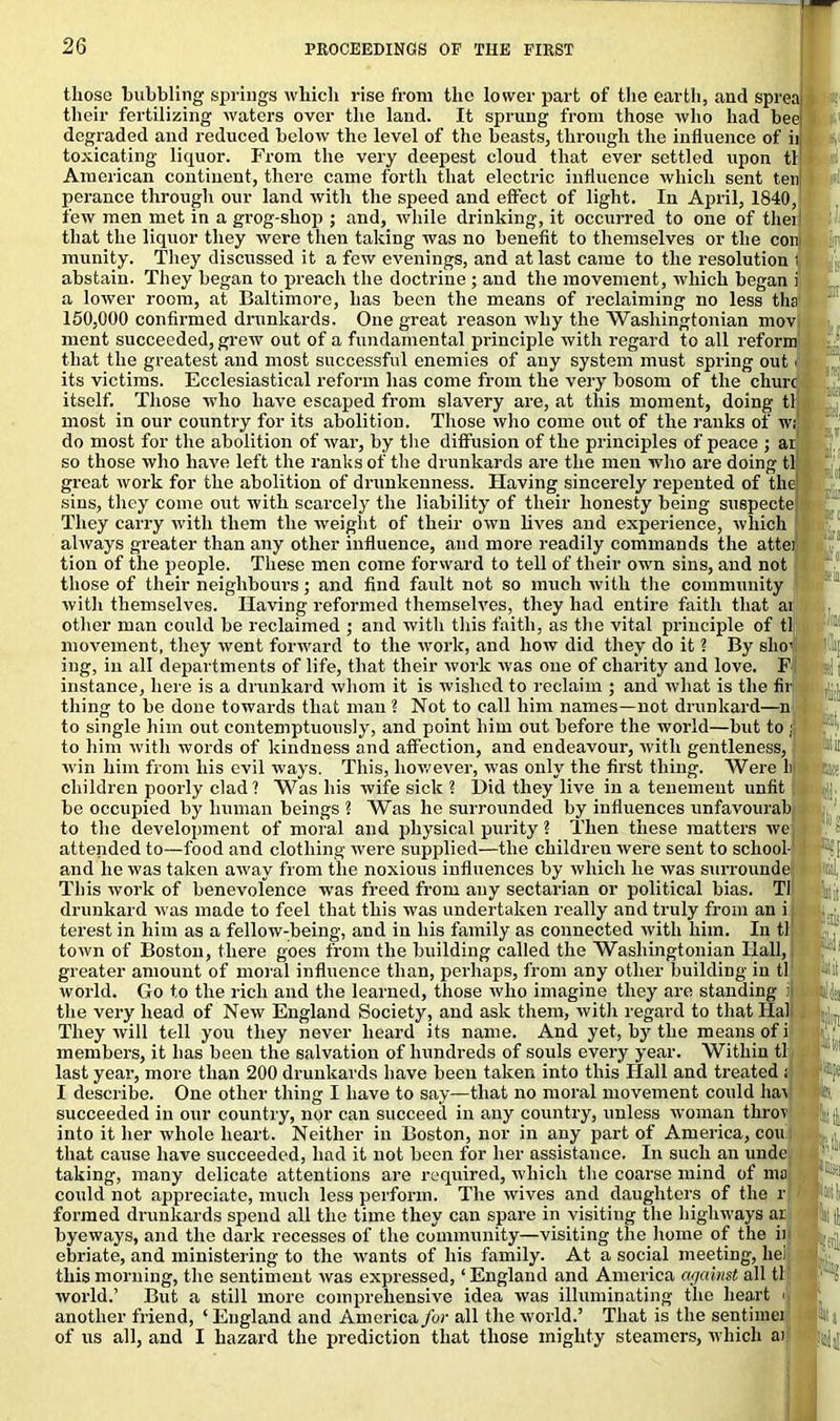 those bubbling springs which rise from the lower part of the earth, and spreaj their fertilizing waters over the land. It sprung from those who had ’ >reai bee| >f if degraded and reduced below the level of the beasts, through the influence of toxicating- liquor. From the very deepest cloud that ever settled upon til American continent, there came forth that electric influence which sent ten perance through our land with the speed and effect of light. In April, 1840, few men met in a grog-shop ; and, while drinking, it occurred to one of therl that the liquor they were then taking was no benefit to themselves or the coir munity. They discussed it a few evenings, and at last came to the resolution i abstain. They began to preach the doctrine ; and the movement, which began i a lower room, at Baltimore, has been the means of reclaiming no less ths| 150,000 confirmed drunkards. One great reason why the Washingtonian mov, ment succeeded, grew out of a fundamental principle with regard to all reform that the greatest and most successful enemies of any system must spring out \ its victims. Ecclesiastical reform has come from the very bosom of the churc itself. Those who have escaped from slavery are, at this moment, doing tl most in our country for its abolition. Those who come out of the ranks of w; do most for the abolition of war, by the diffusion of the principles of peace ; ar so those who have left the ranks of the drunkards are the men who are doing tl great work for the abolition of drunkenness. Having sincerely repented of the sins, they come out with scarcely the liability of their honesty being suspecte They carry with them the weight of their own lives and experience, which always greater than any other influence, and more readily commands the attei tion of the people. These men come forward to tell of their own sins, and not those of their neighbours; and find fault not so much with the community with themselves. Having reformed themselves, they had entire faith that ai other man could be reclaimed ; and with this faith, as the vital principle of tl movement, they went forward to the work, and how did they do it ? By silo- ing, in all departments of life, that their work was one of charity and love. F instance, here is a drunkard whom it is wished to reclaim ; and what is the Al- thing to be done towards that man ? Not to call him names—not drunkard—n to single him out contemptuously, and point him out before the world—but to : to him with words of kindness and affection, and endeavour, with gentleness, win him from his evil ways. This, however, was only the first thing. Were li children poorly clad? Was his wife sick ? Did they live in a tenement unfit be occupied by human beings ? Was he surrounded by influences unfavourab to the development of moral and physical purity ? Then these matters we attended to—food and clothing were supplied—the children were sent to school- and he was taken away from the noxious influences by which he was surrounde This work of benevolence was freed from any sectarian or political bias. Tl drunkard was made to feel that this was undertaken really and truly from an i terest in him as a fellow-being, and in his family as connected with him. In tl town of Boston, there goes from the building called the Washingtonian Hall, greater amount of moral influence than, perhaps, from any other building in tl world. Go to the rich and the learned, those who imagine they are standing ij the very head of New England Society, and ask them, with regard to that Hal They will tell you they never heard its name. And yet, by the means of i members, it has been the salvation of hundreds of souls every year. Within tl last year, more than 200 drunkards have been taken into this Ilall and treated ; I describe. One other thing I have to say—that no moral movement could hai succeeded in our country, nor can succeed in any country, unless woman throv into it her whole heart. Neither in Boston, nor in any part of America, con that cause have succeeded, had it not been for her assistance. In such an unde taking, many delicate attentions are required, which the coarse mind of ma could not appreciate, much less perform. The wives and daughters of the r formed drunkards spend all the time they can spare in visiting the highways ar byeways, and the dark recesses of the community—visiting the home of the ii ebriate, and ministering to the wants of his family. At a social meeting, lie! this morning, the sentiment was expressed, ‘England and America agamst all tl world.’ But a still more comprehensive idea was illuminating the heart < another friend, ‘ England and America for all the world.’ That is the sentimci of us all, and I hazard the prediction that those mighty steamers, which ai leal ‘®pe