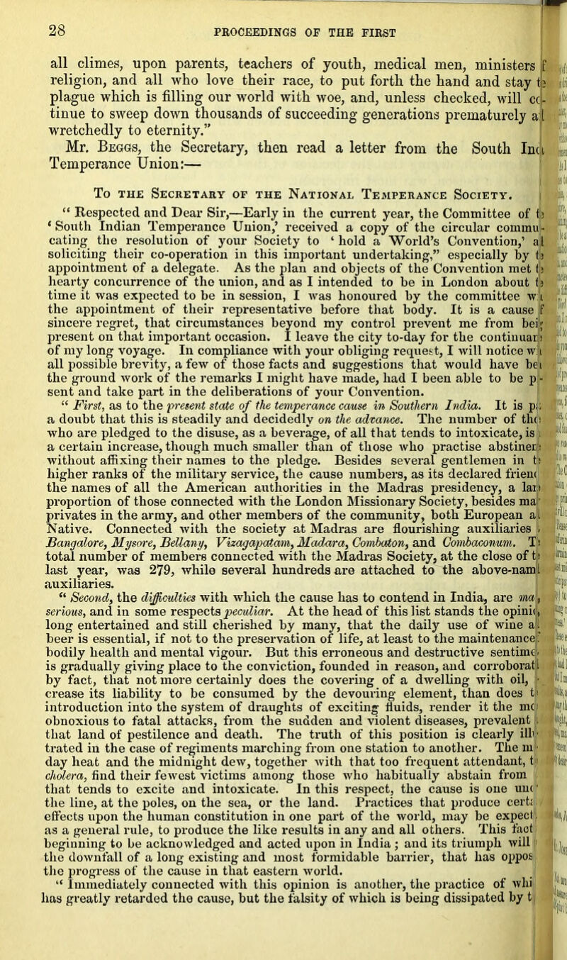 all climes, upon parents, teachers of youth, medical men, ministers f religion, and all who love their race, to put forth the hand and stay te plague which is filling our world with woe, and, unless checked, will cci- tinue to sweep down thousands of succeeding generations prematurely all wretchedly to eternity.” Mr. Beggs, the Secretary, then read a letter from the South Inu Temperance Union:— To the Secretary of the National Temperance Society. a iir Respected and Dear Sir,—Early in tlie current year, the Committee off; ‘South Indian Temperance Union,’ received a copy of the circular commit- eating the resolution of your Society to ‘ hold a World’s Convention,’ al soliciting their co-operation in this important undertaking,” especially by t: appointment of a delegate. As the plan and objects of the Convention met t> hearty concurrence of the union, and as I intended to be in London about t; time it was expected to be in session, I was honoured by the committee wA the appointment of their representative before that body. It is a cause f sincere regret, that circumstances beyond my control prevent me from bei; present on that important occasion. I leave the city to-day for the continual! of my long voyage. In compliance with your obliging request, I will notice w i all possible brevity, a few of those facts and suggestions that would have be i the ground work of the remarks I might have made, had I been able to be p - sent and take part in the deliberations of your Convention. “ First, as to the present state of the temperance cause in Southern India. It is p;; a doubt that this is steadily and decidedly on the advance. The number of the who are pledged to the disuse, as a beverage, of all that tends to intoxicate, is . a certain increase, though much smaller than of those who practise abstiner; without affixing their names to the pledge. Besides several gentlemen in t; higher ranks of the military service, the cause numbers, as its declared friem * the names of all the American authorities in the Madras presidency, a Ian ,**' proportion of those connected with the London Missionary Society, besides ma' lift! privates in the army, and other members of the community, both European a l Native. Connected with the society at Madras are flourishing auxiliaries . Bangalore, Mysore, Bellany, Vizagapatam, Mc(da/ra, Combaton, and Combaconum. T i total number of members connected with the Madras Society, at the close of ti last year, was 279, while several hundreds are attached to the above-nam 1 auxiliaries. “ Second, the difficulties with which the cause has to contend in India, are ma, serious, and in some respects peculiar. At the head of this list stands the opinii, long entertained and still cherished by many, that the daily use of wine a. a beer is essential, if not to the preservation of life, at least to the maintenance : :A' bodily health and mental vigour. But this erroneous and destructive sen time, is gradually giving place to the conviction, founded in reason, and corroborati iU] by fact, that not more certainly does the covering of a dwelling with oil, • |ln crease its liability to be consumed by the devouring element, than does C % introduction into the system of draughts of exciting fluids, render it the me -iylli obnoxious to fatal attacks, from the sudden and violent diseases, prevalent : ;-ight, that land of pestilence and death. The truth of this position is clearly ill' • la trated in the case of regiments marching from one station to another. The m ■ day heat and the midnight dew, together with that too frequent attendant, t feii cholera, find their fewest victims among those who habitually abstain from that tends to excite and intoxicate. In this respect, the cause is one uuc1 the line, at the poles, on the sea, or the land. Practices that produce cert; effects upon the human constitution in one part of the world, may be expect as a general rule, to produce the like results in any and all others. This fact beginning to be acknowledged and acted upon in India ; and its triumph will the downfall of a long existing and most formidable barrier, that has oppos the progress of the cause in that eastern world. “ Immediately connected with this opinion is another, the practice of whi lias greatly retarded the cause, but the falsity of which is being dissipated by t