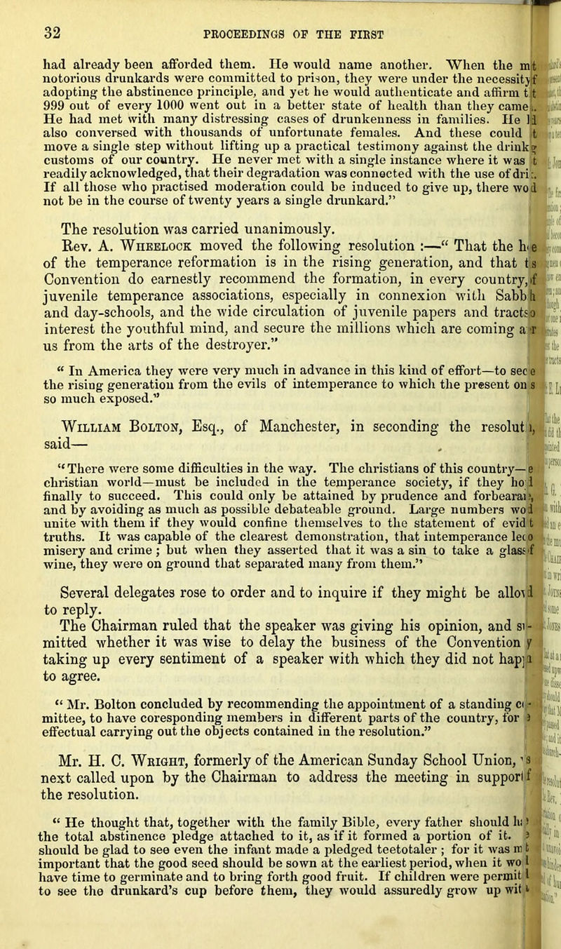 had already been afforded them. He would name another. When the mt notorious drunkards were committed to prison, they were under the necessityf adopting the abstinence principle, and yet he would authenticate and affirm it 999 out of every 1000 went out in a better state of health than they came i. He had met with many distressing cases of drunkenness in families. He 11 also conversed with thousands of unfortunate females. And these could t move a single step without lifting up a practical testimony against the drinks; customs of our country. He never met with a single instance where it was t readily acknowledged, that their degradation was connected with the use ofdri:. If all those who practised moderation could be induced to give up, there wod not be in the course of twenty years a single drunkard.” The resolution was carried unanimously. Rev. A. Wheelock moved the following resolution :—“ That the h<e of the temperance reformation is in the rising generation, and that ts Convention do earnestly recommend the formation, in every country, if juvenile temperance associations, especially in connexion with Sabbli and day-schools, and the wide circulation of juvenile papers and tractsa interest the youthful mind, and secure the millions which are coming a r us from the arts of the destroyer.” “ In America they were very much in advance in this kind of effort—to sec e the rising generation from the evils of intemperance to which the present on s so much exposed.” William Bolton, Esq., of Manchester, in seconding the resolut i, said— “ There were some difficulties in the way. The Christians of this country— e Christian world—must be included in the temperance society, if they ho i finally to succeed. This could only be attained by prudence and forbearai;, and by avoiding as much as possible debateable ground. Large numbers woi unite with them if they would confine themselves to the statement of evid t truths. It was capable of the clearest demonstration, that intemperance leto misery and crime ; but when they asserted that it was a sin to take a glass f wine, they were on ground that separated many from them.” Several delegates rose to order and to inquire if they might be allot i to reply. The Chairman ruled that the speaker was giving his opinion, and si - mitted whether it was wise to delay the business of the Convention y taking up every sentiment of a speaker with which they did not hap; i to agree. “ Mr. Bolton concluded by recommending the appointment of a standing ci • mittee, to have coresponding members in different parts of the country, for i effectual carrying out the objects contained in the resolution.” Mr. H. C. Wright, formerly of the American Sunday School Union, ’S next called upon by the Chairman to address the meeting in support f the resolution. “ He thought that, together with the family Bible, every father should hi > the total abstinence pledge attached to it, as if it formed a portion of it. ' should be glad to see even the infant made a pledged teetotaler ; for it was in t important that the good seed should be sown at the earliest period, when it wo I have time to germinate and to bring forth good fruit. If children were permit 1 to see the drunkard’s cup before them, they would assuredly grow up wit *