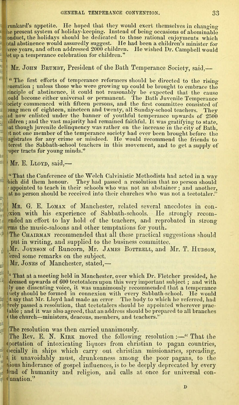 ninkard’s appetite. He hoped that they would exert themselves in changing lie present system of holiday-keeping. Instead of being occasions of abominable anduct, the holidays should be dedicated to those rational enjoyments which ■ital abstinence would assuredly suggest. He had been a children’s minister for iree years, and often addressed 2000 children. He wished Dr. Campbell would letup a temperance celebration for children.” ! Mr. John Brumby, President of the Bath Temperance Society, said,- “ The first efforts of temperance reformers should be directed to the rising eneration ; unless those who were growing up could be brought to embrace the rinciple of abstinence, it could not reasonably be expected that the cause ould become either universal or permanent. The Bath Juvenile Temperance ociety commenced with fifteen persons, and the first committee consisted of ning men of eighteen, nineteen and twenty, all Sunday-school teachers. They id now enlisted under the banner of youthful temperance upwards of 2500 fildren ; and the vast majority had remained faithful. It was gratifying to state, >at though juvenile delinquency was rather on the increase in the city of Bath, ;t not one member of the temperance society had ever been brought before the agistrates for any crime or misdeed. He would recommend the friends to terest the Sabbath-school teachers in this movement, and to get a supply of oper tracts for young minds.” Mr. E. Lloyd, said,— “ That the Conference of the Welch Calvinistic Methodists had acted in a way Inch d them honour. They had passed a resolution that no person should appointed to teach in their schools who was not an abstainer ; and another, at no person should be received into their churches who was not a teetotaler.” Mr. G. E. Lomax of Manchester, related several anecdotes in con- xion with his experience of Sabbath-schools. He strongly recoin- ended an effort to lay hold of the teachers, and reprobated in strong rms the music-saloons and other temptations for youth. The Chairman recommended that all these practical suggestions should put in writing, and supplied to the business committee. Mr. Joynson of Runcorn, Mr. James Bottrell, and Mr. T. Hudson, ered some remarks on the subject. Mr. Jones of Manchester, stated,— L ii: .si f  ‘ That at a meeting held in Manchester, over which Dr. Fletcher presided, he dressed upwards of 600 teetotalers upon this very important subject; and with ly one dissenting voice, it was unanimously recommended that a temperance siety should be formed in connexion with every Sabbath-school. He would t say that Mr. Lloyd had made an error The body to which he referred, had rely passed a resolution, that teetotalers should be appointed wherever prac- table ; and it was also agreed, that an address should be prepared to all branches i the church—ministers, deacons, members, and teachers.” The resolution was then carried unanimously. The Rev. E. N. Kirk moved the following resolution :—“ That the (oortation of intoxicating liquors from Christian to pagan countries, (jiecially in ships which carry out Christian missionaries, spreading, it unavoidably must, drunkenness among the poor pagans, to the mous hinderance of gospel influences, is to be deeply deprecated by every l;nd of humanity and religion, and calls at once for universal con- c nnation.”