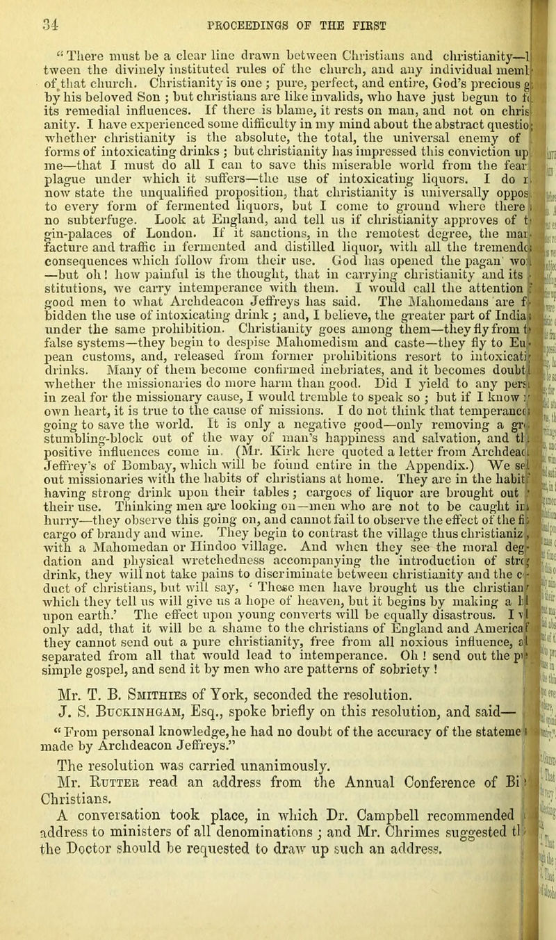 “ There must be a clear line drawn between Christians and Christianity—1 tween the divinely instituted rules of the church, and any individual meml of. that church. Christianity is one ; pure, perfect, and entire, God’s precious g; by his beloved Son ; but Christians are like invalids, who have just begun to f<. its remedial influences. If there is blame, it rests on man, and not on chris anity. I have experienced some difficulty in my mind about the abstract questio; whether Christianity is the absolute, the total, the universal enemy of forms of intoxicating drinks ; but Christianity has impressed this conviction up, me—that I must do all I can to save this miserable world from the fear plague under which it suffers—the use of intoxicating liquors. I do now state the unqualified proposition, that Christianity is universally oppos, to every form of fermented liquors, but I come to ground where there : no subterfuge. Look at England, and tell us if Christianity approves of tf» gin-palaces of London. If it sanctions, in the remotest degree, the mam facture and traffic in fermented and distilled liquor, with all the tremendc; consequences which follow from their use. God has opened the pagan' wo l —but oh! how painful is the thought, that in carrying Christianity and its ■ stitutions, we carry intemperance with them. I would call the attention : good men to what Archdeacon Jeffreys has said. The Mahomedans are f ■ bidden the use of intoxicating drink ; and, I believe, the greater part of India; under the same prohibition. Christianity goes among them—they fly from f» false systems—they begin to despise Mahomedism and caste—they fly to Eu • pean customs, and, released from former prohibitions resort to intoxicati| drinks. Many of them become confirmed inebriates, and it becomes doubt l whether the missionaries do more harm than good. Did I yield to any pern in zeal for the missionary cause, I would tremble to speak so ; but if I know jr own heart, it is true to the cause of missions. I do not think that temperance going to save the world. It is only a negative good—only removing a gr stumbling-block out of the way of man’s happiness and salvation, and tl positive influences come in. (Mr. Kirk here quoted a letter from Archdeacj “ ‘  ’ ... 11 i '■ ‘' ' ‘ el Jeffrey’s of Bombay, which will be found entire in the Appendix.) We set out missionaries with the habits of Christians at home. They are in the habit : having strong drink upon their tables; cargoes of liquor are brought out their use. Thinking men are looking on— men who are not to be caught im hurry—they observe this going on, and cannot fail to observe the effect of the fi; cargo of brandy and wine. They begin to contrast the village thus christianize with a Mahomedan or Hindoo village. And when they see the moral deg- dation and physical wretchedness accompanying the introduction of stre; drink, they will not take pains to discriminate between Christianity and the e- duct of Christians, but will say, ‘ These men have brought us the Christian r which they tell us will give us a hope of heaven, but it begins by making a M upon earth.’ The effect upon young converts will be equally disastrous. 111 only add, that it will be a shame to the Christians of England and America f they cannot send out a pure Christianity, free from all noxious influence, al separated from all that would lead to intemperance. Oh ! send out the p simple gospel, and send it by men who are patterns of sobriety ! «S( teo Klili lltir p!»: Mr. T. B. Smithies of York, seconded the resolution. J. S. Buckinhgam, Esq., spoke briefly on this resolution, and said— “From personal knowledge, he had no doubt of the accuracy of the stateme i made by Archdeacon Jeffreys.” The resolution was carried unanimously. Mr. Rutter read an address from the Annual Conference of Bi ij Christians. A conversation took place, in which Dr. Campbell recommended i address to ministers of all denominations ; and Mr. Chrimes suggested tl; the Doctor should be requested to draw up such an address. | (re I:®,