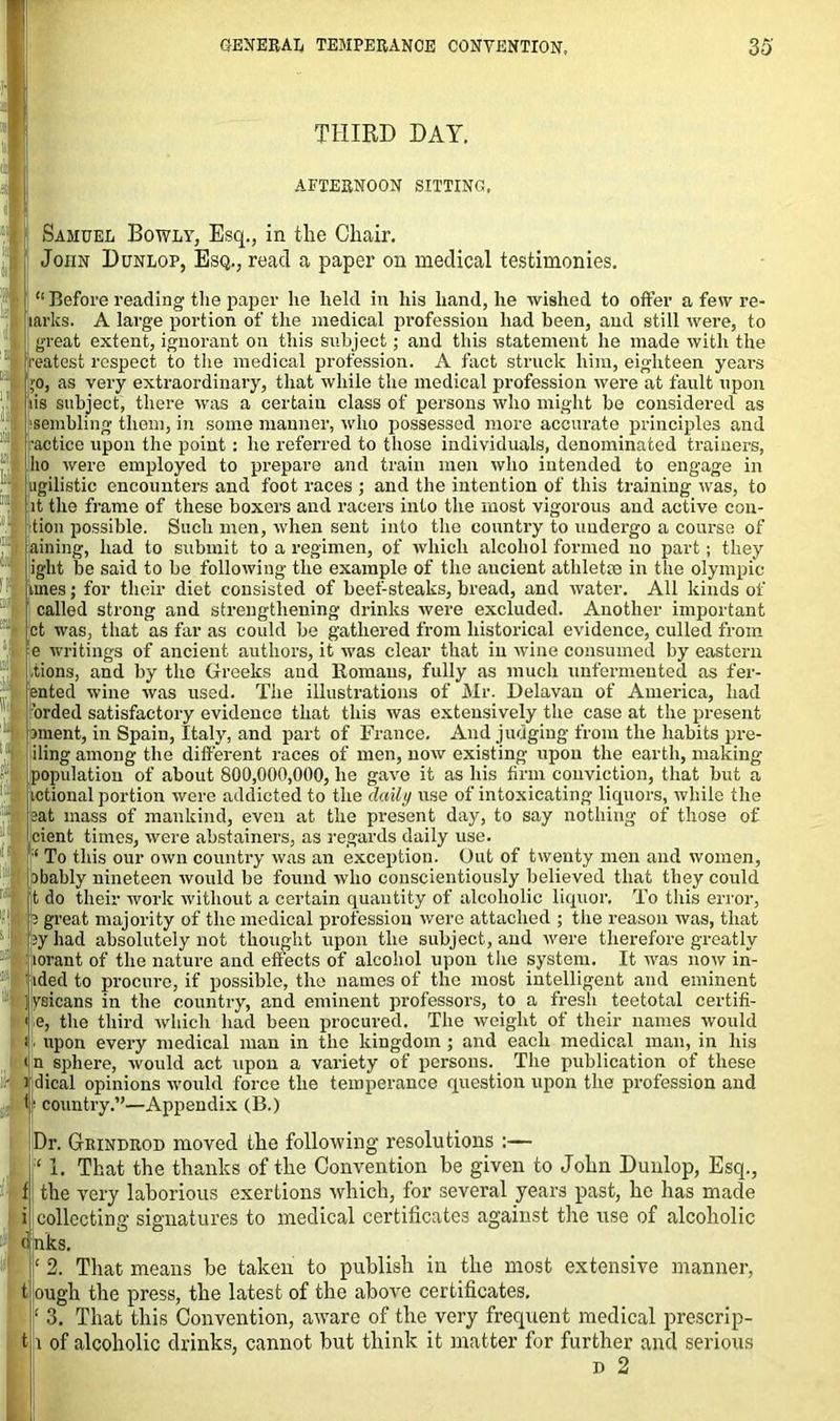 THIRD DAY. AFTERNOON SITTING. Samuel Bowly, Esq., in the Chair. John Dunlop, Esq., read a paper on medical testimonies. “Before reading the paper lie held in his hand, he wished to offer a few re- larks. A large portion of the medical profession had been, and still were, to great extent, ignorant on this subject; and this statement he made with the reatest respect to the medical profession. A fact struck him, eighteen years >o, as very extraordinary, that while the medical profession were at fault upon lis subject, there was a certain class of persons who might be considered as sembling them, in some manner, who possessed more accurate principles and •actice upon the point: he referred to those individuals, denominated trainers, ho were employed to prepare and train men who intended to engage in ugilistie encounters and foot races ; and the intention of this training was, to it the frame of these boxers and racers into the most vigorous and active edi- tion possible. Such men, when sent into the country to undergo a course of aining, had to submit to a regimen, of which alcohol formed no part; they iglit be said to be following the example of the aucient athletic in the Olympic imes; for their diet consisted of beef-steaks, bread, and water. All kinds of called strong and strengthening drinks were excluded. Another important flt was, that as far as could be gathered from historical evidence, culled from e writings of ancient authors, it was clear that in wine consumed by eastern lions, and by the Greeks and Homans, fully as much unfermented as fer- ented wine was used. The illustrations of Mr. Delavan of America, had orded satisfactory evidence that this was extensively the case at the present ament, in Spain, Italy, and part of France. And judging from the habits pre- iling among the different races of men, now existing upon the earth, making population of about 800,000,000, he gave it as his firm conviction, that but a ictional portion were addicted to the daily use of intoxicating liquors, while the eat mass of mankind, even at the present day, to say nothing of those of cient times, were abstainers, as regards daily use. To this our own country was an exception. Out of twenty men and women, ibably nineteen would be found who conscientiously believed that they could t do their work without a certain quantity of alcoholic liquor. To this error, 3 great majority of the medical profession were attached ; the reason was, that ey had absolutely not thought upon the subject, and were therefore greatly lorant of the nature and effects of alcohol upon the system. It was now in- lded to procure, if possible, the names of the most intelligent and eminent lysicans in the country, and eminent professors, to a fresh teetotal certifi- e, the third which had been procured. The weight of their names would upon every medical man in the kingdom ; and each medical man, in his n sphere, -would act upon a variety of persons. The publication of these dical opinions would force the temperance question upon the profession and I* country.”—Appendix (B.) Dr. GrRiNDROD moved the following resolutions :— ‘ 1. That the thanks of the Convention be given to John Dunlop, Esq., the very laborious exertions which, for several years past, he has made collecting signatures to medical certificates against the use of alcoholic nks. ‘ 2. That means be taken to publish in the most extensive manner, tough the press, the latest of the above certificates, r 3. That this Convention, aware of the very frequent medical prescrip- ts of alcoholic drinks, cannot but think it matter for further and serious d 2 i