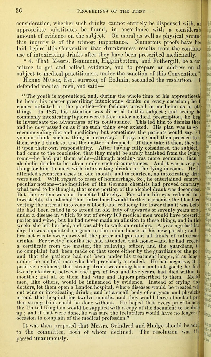 consideration, whether such drinks cannot entirely be dispensed with, ai appropriate substitutes be found, in accordance with a considerab! amount of evidence on the subject. On moral as well as physical grounc this inquiry is of the utmost importance. Numerous proofs have bei laid before this Convention that drunkenness results from the continui use of intoxicating drinks after they have been prescribed medicinally, j “ 4. That Messrs. Beaumont, Higginbottom, and Eothergill, be a coi mittee to get and collect evidence, and to prepare an address on tl subject to medical practitioners, under the sanction of this Convention.” Henry Mudge, Esq., surgeon, of Bodmin, seconded the resolution. 1 defended medical men, and said— “ The youth is apprenticed, and, during the whole time of his apprenticesh, he hears his master prescribing intoxicating drinks on every occasion; he 1 comes initiated in the practice—for fashions prevail in medicine as in otl- tilings. In 1837, his attention was directed to this subject; and seeing h< commonly intoxicating liquors were taken under medical prescription, he beg to investigate the advantages of its continuance. This led him to dismiss thei; and he now passed on as if no such thing ever existed. Ilis plan was to go recommending diet and medicine; but sometimes the patients would say, ‘ 1 you not think such a thing is necessary.5 I say, no ; and then proceed to t them why I think so, and the matter is dropped. If they take it then, they ta it upon their own responsibility. After having fully considered the subject, had come to the conclusion that they might be safely banished from the lying room—he had put them aside—although nothing was more common, than : alcoholic drinks to be taken under such circumstances. And it was a very n thing for him to meet with intoxicating drinks in the lying-in room. He li. attended seventeen cases in one month, and in fourteen, no intoxicating drir were used. With regard to cases of haemorrhage, &c., he entertained somewl. peculiar notions—the inquiries of the German chemists had proved contrary- what used to be thought, that some portion of the alcohol drank was decompos. But the system was not benefited thereby. For when life was reduced to i lowest ebb, the alcohol thus introduced would further carbonise the blood, c< verting the arterial into venous blood, and reducing life lower than it was befo He had been called in to attend an old lady of upwards of seventy years of a, under a disease in which 99 out of every 100 medical men would have prescrilt porter and wine ; but he had never made an allusion to these things, and in tlr: weeks she left her bed, and was able to walk on crutches. A year ago last lac day, he was appointed surgeon to the union house of his new parish ; and i first act was to sweep away all the porter and gin, and all kinds of intoxicatil drinks. For twelve months he had attended that house—and he had recehi a certificate from the master, the relieving officer, and the guardians, tl; no complaint had been made on that score either by the guardians or the poi; and that the patients had not been under his treatment longer, if as long.! under the medical man who had previously attended. He had negative, if :; positive evidence, that strong drink was doing harm and not good; he foil twenty children, between the ages of two and five years, had died within i> months; and all of them had wine and liquors prescribed to them. Medil men, like others, would be influenced by evidence. Instead of crying do i doctors, let them open a London hospital, where diseases would be treated wi out wine or intoxicating drink ; and let a small body of surgeons and physici; i attend that hospital for twelve months, and they would have abundant pr ? that strong drink could be done without. He hoped that every practitioneijl the United Kingdom would be supplied with a copy of the document to be dra i up ; and if that were done, he was sure the teetotalers would have no longer ;' occasion to complain of the medical profession.” It was then proposed that Messrs. Grindrod and Mudge should he adi l to the committee, both of whom declined. The resolution was tl.i passed unanimously. '-■.is •Boll