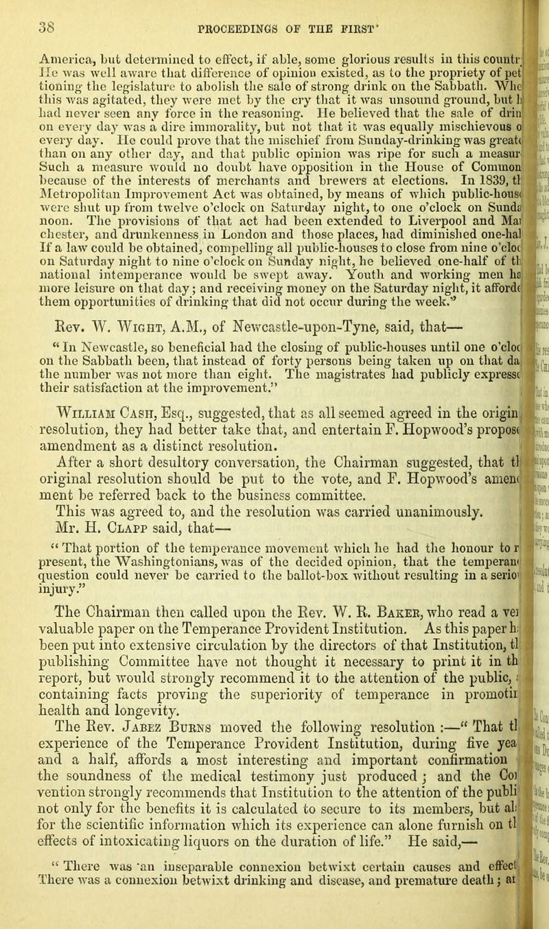 America, but determined to effect, if able, some glorious results in this county Jle was well aware that difference of opinion existed, as to the propriety of pet tioning the legislature to abolish the sale of strong drink on the Sabbath. Whe this was agitated, they were met by the cry that it was unsound ground, but li had never seen any force in the reasoning. He believed that the sale of drill on every day was a dire immorality, but not that it was equally mischievous o every day. He could prove that the mischief from Sunday-drinking was greatc than on any other day, and that public opinion was ripe for such a measur Such a measure would no doubt have opposition in the House of Common because of the interests of merchants and brewers at elections. In 1839, tl Metropolitan Improvement Act was obtained, by means of which public-housi were shut up from twelve o’clock on Saturday night, to one o’clock on Sunda noon. The provisions of that act had been extended to Liverpool and Mai Chester, and drunkenness in London and those places, had diminished one-hal If a law could be obtained, compelling all public-houses to close from nine o’cloc on Saturday night to nine o’clock on Sunday night, he believed one-lialf of tli national intemperance would be swept away. Youth and working men lio more leisure on that day; and receiving money on the Saturday night, it afford( them opportunities of drinking that did not occur during the week.” : : fell li Ini If if. it* pi! b. p I. it ' .jin :. • Rev. W. Wight, A.M., of Newcastle-upon-Tyne, said, that- u In Newcastle, so beneficial had the closing of public-houses until one o’cloc on the Sabbath been, that instead of forty persons being taken up on that da, the number was not more than eight. The magistrates had publicly express! their satisfaction at the improvement.” William Cash, Escp, suggested, that as all seemed agreed in the origin resolution, they had better take that, and entertain F. Hopwood’s proposi amendment as a distinct resolution. After a short desultory conversation, the Chairman suggested, that tl original resolution should be put to the vote, and F. Hopwood’s amen< ment be referred back to the business committee. This was agreed to, and the resolution was carried unanimously. Mr. H. Clapp said, that— “ That portion of the temperance movement which he had the honour to r present, the Washingtonians, was of the decided opinion, that the temperan< question could never be carried to the ballot-box without resulting in a serio1 injury.” The Chairman then called upon the Rev. W. R. Baker, who read a vei valuable paper on the Temperance Provident Institution. As this paper h; been put into extensive circulation by the directors of that Institution, tl publishing Committee have not thought it necessary to print it in th report, but would strongly recommend it to the attention of the public,; containing facts proving the superiority of temperance in promoth health and longevity. The Rev. Jabez Burns moved the following resolution :—“ That tl experience of the Temperance Provident Institution, during five yea and a half, affords a most interesting and important confirmation the soundness of the medical testimony just produced ; and the Coi vention strongly recommends that Institution to the attention of the publi not only for the benefits it is calculated to secure to its members, but ah1 for the scientific information which its experience can alone furnish on tl effects of intoxicating liquors on the duration of life.” Pie said,— ; H.j ■'Ll There was an inseparable connexion betwixt certain causes and effect. There was a connexion betwixt drinking and disease, and premature death; ai