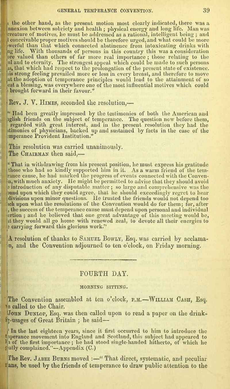 t the other hand, as the present motion most clearly indicated, there was a nnexion between sobriety and health ; physical energy and long life. Man was creature of motives, he must be addressed as a rational, intelligent being ; and 1 conceivable proper motives should be therefore urged, and what could be more iwerful than that which connected abstinence from intoxicating drinks with ng life. With thousands of persons in this country this was a consideration ore valued than others of far more real importance ; those relating to the ul and to eternity. The strongest appeal which could be made to such persons is, that which had respect to the prolongation of the present state of existence, ns strong feeling prevailed more or less in every breast, and therefore to move tat the adoption of temperance principles would lead to the attainment of so eat a blessing, was everywhere one of the most influential motives which could 1 brought forward in their favour.” Rev. J. Y. Himes, seconded the resolution,— “ Had been greatly impressed by the testimonies of both the American and aglish friends on the subject of temperance. The question now before them, regarded with great interest, and in the present resolution they had the flimonies of physicians, backed up and sustained by facts in the case of the jmperance Provident Institution.” This resolution was carried unanimously. The Chairman then said,— That in withdrawing from his present position, he must express his gratitude those who had so kindly supported him in it. As a warm friend of the tem- ; ranee cause, he had marked the progress of events connected with the Conven- I’U, with much anxiety. He might be permitted to advise that they should avoid a introduction of any disputable matter ; so large and comprehensive was the nind upon which they could agree, that he should exceedingly regret to hear divisions upon minor questions. He trusted the friends would not depend too : ich upon what the resolutions of the Convention would do for them; for, after , the success of the temperance cause must depend upon personal and individual < ertion ; and he believed that one great advantage of this meeting would be, it they would all go home with renewed zeal, to devote all their energies to 2 carrying forward this glorious work.” A resolution of thanks to Samuel Bowly, Esq. was carried by acclama- n, and the Convention adjourned to ten o’clock, on Friday morning. FOURTH DAY. MORNING SITTING. The Convention assembled at ten o’clock, e.m.—William Cash, Esq. i s called to the Chair. John Dunlop, Esq. was then called upon to read a paper on the drink- i j-usages of Great Britain ; he said— : In the last eighteen years, since it first occurred to him to introduce the t iperance movement into England and Scotland, this subject had appeared to 1 i of the first importance; he had stood single-handed hitherto, of which he fatly complained.”—Appendix (C.) jlheRev. Jabez Burns moved :—“ That direct, systematic, and peculiar i ans, be used by the friends of temperance to draw public attention to the