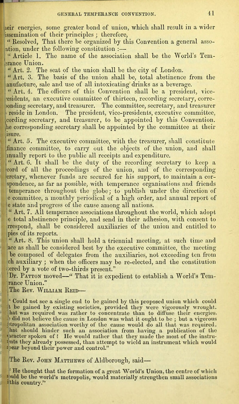 ieir energies, some greater bond of union, which shall result in a wider ^semination of their principles • therefore, “ Resolved, That there be organized by this Convention a general asse- rtion, under the following constitution :— “ Article 1. The name of the association shall be the World’s Tem- jrance Union. “ Art. 2. The seat of the union shall be the city of London. , “ Art. 3. The basis of the union shall be, total abstinence from the anufacture, sale and use of all intoxicating drinks as a beverage, i “ Art. 4. The officers of this Convention shall be a president, vice- •esidents, an executive committee of thirteen, recording secretary, corre- tonding secretary, and treasurer. The committee, secretary, and treasurer i reside in London. The president, vice-presidents, executive committee, cording secretary, and treasurer, to be appointed by this Convention, lie corresponding secretary shall be appointed by the committee at their iisure. l“ Art. 5. The executive committee, with the treasurer, shall constitute 'finance committee, to carry out the objects of the union, and shall t inually report to the public all receipts and expenditure. 1 “ Art. G. It shall be the duty of the recording secretary to keep a |cord of all the proceedings of the union, and of the corresponding crctary, whenever funds are secured for his support, to maintain a cor- spondence, as far as possible, with temperance organisations and friends temperance throughout the globe; to publish under the direction of e committee, a monthly periodical of a high order, and annual report of e state and progress of the cause among all nations. “ Art. 7. All temperance associations throughout the world, which adopt e total abstinence principle, and send in their adhesion, with consent to rrespond, shall be considered auxiliaries of the union and entitled to pies of its reports. “ Art. 8. This union shall hold a triennial meeting, at such time and ace as shall be considered best by the executive committee, the meeting be composed of delegates from the auxiliaries, not exceeding ten from ch auxiliary ; when the officers may be re-elected, and the constitution ered by a vote of two-thirds present.” Dr. Patton moved—“ That it is expedient to establish a World’s Tem- rance Union.” The Rev. William Reid— I ‘ Could not see a single end to be gained by this proposed union which could t be gained by existing societies, provided they were vigorously wrought, hat was required was rather to concentrate than to diffuse their energies. 8; did not believe the cause in London was what it ought to be ; but a vigorous itropolitan association worthy of the cause would do all that was required, hat should hinder such an association from having a publication of the iracter spoken of ? He would rather that they made the most of the instru- ) nts they already possessed, than attempt to wield an instrument which would ! ?ear beyond their power and control.” The Rev. John Matthews of Aldborough, said— : He thought that the formation of a great World’s Union, the centre of which 5 mid be the world’s metropolis, would materially strengthen small associations i this country.”