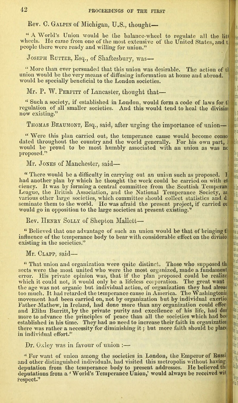 Rev. C. Galpin of Michigan, U.S., thought- “ A World’s Union would be the balance-wheel to regulate all the lit! wheels. He came from one of the most exteusive of the United States, and t people there were ready and willing for union.” Joseph Rutter, Esq., of Shaftesbury, was— “ More than ever persuaded that this union was desirable. The action of tl union would be the very means of diffusing information at home and abroad, would be specially beneficial to the London societies. Mr. P. W. Perfitt of Lancaster, thought that— “ Such a society, if established in London, would form a code of laws for t! regulation of all smaller societies. And this would tend to heal the divisioi now existing.” Thomas Beaumont, Esq., said, after urging the importance of union- “ Were this plan carried out, the temperance cause would become conso dated throughout the country and the world generally. For his own part, i: would be proud to be most humbly associated with an union as was nc proposed.” Mr. Jones of Manchester, said— ; “ There would be a difficulty in carrying out an union such as proposed. I had another plan by which he thought the work could be carried on with ei ciency. It was by forming a central committee from the Scottish Temperan League, the British Association, and the National Temperance Society, ai q various other large societies, which committee should collect statistics and d seminate them to the world. He was afraid the present project, if carried oi would go in opposition to the large societies at present existing.” '] p Rev. Henry Solly of Shepton Maliett— ■■I “ Believed that one advantage of such an union would be that of bringing t! ; influence of the temperance body to bear with considerable effect on the divisio existing in the societies.” ; j a® Mr. Clapp, said- “ That union and organization were quite distinct. Those who supposed tli sects were the most united who were the most organized, made a fundament error. His private opinion was, that it the plan proposed could be reahze| which it could not, it would only be a lifeless corporation. The great want the age was not organic but individual action, of organization they had alreai too much. It had retarded the temperance cause in America. The Washingtoni! movement had been carried on, not by organization but by individual exertio Father Mathew, in Ireland, had done more than any organization could effec and Elihu Burritt, by the private purity and excellence of his life, had doi more to advance the principles of peace than all the societies which had be< established in his time. They had no need to increase their faith in organizatioi there was rather a necessity for diminishing it; but more faith should be placi in individual effort.” Dr. Oxley was in favour of union “ For want of union among the societies in London, the Emperor of Russi and other distinguished individuals, had visited this metropolis without having deputation from the temperance body to present addresses. He believed th; deputations from a ‘World’s Temperance Union,’ would always be received >vil respect.”