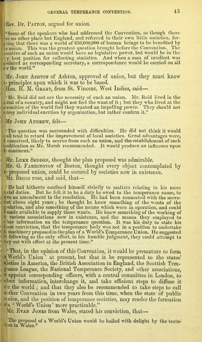 Rev. Dr. Patton, argued for union. Some of the speakers who had addressed the Convention, as though there re no other place but England, and referred to their own little societies, for- ting that there was a world of 650,000,000 of human beings to be benefited by s union. This was the greatest cpiestion brought before the Convention. The ecutive of such an union would have no legislative power, but would be in the :y best position for collecting statistics. And when a man of intellect was jointed as corresponding secretary, a correspondence would be carried on all r the world.” Mr. John Ashton of Ashton, approved of union, but they must know ; principles upon which it was to be based. Hon. H. M. Grant, from St. Vincent, West Indies, said— Mr. Reid did not see the necessity of such an union. Mr. Reid lived in the (pital of a country, and might not feel the want of it; but they who lived at the remities of the world feel they wanted an impelling power. They should not troy individual exertion by organization, but rather confirm it.” Mr John Andrew, felt— ‘ The question was surrounded with difficulties. lie did not think it would all tend to retard the improvement of local societies. Great advantages were, 1 conceived, likely to accrue from such an union, and the establishment of such jiublication as Mr. Marsh recommended. It would produce an influence upon tl> continent.” Mr. Luke Seddon, thought the plan proposed was admirable. 5r. G. Farrington of Boston, thought every object contemplated by proposed union, could be secured by societies now in existence, r. Beggs rose, and said, that— He had hitherto confined himself strictly to matters relating to his mere c cial duties. But he felt it to be a duty he owed to the temperance cause, to i ve an amendment to the resolution. He had been connected with the move- ljnt above eight years ; he thought he knew something of the wants of the ] mlation, and also something of the means which were in operation, and could 1 made available to supply those wants. He knew something of the working of t: various associations now in existence, and the means they employed to c 'use information on the temperance question. It was his duty to state his 1 test conviction, that the temperance body was not in a position to undertake t machinery proposed in the plan of a World’s Temperance Union. He suggested following as the only effort, in his humble judgment, they could attempt to ry out with effect at the present time.” ‘ That, in the opinion of this Convention, it would be premature to form s World’s Union ’ at present, but that it be represented to the states’ s ieties in America, the British Association in England, the Scottish Tem- flfance League, the National Temperance Society, and other associations, t appoint corresponding officers, with a central committee in London, to eject information, interchange it, and take efficient steps to diffuse it ■r the world ; and that they also be recommended to take steps to call a>ther Convention in two years from this time, when the state of public nion, and the position of temperance societies, may render the formation a ‘ World’s Union’ more practicable.” VIr. Evan Jones from Wales, stated his conviction, that— The proposal of a World’s Union would be hailed with delight by the teeto- turs in Wales.”