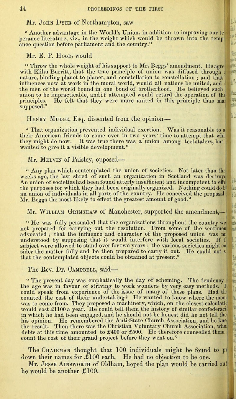 Mr. John Dyer of Northampton, saw “ Another advantage in the World’s Union, in addition to improving our te perancc literature, viz., in the weight which would he thrown into the tempi ance question before parliament and the country.” fr,Ji id] inti Mr. E. P. IIooD) would ■lii “ Throw the whole weight of his support to Mr. Beggs’ amendment. Heagre with Elihu Burritt, that the true principle of union was diffused through J nature, binding planet to planet, and constellation to constellation ; and that influences now at work in the moral world, would all nations he united, and the men of the world hound in one hond of brotherhood. He believed such union to be impracticable, and if attempted would retard the operation of the principles. He felt that they were more united in this principle than ma supposed.” Henry Mudge, Esq. dissented from the opinion— “ That organization prevented individual exertion. Was it reasonable to a their American friends to come over in two years’ time to attempt that whi they might do now. It was true there was a union among teetotalers, but' wanted to give it a visible development.” Mr. Melvin of Paisley, opposed— f‘ Any plan which contemplated the union of societies. Not later than thr weeks ago, the last shred of such an organization in Scotland was destroy! An union of societies had been found utterly insufficient and incompetent to effc the purposes for which they had been originally organized. Nothing could do b an union of individuals in all parts of the country'. He conceived the proposal ||{] Mr. Beggs the most likely to effect the greatest amount of good.” Mr. William Grimshaw of Manchester, supported the amendment,- aifli I’is “ He was fully persuaded that the organizations throughout the country we not prepared for carrying out the resolution. From some of the sentiraeD advocated ; that the influence and character of the proposed union was m understood by supposing that it would interfere with local societies. If ti subject were allowed to stand over for two years ; the various societies might co sider the matter fully and be then prepared to carry it out. He could not that the contemplated objects could be obtained at present.” The Rev. Dr. Campbell, said— it “ The present day was emphatically the day of scheming. The tendency the age was in favour of striving to work wonders by very easy methods, i could speak from experience of the issue of many of these plans. Had th counted the cost of their undertaking 1 He wanted to know where the mom was to come from. They proposed a machinery, which, on the closest calculate would cost £1100 a year. He could tell them the history of similar confederaci 1 in which he had been engaged, and he should not be honest did he not tell the his opinion. He remembered the Anti-State Church Association, and lie kne, the result. Then there was the Christian Voluntary Church Association, who debts at this time amounted to £400 or £500. He therefore counselled them count the cost of their grand project before they went on,” The Chairman thought that 100 individuals might he found to pi down their names for £100 each. He had no objection to he one. Mr. Jesse Ainsworth of Oldham, hoped the plan would he carried out he would be another £100.