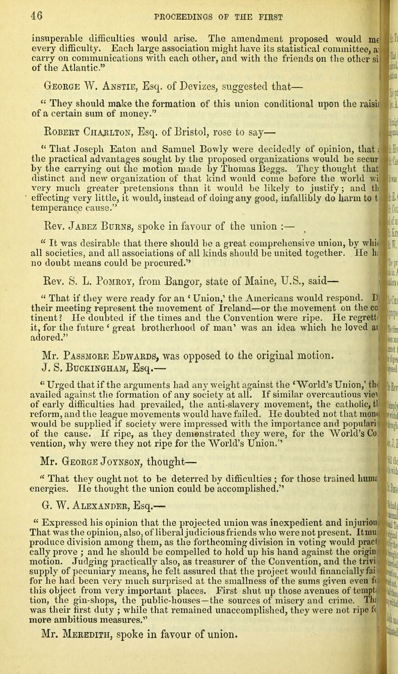 insuperable difficulties would arise. The amendment proposed would me every difficulty. Each large association might have its statistical committee, a: carry on communications with each other, and with the friends on the other si| of the Atlantic.” George W. Anstie, Esq. of Devizes, suggested that— “ They should make the formation of this union conditional upon the raisii of a certain sum of money.” Robert Ciiaelton, Esq. of Bristol, rose to say— I 1 A ||a; “ That Joseph Eaton and Samuel Bowly were decidedly of opinion, that: the practical advantages sought by the proposed organizations would be secur by the carrying out the motion made by Thomas Beggs. They thought that distinct and new organization of that kind would come before the world wi very much greater pretensions than it would be likely to justify; and tli effecting very little, it would, instead of doing any good, infallibly do harm to t temperance cause.” Rev. Jabez Burns, spoke in favour of the union :— “ It was desirable that there should be a great comprehensive union, by wliii all societies, and all associations of all kinds should be united together. He In no doubt means could be procured.’’ Rev. S. L. Pomroy, from Bangor, state of Maine, U.S., said— ItCif M IE,i •Mm Ues If. ki»i iiiJ fai “ That if they were ready for an e Union,’ the Americans would respond. D their meeting represent the movement of Ireland—or the movement on the co tinent? He doubted if the times and the Convention were ripe. He regrett it, for the future ‘ great brotherhood of man’ was an idea which he loved ai adored.” Hitiai fel IS. Mr. Passmore Edwards, was opposed to the original motion. J. S. Buckingham, Esq.— as1, i ■lists ■; -..'I “ Urged that if the arguments had any weight against the ‘World’s Union,’ tin availed against the formation of any society at all. If similar overcautious vie' of early difficulties had prevailed, the anti-slavery movement, the catholic, tl reform, and the league movements would have failed. He doubted not that mom would be supplied if society were impressed with the importance and populavi of the cause. If ripe, as they demonstrated they were, for the World’s Co vention, why were they not ripe for the World’s Union.’’ ■!k limply urilhd tayt kl.l Mr. George Joynson, thought— “ That they ought not to be deterred by difficulties ; for those trained hum: energies. He thought the union could be accomplished.” Ilk llwli -fo G. W. Alexander, Esq.- “ Expressed his opinion that the projected union was inexpedient and injuriou That was the opinion, also, of liberal judicious friends who were not present. Itinu produce division among them, as the forthcoming division in voting would pract cally prove ; and he should be compelled to hold up his hand against the origin motion. Judging practically also, as treasurer of the Convention, and the trivi supply of pecuniary means, he felt assured that the project would financially fai for he had been very much surprised at the smallness of the sums given even fi this object from very important places. First shut up those avenues of tempt: tion, the gin-shops, the public-houses —the sources of misery and crime. Tin was their first duty ; while that remained unaccomplished, they were not ripe f( more ambitious measures.” Mr. Meredith, spoke in favour of union.