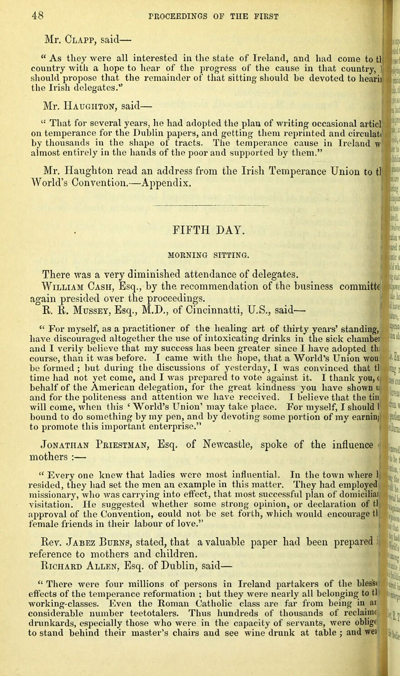 Mr. Clapp, said— Mr. Haughton, said- “ That for several years, he had adopted the plan of writing occasional articl on temperance for the Dublin papers, and getting them reprinted and circulati by thousands in the shape of tracts. The temperance cause in Ireland w almost entirely in the hands of the poor and supported by them.” FIFTH DAY. MORNING SITTING. There was a very diminished attendance of delegates. William Cash, Esq., by the recommendation of the business commits again presided over the proceedings. R. R. Mussey, Esq., M.D., of Cincinnatti, U.S., said— . “ As they were all interested in the state of Ireland, and had come to tl country with a hope to hear of the progress of the cause in that country, ] I« should propose that the remainder of that sitting should be devoted to hearii the Irish delegates. 1:1.: b;a Mr. Haughton read an address from the Irish Temperance Union to tl ® World’s Convention.—Appendix. ii la tei slits Mi nm lillt 111 “ For myself, as a practitioner of the healing- art of thirty years’ standing, have discouraged altogether the use of intoxicating drinks in the sick cliambei and I verily believe that my success has been greater since I have adopted tin course, than it was before. I came with the hope, that a World’s Union wou be formed ; but during the discussions of yesterday, I was convinced that tl time had not yet come, and I was prepared to vote against it. I thank you, ( behalf of the American delegation, for the great kindness you have shown i; and for the politeness and attention we have received. I believe that the tin will come, when this ‘ World’s Union’ may take place. For myself, I should 1 bound to do something by my pen, and by devoting some portion of my earnini to promote this important enterprise.” Jonathan Priestman, Esq. of Newcastle, spoke of the influence ■ mothers :— Kite; “ Every one knew that ladies were most influential. In the town where 1 resided, they had set the men an example in this matter. They had employed missionary, who was carrying into effect, that most successful plan of domiciliai visitation. He suggested whether some strong opinion, or declaration of tl approval of the Convention, could not be set forth, which would encourage tl female friends in their labour of love.” Rev. Jabez Burns, stated, that a valuable paper had been prepared: reference to mothers and children. Richard Allen, Esq. of Dublin, said— “ There were four millions of persons in Ireland partakers of the blessi effects of the temperance reformation ; but they were nearly all belonging to tl working-classes. Even the Roman Catholic class are far from being in ai considerable number teetotalers. Thus hundreds of thousands of reclaimc drunkards, especially those who were in the capacity of servants, were oblige to stand behind their master’s chairs and see wine drunk at table ; and wei l{>