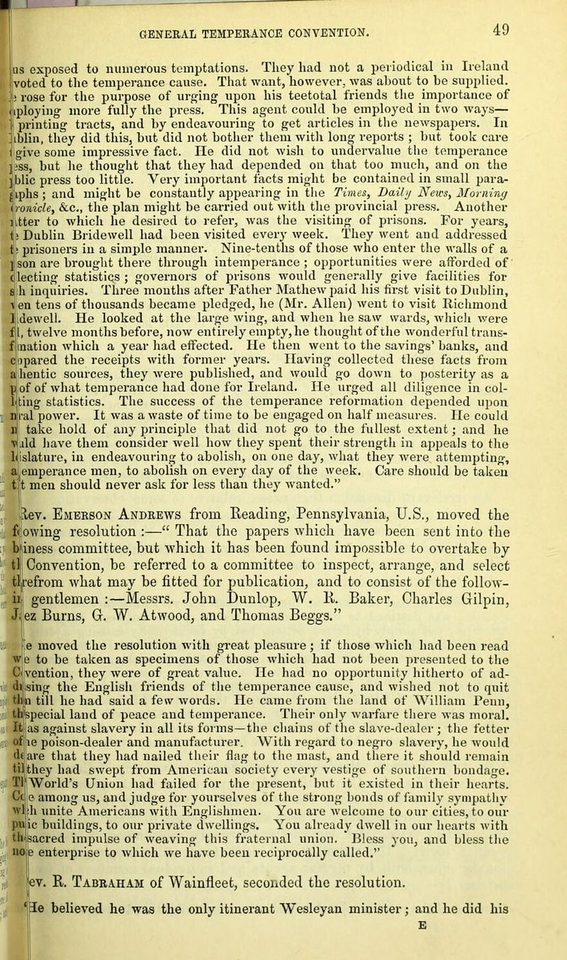 us exposed to numerous temptations. They had not a periodical in Ireland voted to the temperance cause. That want, however, was about to he supplied, i rose for the purpose of urging upon his teetotal friends the importance of liploying more fully the press. This agent could he employed in two ways— | printing tracts, and hy endeavouring to get articles in the newspapers. In iblin, they did this, hut did not bother them witli long reports ; hut took care 1 give some impressive fact. He did not wish to undervalue the temperance pss, but he thought that they had depended on that too much, and on the jiblic press too little. Very important facts might be contained in small para- Jitphs; and might be constantly appearing in the Times, Daily News, Morning ironicle, &c., the plan might he carried out with the provincial press. Another Jitter to which he desired to refer, was the visiting of prisons. For years, i|> Dublin Bridewell had been visited every week. They went and addressed t> prisoners in a simple manner. Nine-tenths of those who enter the walls of a ] son are brought there through intemperance; opportunities were afforded of electing statistics ; governors of prisons would generally give facilities for s h inquiries. Three months after Father Mathew paid his first visit to Dublin, i en tens of thousands became pledged, he (Mr. Allen) went to visit Richmond I dewell. He looked at the large wing, and when he saw wards, which were f l, twelve months before, now entirely empty, he thought of the wonderful trans- fmation which a year had effected. He then went to the savings’banks, and ciipared the receipts with former years. Having collected these facts from a hentic sources, they were published, and would go down to posterity as a p of of what temperance had done for Ireland. He urged all diligence in col- 1 ting statistics. The success of the temperance reformation depended upon nral power. It was a waste of time to be engaged on halfmeasures. He could n take hold of any principle that did not go to the fullest extent; and he wild have them consider well how they spent their strength in appeals to the liislature, in endeavouring to abolish, on one day, what they were attempting, a emperance men, to abolish on every day of the week. Care should be taken tit men should never ask for less than they wanted.” dev. Emerson Andrews from Reading, Pennsylvania, U.S., moved the flowing resolution “ That the papers which have been sent into the lb iness committee, but which it has been found impossible to overtake by Convention, be referred to a committee to inspect, arrange, and select tlrefrom what may be fitted for publication, and to consist of the follow- gentlemen :—Messrs. John Dunlop, W. R. Baker, Charles Gilpin, ez Burns, G. W. Atwood, and Thomas Beggs.” e moved the resolution with great pleasure ; if those which had been read 'v e to be taken as specimens of those which had not been presented to the Civention, they were of great value. He had no opportunity hitherto of ad- ih.sing the English friends of the temperance cause, and wished not to quit tlin till he had said a few words. He came from the land of William Penn, thjspecial land of peace and temperance. Their only warfare there was moral. It as against slavery in all its forms—the chains of the slave-dealer ; the fetter of me poison-dealer and manufacturer. With regard to negro slavery, he would df are that they had nailed their flag to the mast, and there it should remain til they had swept from American society every vestige of southern bondage. World’s Union had failed for the present, but it existed in their hearts, e among us, and judge for yourselves of the strong bonds of family sympathy h unite Americans with Englishmen. You are welcome to our cities, to our ic buildings, to our private dwellings. You already dwell in our hearts with tksacred impulse of weaving this fraternal union. Bless you, and bless the e enterprise to which we have been reciprocally called.” ev. R. Tabraham of Wainfleet, seconded the resolution. Te believed he was the only itinerant Wesleyan minister; and he did liis T1 Cc wl pu