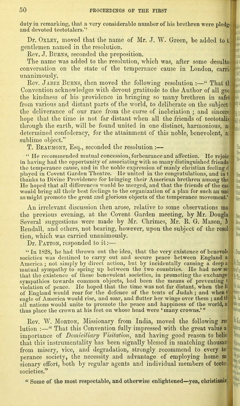 duty in remarking, that a very considerable number of bis brethren were pledgi and devoted teetotalers.” Dr. Oxley, moved that the name of Mr. J. W. Green, be added to t’ gentlemen named in the resolution. Rev. J. Burns, seconded the preposition. The name was added to the resolution, which was, after some desulto conversation on the state of the temperance cause in London, carri unanimously. Rev. Jabez Burns, then moved the following resolution :—“ That tl Convention acknowledges with devout gratitude to the Author of all goc the kindness of his providence in bringing so many brethren in safe) from various and distant parts of the world, to deliberate on the subject the deliverance of our race from the curse of inebriation ; and sincere hope that the time is not far distant when all the friends of teetotalis through the earth, will be found united in one distinct, harmonious, ai determined confederacy, for the attainment of this noble, benevolent, a: sublime object.” T. Beaumont, Esq., seconded the resolution :— “ He recommended mutual concession, forbearance and affection. He rejoic in having had the opportunity of associating with so many distinguished friends the temperance cause, and in the noble expression of manly Christian feeling d played in Covent Garden Theatre. He united in the congratulations, and in t thanks to Divine Providence for bringing their American brethren among the He hoped that all differences would be merged, and that the friends of the cai would bring all their best feelings to the organization of a plan for such an uni as might promote the great and glorious objects of the temperance movement.’ An irrelevant discussion then arose, relative to some observations ma the previous evening, at the Covent Garden meeting, by Mr. Dougla Several suggestions were made by Mr. Chrimes, Mr. R. G. Mason, ft Rendall, and others, not bearing, however, upon the subject of the resol tion, which was carried unanimously. Dr. Patton, responded to it:— k Li It: It- [till ■' till It'll fill lli'll [till III', s Dill Il;-s “ In 1828, he had thrown out the idea, that the very existence of benevok In; societies was destined to carry out and secure peace between England a America; not simply by direct action, but by incidentally causing a deep a |iPei mutual sympathy to spring up between the two countries. He had now se rj|i that the existence of these benevolent societies, in promoting the exchange! - sympathies towards common objects, had been the means of preventing t violation of peace. He hoped that the time was not far distant, when the li ft did of England would roar for the defence of the tents of Judah ; and when t eagle of America would rise, and soar, and flutter her wings over them ; andtl l» all nations would unite to promote the peace and happiness of the world, a 1-4® thus place the crown at his feet on whose head were ‘many crowns.’” Rev. W. Morton, Missionary from India, moved tbe following re; Ut lution :—“ That this Convention fully impressed with the great value a l-iitii importance of Domiciliary Visitation, and having good reason to belie |9Htu that this instrumentality has been signally blessed in snatching thousan l'l|g{. from misery, vice, and degradation, strongly recommend to every te: kiti perance society, the necessity and advantage of employing home m sionary effort, both by regular agents and individual members of teeto :! societies.” « Some of the most respectable, and otherwise enlightened—yea, christianiz