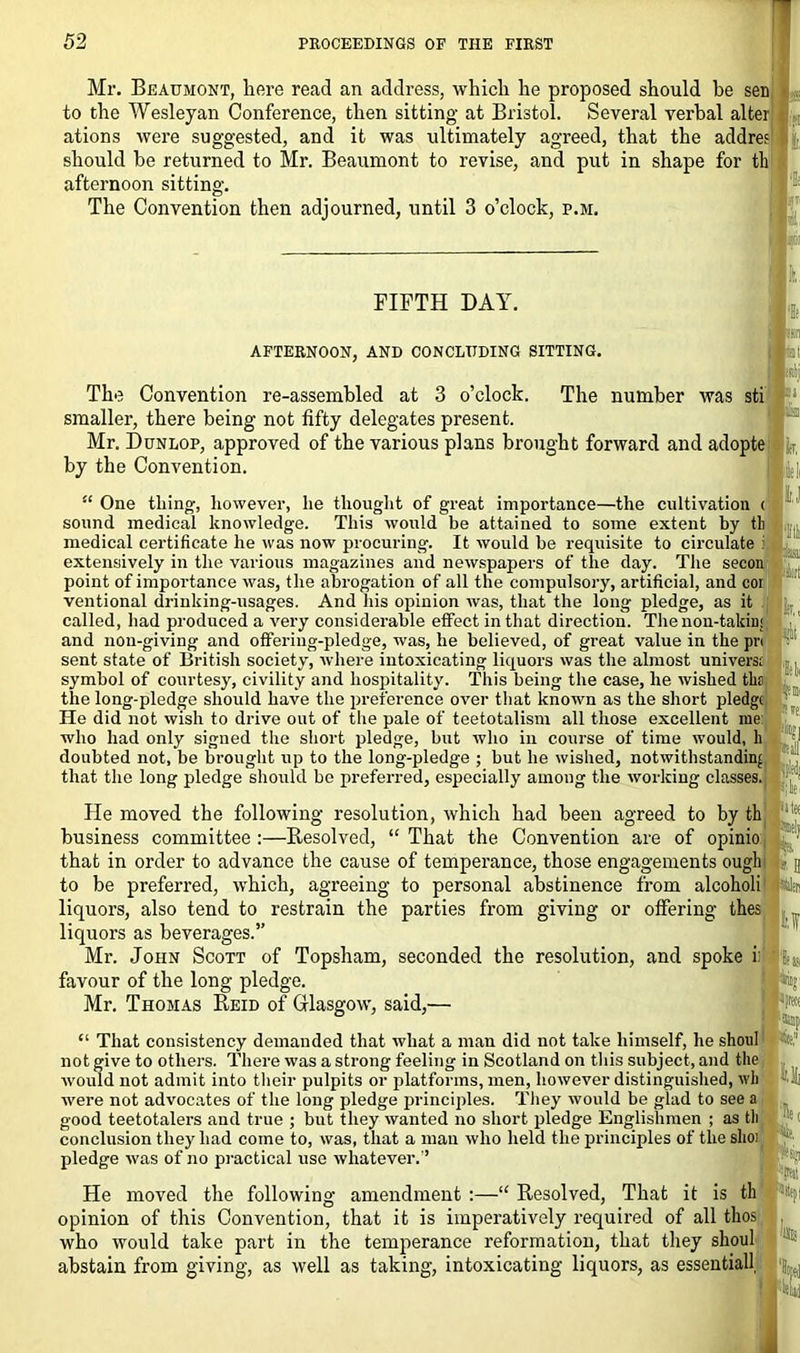 Mr. Beaumont, here read an address, which he proposed should be sen to the Wesleyan Conference, then sitting at Bristol. Several verbal alter ations were suggested, and it was ultimately agreed, that the addres should be returned to Mr. Beaumont to revise, and put in shape for tli afternoon sitting. I The Convention then adjourned, until 3 o’clock, p.m. FIFTH DAY. AFTERNOON, AND CONCLUDING SITTING. The Convention re-assembled at 3 o’clock. The number was smaller, there being not fifty delegates present. Mr. Dunlop, approved of the various plans brought forward and adopte by the Convention. : IJ “ One tiling, however, he thought of great importance—the cultivation < sound medical knowledge. This would be attained to some extent by tli medical certificate he was now procuring. It would be requisite to circulate i extensively in the various magazines and newspapers of the day. The secon point of importance was, the abrogation of all the compulsory, artificial, and cor ventional drinking-usages. And his opinion was, that the long pledge, as it called, had produced a very considerable effect in that direction. The non-takin; and non-giving and offering-pledge, was, he believed, of great value in the pr< sent state of British society, where intoxicating liquors was the almost uni vers; symbol of courtesy, civility and hospitality. This being the case, he wished tbs the long-pledge should have the preference over that known as the short pledge He did not wish to drive out of the pale of teetotalism all those excellent rue who had only signed the short pledge, but who in course of time would, h j doubted not, be brought up to the long-pledge ; but he wished, notwithstanding that the long pledge should be preferred, especially among the working classes. ;lt He moved the following resolution, which had been agreed to by th business committee :—Resolved, “ That the Convention are of opinio that in order to advance the cause of temperance, those engagements ough to be preferred, which, agreeing to personal abstinence from alcoholi liquors, also tend to restrain the parties from giving or offering thes liquors as beverages.” Mr. John Scott of Topsham, seconded the resolution, and spoke i: favour of the long pledge. Mr. Thomas Reid of Glasgow, said,— Ilf “ That consistency demanded that what a man did not take himself, he shoul not give to others. There was a strong feeling in Scotland on this subject, and the would not admit into their pulpits or platforms, men, however distinguished, wh were not advocates of the long pledge principles. They would be glad to see a good teetotalers and true ; but they wanted no short pledge Englishmen ; as tli conclusion they had come to, was, that a man who held the principles of the slioj. pledge was of no practical use whatever.’’ s. He moved the following amendment :—“ Resolved, That it is th opinion of this Convention, that it is imperatively required of all tkos who would take part in the temperance reformation, that they shoul abstain from giving, as well as taking, intoxicating liquors, as essential! Hue. IE