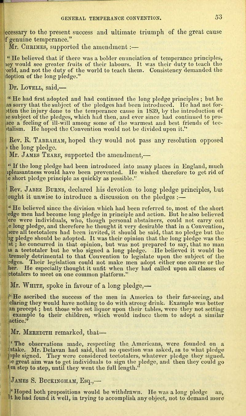 ecessary to the present success and ultimate triumph of the great cause f genuine temperance.” Mr. Chrimes, supported the amendment:— “ He believed that if there was a bolder enunciation of temperance principles, ley would see greater fruits of their labours. It was their duty to teach the orld, and not the duty of the world to teach them. Consistency demanded the doption of the long pledge.” Dr. Lovell, said,— “ He had first adopted and had continued the long pledge principles ; but he as sorry that the subject of the pledges had been introduced. He had not for- ptten the injury done to the temperance cause in 1839, by the introduction of je subject of the pledges, which had then, and ever since had cont inued to pro- fice a feeling of ill-will among some of the warmest and best friends of tee- talism. He hoped the Convention would not be divided upon it.” Rev. R. Tabraham, hoped they would not pass any resolution opposed i the long pledge. Mr. James Teare, supported the amendment,— “ If the long pledge had been introduced into many places in England, much ipleasantness would have been prevented. He wished therefore to get rid of ie short pledge principle as quickly as possible.” Rev. Jabez Burns, declared his devotion to long pledge principles, but ought it unwise to introduce a discussion on the pledges :— “ He believed since the division which had been referred to, most of the short edge men had become long pledge in principle and action. But he also believed ere were individuals, who, though personal abstainers, could not carry out e long pledge, and therefore he thought it very desirable that in a Convention, ere all teetotalers had been invited, it should be said, that no pledge but the ng pledge should be adopted. It was their opinion that the long pledge was the st; he concurred in that opinion, but was not prepared to say, that no man is a teetotaler but he who signed a long pledge. lie believed it would be tremely detrimental to that Convention to legislate upon the subject of the sdges. Their legislation could not make men adopt either one course or the her. He especially thought it unfit when they had called upon all classes of totalers to meet on one common platform.” Mr. White, spoke in favour of a long pledge,— “ He ascribed the success of the men in America to their far-seeing, atid daring they would have nothing to do with strong drink. Example was better an precept; but those who set liquor upon their tables, were they not setting example to their children, which would induce them to adopt a similar .actice.” Mr. Meredith remarked, that— ‘ The observations made, respecting the Americans, were founded on a stake. Mr. Delavan had said, that no question was asked, as to what pledge ople signed. They were considered teetotalers, whatever pledge they signed, e great aim was to get individuals to sign the pledge, and then they could go m step to step, until they went the full length. James S. Buckingham, Escp,— ‘ Hoped both propositions would be withdrawn. He was a long pledge an, It he had found it well, in trying to accomplish auy object, not to demand more