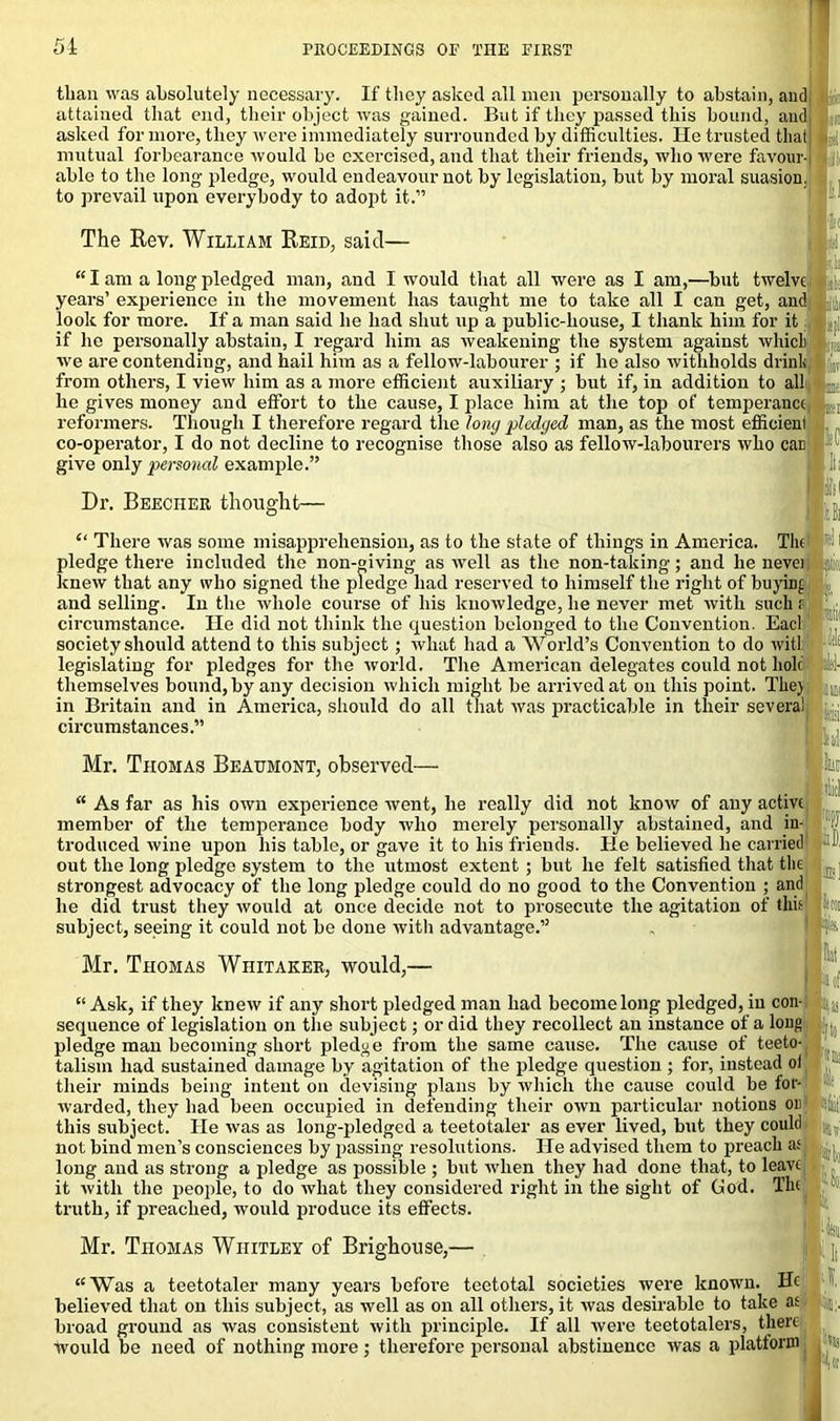 than was absolutely necessary. If they asked all men personally to abstain, and attained that end, their object was gained. But if they passed this bound, and asked for more, they were immediately surrounded by difficulties. He trusted that mutual forbearance would be exercised, and that their friends, who were favour- able to the long pledge, would endeavour not by legislation, but by moral suasion, to prevail upon everybody to adopt it.” The Rev. William Reid, said- -1 am a long pieagea man, ana i wouia mat an were as i am,—out twelve years’ experience in the movement has taught me to take all I can get, and look for more. If a man said be had shut up a public-house, I thank him for it if he personally abstain, I regard him as weakening the system against which |K we are contending, and hail him as a fellow-labourer ; if he also withholds drink Ip from others, I view him as a more efficient auxiliary ; but if, in addition to all L(; he gives money and effort to the cause, I place him at the top of temperance , reformers. Though I therefore regard the long pledged man, as the most efficieni co-operator, I do not decline to recognise those also as fellow-labourers who can give only personal example.” j.II. If: Dr. Beecher thought— “ There was some misapprehension, as to the state of things in America. The pledge there included the non-giving as well as the non-taking; and he nevei knew that any who signed the pledge had reserved to himself the right of buying and selling. In tbe whole course of his knowledge, he never met with such r circumstance. He did not think the question belonged to the Convention. Eacl society should attend to this subject; what had a World’s Convention to do will legislating for pledges for the world. The American delegates could not holt themselves bound, by any decision which might be arrived at on this point. The) in Britain and in America, should do all that was practicable in their several circumstances.” Mr. Thomas Beaumont, observed- “ As far as his own experience went, he really did not know of any active member of the temperance body who merely personally abstained, and in- troduced wine upon his table, or gave it to his friends. He believed he carried out the long pledge system to the utmost extent; but he felt satisfied that the strongest advocacy of the long pledge could do no good to the Convention ; and he did trust they would at once decide not to prosecute the agitation of this subject, seeing it could not be done with advantage.” Mr. Thomas Whitaker, would,— “Ask, if they knew if any short pledged man had become long pledged, in con- sequence of legislation on the subject; or did they recollect an instance of a long pledge man becoming short pledge from the same cause. The cause of teeto- talism had sustained damage by agitation of the pledge question; for, instead oi their minds being intent on devising plans by which the cause could be for- warded, they had been occupied in defending their own particular notions on this subject. He was as long-pledged a teetotaler as ever lived, but they could not bind men’s consciences by passing resolutions. He advised tliem to preach as long and as strong a pledge as possible ; but when they had done that, to leave it with the people, to do what they considered right in the sight of God. The truth, if preached, would produce its effects. Mr. Thomas Whitley of Brighouse,- “ Was a teetotaler many years before teetotal societies were known. He believed that on this subject, as well as on all others, it was desirable to take as broad ground as was consistent with principle. If all were teetotalers, there would be need of nothing more ; therefore personal abstinence was a platform