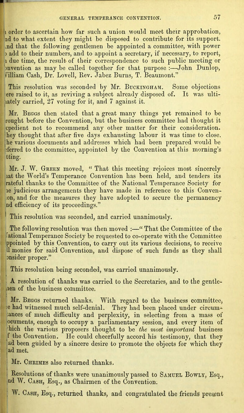 i order to ascertain how far such a union would meet their approbation, ad to what extent they might be disposed to contribute for its support, md that the following gentlemen be appointed a committee, with power ) add to their numbers, and to appoint a secretary, if necessary, to report, i due time, the result of their correspondence to such public meeting or invention as may be called together for that purpose :—John Dunlop, filliam Cash, Dr. Lovell, Rev. Jabez Burns, T. Beaumont.” This resolution was seconded by Mr. Buckingham. Some objections ere raised to it, as reviving a subject already disposed of. It was ulti- lately carried, 27 voting for it, and 7 against it. Mr. Beggs then stated that a great many things yet remained to be rought before the Convention, but the business committee had thought it vpedient not to recommend any other matter for their consideration, hey thought that after five days exhausting labour it wras time to close, he various documents and addresses which had been prepared would be iferred to the committee, appointed by the Convention at this morning’s tting. Mr. J. W. Green moved, “ That this meeting rejoices most sincerely lat the World’s Temperance Convention has been held, and tenders its rateful thanks to the Committee of the National Temperance Society for le judicious arrangements they have made in reference to this Conven- on, and for the measures they have adopted to secure the permanency ad efficiency of its proceedings.” This resolution was seconded, and carried unanimously. The following resolution was then moved :—“ That the Committee of the iational Temperance Society be requested to co-operate with the Committee ppointed by this Convention, to carry out its various decisions, to receive 11 monies for said Convention, and dispose of such funds as they shall insider proper.” This resolution being seconded, was carried unanimously. A resolution of thanks was carried to the Secretaries, and to the gentle- aen of the business committee. Mr. Beggs returned thanks. With regard to the business committee, e had witnessed much self-denial. They had been placed under circum^ -ances of much difficulty and perplexity, in selecting from a mass of oeuments, enough to occupy a parliamentary session, and every item of hich the various proposers thought to be the most important business f the Convention. He could cheerfully accord his testimony, that they ad been guided by a sincere desire to promote the objects for which they ad met. I Mr. Chrimes also returned thanks. Resolutions of thanks were unanimously passed to Samuel Bowly, Esq., nd W. Cash, Esq., as Chairmen of the Convention. W. Cash, Esq., returned thanks, and congratulated the friends present
